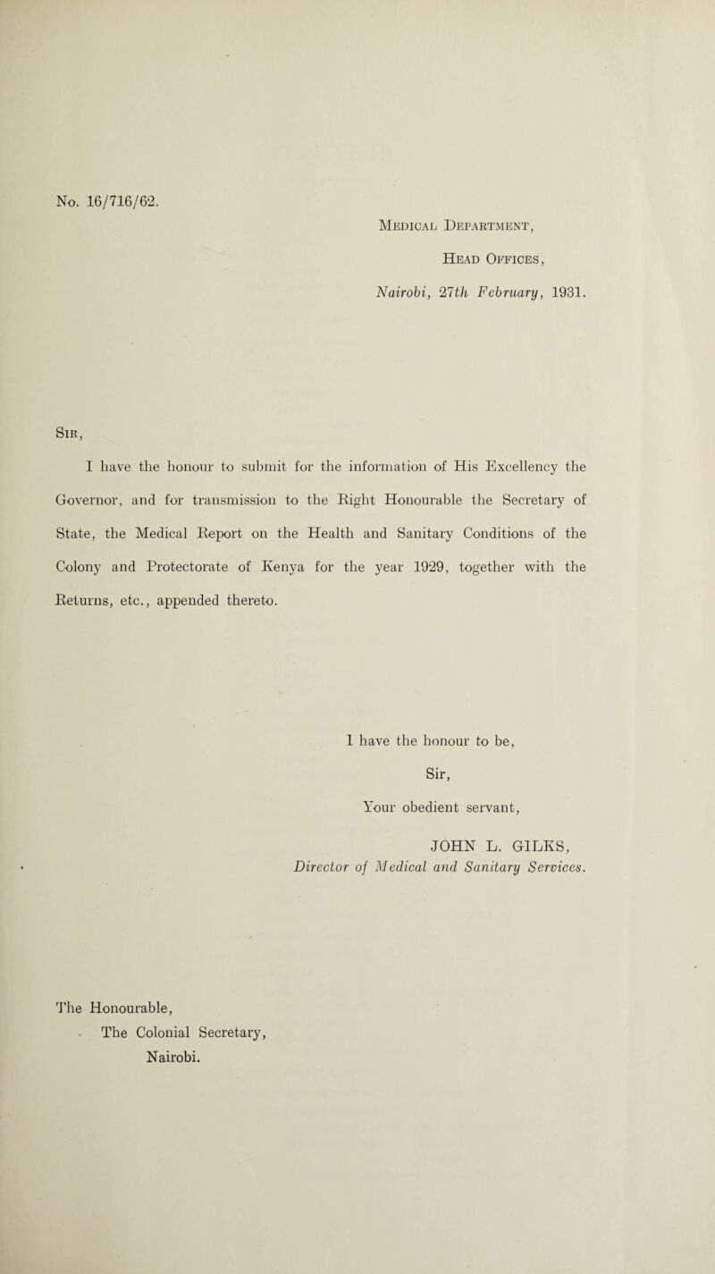 No. 16/716/62. Medical Department, Head Offices, Nairobi, 27th February, 1931. Sir, I have the honour to submit for the information of His Excellency the Governor, and for transmission to the Right Honourable the Secretary of State, the Medical Report on the Health and Sanitary Conditions of the Colony and Protectorate of Kenya for the year 1929, together with the Returns, etc., appended thereto. 1 have the honour to be, Sir, Your obedient servant, JOHN L. GILKS, Director of Medical and Sanitary Services. The Honourable, The Colonial Secretary, Nairobi.
