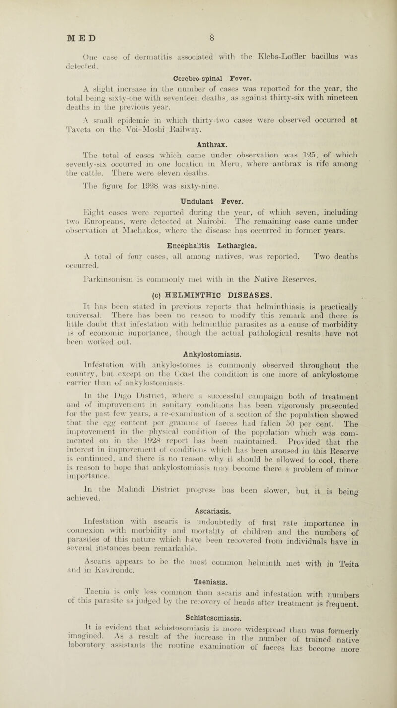 One case of dermatitis associated with the Klebs-Loffler bacillus was detected. Cerebro-spinal Fever. A slight increase in the number of cases wras reported for the year, the total being sixty-one with seventeen deaths, as against thirty-six with nineteen deaths in the previous year. A small epidemic in which thirty-two cases were observed occurred at Taveta on the Yoi-Moshi Railway. Anthrax. The total of cases which came under observation was 125, of which seventy-six occurred in one location in Meru, where anthrax is rife among the cattle. There were eleven deaths. The figure for 1928 was sixty-nine. Undulant Fever. Eight cases were reported during the year, of which seven, including two Europeans, were detected at Nairobi. The remaining case came under observation at Machakos, where the disease has occurred in former years. Encephalitis Lethargica. A total of four cases, all among natives, was reported. Two deaths occurred. Parkinsonism is commonly met with in the Native Reserves. (c) HELMINTHIC DISEASES. It has been stated in previous reports that helminthiasis is practically universal. There has been no reason to modify this remark and there is little doubt that infestation with helminthic parasites as a cause of morbidity is of economic importance, though the actual pathological results have not been worked out. Ankylostomiasis. Infestation with ankylostomes is commonly observed throughout the country, but except on the Coast the condition is one more of ankylostome carrier than of ankylostomiasis. In the 1 >igo District, where a successful campaign both of treatment and of improvement in sanitary conditions lias been vigorously prosecuted for the past few years, a re-examination ot a section of the population showed that the egg content per gramme of faeces had fallen 50 per cent. The improvement in the physical condition of the population which was com¬ mented on in the 1928 report has been maintained. Provided that the interest in improvement of conditions which has been aroused in this Reserve is continued, and there is no reason why it should he allowed to cool, there is reason to hope that ankylostomiasis may become there a problem of minor importance. In the Malindi District progress has been slower, but. it is bein'1' achieved. Ascariasis. Infestation with ascaris is undoubtedly of first rate importance in connexion with morbidity and mortality of children and the numbers of parasites of this nature which have been recovered from individuals have in several instances been remarkable. Ascaris appears to be the most common helminth met with in Teita and in Kavirondo. Taeniasis. Taenia is only less common than ascaris and infestation with of this parasite as judged by the recovery of heads after treatment is numbers frequent. Schistosomiasis. It is evident that schistosomiasis is more widespread than was formerly imagined. As a result of the increase in the number of trained native laboratory assistants the routine examination of faeces has become more