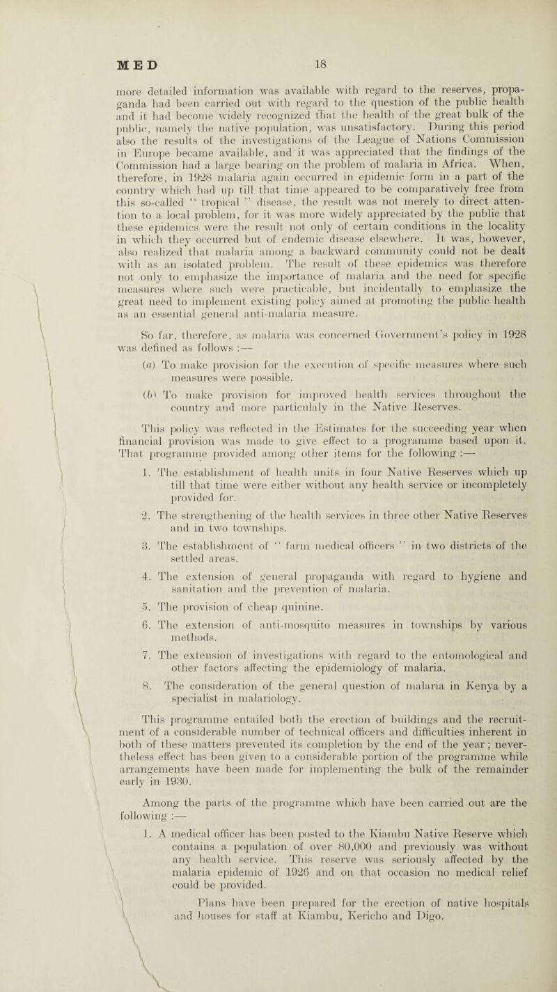more detailed information was available with regard to the reserves, propa¬ ganda had been carried out with regard to the question of the public health and it had become widely recognized that the health of the great bulk of the public, namely the native population, was unsatisfactory. During this period also the results of the investigations of the League of Nations Commission in Europe became available, and it was appreciated that the findings of the Commission had a large bearing on the problem of malaria in Africa. When, therefore, in 19‘28 malaria again occurred in epidemic form in a part of the country which had up till that time appeared to be comparatively free from this so-called “ tropical ” disease, the result was not merely to direct atten¬ tion to a local problem, for it was more widely appreciated by the public that these epidemics were the result not only of certain conditions in the locality in which they occurred but of endemic disease elsewhere. It was, however, also realized that malaria among a- backward community could not be dealt with as an isolated problem. The result of these epidemics was therefore not only to emphasize the importance of malaria and the need for specific measures where such were practicable, but incidentally to emphasize the great need to implement existing policy aimed at promoting the public health as an essential general anti-malaria measure. So far, therefore, as malaria was concerned Government’s policy in 1928 was defined as follows :— (a) To make provision for the execution of specific measures where such measures were possible. (b) To make provision for improved health services throughout the country and more particulaly in the Native Deserves. This policy was reflected in the Estimates for the succeeding year when financial provision was made to give effect to a programme based upon it. That programme provided among other items for the following :— 1. The establishment of health units in four Native Deserves which up till that time were either without any health service or incompletely provided for. 2. The strengthening of the health services in three other Native Deserves and in two townships. 3. The establishment of “ farm medical officers ” in two districts of the settled areas. 4. The extension of general propaganda with regard to hygiene and sanitation and the prevention of malaria. 5. The provision of cheap quinine. 6. The extension of anti-mosquito measures in townships by various methods. 7. The extension of investigations with regard to the entomological and other factors affecting the epidemiology of malaria. 8. The consideration of the general question of malaria in Kenya by a specialist in malariology. This programme entailed both the erection of buildings and the recruit¬ ment of a considerable number of technical officers and difficulties inherent in both of these matters prevented its completion by the end of the year; never¬ theless effect has been given to a considerable portion of the programme while arrangements have been made for implementing the bulk of the remainder early in 1930. Among the parts of the programme which have been carried out are the following :— 1. A medical officer has been posted to the Kiambu Native Deserve which contains a population of over 80,000 and previously was without any health service. This reserve was seriously affected by the malaria epidemic of 1926 and on that occasion no medical relief could be provided. Plans have been prepared for the erection of native hospitals and houses for staff at Kiambu, Kericho and Digo. V