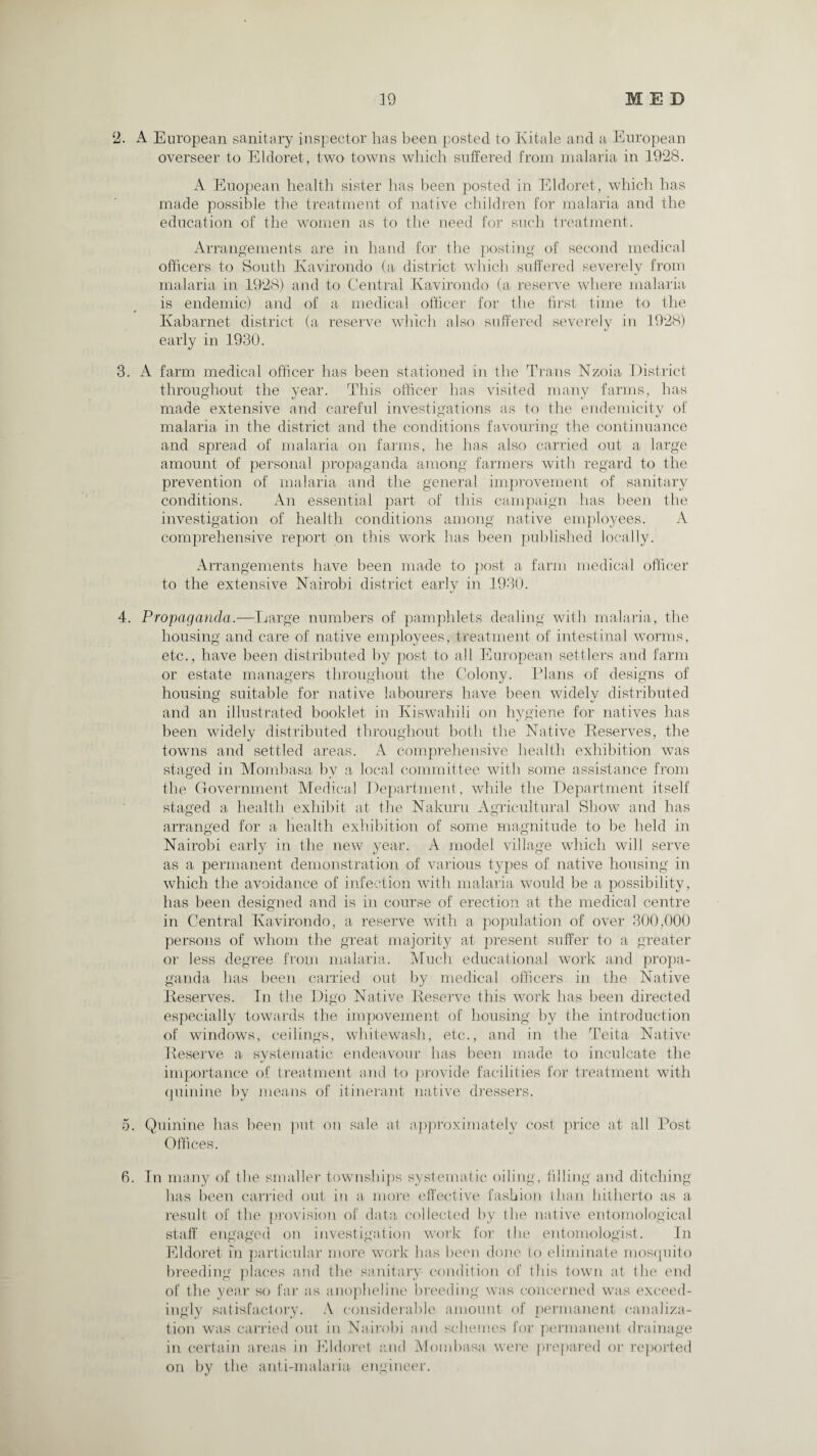 2. A European sanitary inspector has been posted to Ivitale and a European overseer to Eldoret, two towns which suffered from malaria in 1928. A Euopean health sister has been posted in Eldoret, which has made possible the treatment of native children for malaria and the education of the women as to the need for such treatment. Arrangements are in hand for the posting of second medical officers to South Kavirondo (a district which suffered severely from malaria in 1928) and to Central Kavirondo (a reserve where malaria is endemic) and of a medical officer for the first time to the Kabarnet district (a reserve which also suffered severely in 1928) early in 1930. 3. A farm medical officer has been stationed in the Trans Nzoia District throughout the year. This officer has visited many farms, has made extensive and careful investigations as to the endemicity of malaria in the district and the conditions favouring the continuance and spread of malaria on farms, he has also carried out a large amount of personal propaganda among farmers with regard to the prevention of malaria and the general improvement of sanitary conditions. An essential part of this campaign has been the investigation of health conditions among native employees. A comprehensive report on this work has been published locally. Arrangements have been made to post a farm medical officer to the extensive Nairobi district early in 1930. 4. Propaganda.—Large numbers of pamphlets dealing with malaria, the housing and care of native employees, treatment of intestinal worms, etc., have been distributed by post to all European settlers and farm or estate managers throughout the Colony. Plans of designs of housing suitable for native labourers have been widely distributed and an illustrated booklet in Kiswahili on hygiene for natives has been widely distributed throughout both the Native Reserves, the towns and settled areas. A comprehensive health exhibition was staged in Mombasa by a local committee with some assistance from the Government Medical Department, while the Department itself staged a health exhibit at the Nakuru Agricultural Show and has arranged for a health exhibition of some magnitude to be held in Nairobi early in the new year. A model village which will serve as a permanent demonstration of various types of native housing in which the avoidance of infection with malaria would be a possibility, has been designed and is in course of erection at the medical centre in Central Kavirondo, a reserve with a population of over 300,000 persons of whom the great majority at present suffer to a greater or less degree from malaria. Much educational work and propa¬ ganda has been carried out by medical officers in the Native Reserves. In the Digo Native Reserve this work has been directed especially towards the impovement of housing by the introduction of windows, ceilings, whitewash, etc., and in the Teita Native Reserve a systematic endeavour has been made to inculcate the importance of treatment and to provide facilities for treatment with quinine by means of itinerant native dressers. 5. Quinine has been put on sale at approximately cost price at all Post Offices. 6. In many of the smaller townships systematic oiling, filling and ditching has been carried out in a more effective fashion than hitherto as a result of the provision of data collected by the native entomological staff engaged on investigation work for the entomologist. In Eldoret hi particular more work has been done to eliminate mosquito breeding places and the sanitary condition of this town at the end of the year so far as anopheline breeding was concerned was exceed¬ ingly satisfactory. A considerable amount of permanent canaliza¬ tion was carried out in Nairobi and schemes for permanent drainage in certain areas in Eldoret and Mombasa were prepared or reported on by the anti-malaria engineer.
