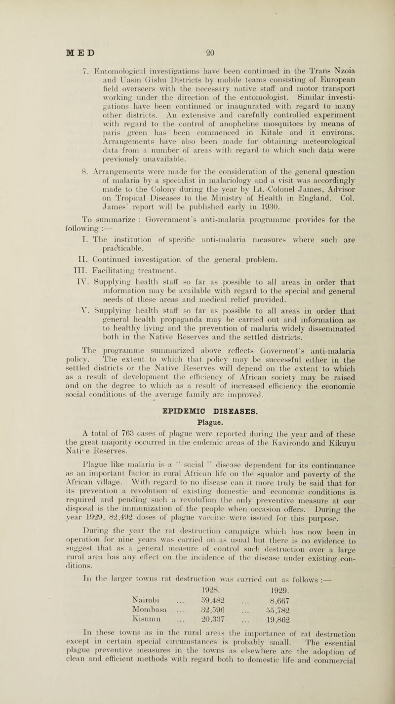 7. Entomological investigations have been continued in the Trans Nzoia and Uasin Gishu Districts by mobile teams consisting of European field overseers with the necessary native staff' and motor transport working under the direction of the entomologist. Similar investi¬ gations have been continued or inaugurated with regard to many other districts. An extensive and carefully controlled experiment with regard to the control of anopheline mosquitoes by means of paris green has been commenced in Kitale and it environs. Arrangements have also been made for obtaining meteorological data from a number of areas with regard to which such data were previously unavailable. 8. Arrangements were made for the consideration of the general question of malaria by a specialist in malariology and a visit was accordingly made to the Colony during the year by Lt.-Colonel James, Advisor on Tropical Diseases to the Ministry of Health in England. Col. James’ report will be published early in 1930. To summarize : Government’s anti-malaria programme provides for the following :— T. The institution of specific anti-malaria measures where such are practicable. II. Continued investigation of the general problem. III. Facilitating treatment. IV. Supplying health staff so far as possible to all areas in order that information may be available with regard to the special and general needs of these areas and medical relief provided. V. Supplying health staff so far as possible to all areas in order that general health propaganda may be carried out and information as to healthy living and the prevention of malaria widely disseminated both in the Native Reserves and the settled districts. The programme summarized above reflects Govement’s anti-malaria policy. The extent to which that policy may be successful either in the settled districts or the Native Reserves will depend on' the extent to which as a result of development the efficiency of African society may be raised and on the degree to which as a result of increased efficiency the economic social conditions of the average family are improved. EPIDEMIC DISEASES. Plague. A total of 763 cases of plague were reported during the year and of these the great majority occurred in the endemic areas of the Kavirondo and Kikuyu Native Reserves. Plague like malaria is a “ social disease dependent for its continuance as an important factor in rural African life on the squalor and poverty of the African village. With regard to no disease can it more truly be said that for its prevention a revolution of existing domestic and economic conditions is required and pending such a revoluTion the only preventive measure at our disposal is the immunization of the people when occasion offers. During the year 1929, 82,492 doses of plague vaccine were issued for this purpose. During the year the rat destruction campaign which has now been in operation for nine years was carried on as usual but there is no evidence to suggest that as a general measure of control such destruction over a large rural area has any effect on the incidence of the disease under existing con¬ ditions. In the larger towns rat destruction was carried out as follows :— 1928. 1929. Nairobi 59,482 8,667 Mombasa 32,596 55,782 Kisumu 20,337 19,862 In these towns as in the rural areas the importance of rat destruction except in certain special circumstances is probably small. The essential plague preventive measures in the towns as elsewhere are the adoption of clean and efficient methods with regard both to domestic life and commercial