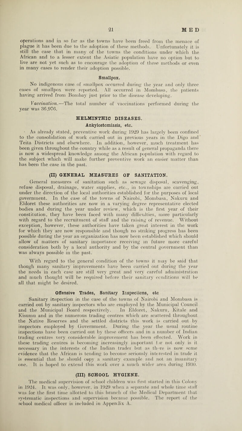 operations and in so far as the towns have been freed from the menace of plague it has been due to the adoption of these methods. Unfortunately it is still the case that in many of the towns the conditions under which the African and to a lesser extent the Asiatic population have no option but to live are not yet such as to encourage the adoption of these methods or even in many cases to render their adoption possible. Smallpox. No indigenous case of smallpox occurred during the year and only three cases of smallpox were reported. All occurred in Mombasa, the patients having arrived from Bombay just prior to the disease developing. Vaccination.—The total number of vaccinations performed during the year was 36,976. HELMINTHIC DISEASES. Ankylostomiasis, etc. • As already stated, preventive work during 1929 has largely been confined to the consolidation of work carried out in previous years in the Digo and Teita Districts and elsewhere. In addition, however, much treatment has been given throughout the country while as a result of general propaganda there is now a widespread knowledge among the African population with regard to the subject which will make further preventive work an easier matter than has been the case in the past. (II) GENERAL MEASURES OF SANITATION. General measures of sanitation such as sewage disposal, scavenging, refuse disposal, drainage, water supplies, etc., in townships are carried out under the direction of the local authorities established for the purposes of local government. In the case of the towns of Nairobi, Mombasa, Nakuru and Eldoret these authorities are now in a varying degree representative elected bodies and during the year under review, which is the first year of their constitution, they have been faced with many difficulties, more particularly with regard to the recruitment of staff and the raising of revenue. Without exception, however, these authorities have taken great interest in the work for which they are now responsible and though no striking progress has been possible during the year an organization has now been established which should allow of matters of sanitary importance receiving in future more careful consideration both by a local authority and by the central government than was always possible in the past. With regard to the general condition of the towns it may be said that though many sanitary improvements have been carried out during the year the needs in each case are still very great and very careful administration and much thought will be required before their sanitary conditions will be all that might be desired. Offensive Trades, Sanitary Inspections, etc Sanitary inspection in the case of the towns of Nairobi and Mombasa is carried out bv sanitary inspectors who are employed by the Municipal Council and the Municipal Board respectively. In Eldoret, Nakuru, Kitale and Kisumu and in the numerous trading centres which are scattered throughout the Native Reserves and the settled districts this work is carried out by inspectors employed by Government. During the year the usual routine inspections have been carried out by these officers and in a number of Indian trading centres very considerable improvement has been effected. Work in these trading centres is becoming increasingly important tor not only is it necessary in the interests of the Indian trader but as tlr-re is now some evidence that the African is teliding to become seriously interested in trade it is essential that he should copy a sanitary example and not an insanitary one. It is hoped to extend this work over a much wider area during 1930. (Ill) SCHOOL HYGIENE. The medical supervision of school children was first starlet! in this Colony in 1924. It was only, however, in 1929 when a separate and whole time staff was for the first time allotted to this branch of the Medical Department that systematic inspections and supervision became possible. The report of the school medical officer is included in Appendix A.