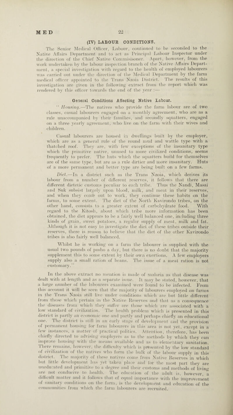 (IV) LABOUR CONDITIONS. The Senior Medical Officer, Labour, continued to be seconded to the Native Affairs Department and to act as Principal Labour Inspector under the direction of the Chief Native Commisisoner. Apart, however, from the work undertaken by the labour inspection branch of the Native Affairs Depart¬ ment, a special investigation with regard to the health of employed labourers was carried out under the direction of the Medical Department by the farm medical officer appointed to the Trans Nzoia District. The results of this investigation are given in the following extract from the report which was rendered by this officer towards the end of the year —■ General Conditions Affecting Native Labour. “ Housing.—The natives who provide the farm labour are of two classes, casual labourers engaged on a monthly agreement, who are as a rule unaccompanied by their families, and secondly squatters, engaged on a three yearly agreement, who live on the farm with their wives and children. Casual labourers are housed in dwellings built by the employer, which are as a general rule of the round mud and wattle type with a thatched roof. They are, with few exceptions of the insanitary type which the primitive native, unused to more civilized conditions, seems frequently to prefer. The huts which the squatters build for themselves are of the same type, but are as a rule dirtier and more insanitary. Huts of a more permanent and better type are being built on a few farms. Diet.—In a district such as the Trans Nzoia, which derives its labour from a number of different reserves, it follows that there are different dietetic customs peculiar to each tribe. Thus the Nandi, Masai and S'uk subsist largely upon blood, milk, and meat in their reserves, and when they com’e out to work, they continue these habits on the farms, to some extent. The diet of the North Kavirondo tribes, on the other hand, consists to a greater extent of carbohydrate food. With regard to the Kitosli, about which tribe more information has been obtained, the diet appears to be a fairly well balanced one, including three kinds of grain, sweet potatoes, a regular supply of meat, milk and fat. Although it is not easy to investigate the diet of these tribes outside their reserves, there is reason to believe that the diet of the other Kavirondo tribes is also fairly well balanced. Whilst lie is working on a farm the labourer is supplied with the usual two pounds of posho a day, but there is no doubt that the majority supplement this to some extent by their own exertions. A few employers supply also a small ration of beans. The issue of a meat ration is not customary.” In the above extract no mention is made of malaria as that disease was dealt with at length and as a separate issue. It may be stated, however, that a large number of the labourers examined were found to be infected. From this account it will be seen that the majority of labourers employed on farms in the Trans Nzoia still live under conditions which are but little different I loin those which pertain in the Native Deserves and that as a consequence the diseases from which they suffer are those which are associated with a low standard of civilization. The health problem which is presented in this district is partly an economic one and partly and perhaps chiefly an educational one. The district is still in an early stage of development and the provision of permanent housing for farm labourers in this area is not yet, except in a lew instances, a- matter of practical politics. Attention, therefore, has been chiefly directed to advising employers as to the methods by which they can improve housing with the means available and as to elementary sanitation. There remains, however, the difficulty which is presented by the low standard ol civilization of the natives who form the bulk of the labour supply in this district. the majority of these natives come from Native Deserves in which but little development has yet taken place and for the most part they are uneducated and primitive to a degree and their customs and methods of iivim>- are not conducive to health. The education of the adult is, however, a difficult matter and it follows that of equal importance with the improvement ol sanitary conditions on the farm, is the development and education of the communities from which the farm labourers are recruited.