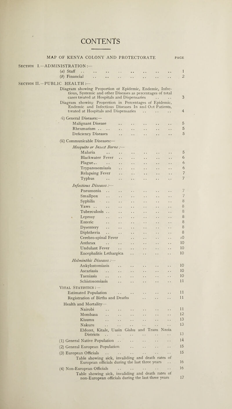 CONTENTS Section I Section II MAP OF KENYA COLONY AND PROTECTORATE page — ADMINISTRATION :— (^z) Staff •• •• • • • » •• •• •• •. 1 (i) Financial .. •. .. .. .. .. .. 2 .—PUBLIC HEALTH:— Diagram showing Proportion ot Epidemic, Endemic, Infec¬ tious, Systemic and other Diseases as percentages of total cases treated at Hospitals and Dispensaries Diagram showing Proportion in Percentages of Epidemic, Endemic and Infectious Diseases In and Out Patients, treated at Hospitals and Dispensaries fi) General Diseases:— Malignant Disease Rheumatism .. Deficiency Diseases (ii) Communicable Diseases:— Mosquito or Insect Borne :— Malaria Blackwater Fever Plague... Trypanosomiasis Relapsing Fever Typhus Infectious Diseases — Pneumonia Smallpox Syphilis Yaws .. Tuberculosis .. Leprosy Enteric Dysentery Diphtheria Cerebro-spinal Fever Anthrax Undulant Fever Encephalitis Lethargica Helminthic Diseases :— Ankylostomiasis Ascariasis Taeniasis Schistosomiasis Vital Statistics Estimated Population Registration of Births and Deaths Health and Mortality— Nairobi Mombasa Kisumu Nakuru Eldoret, Kitale, Uasin Gishu and Trans Nzoia Districts (1) General Native Population . . (2) General European Population (3) European Officials Table showing sick, invaliding and death rates of European officials during the last three years (4) Non-European Officials Table showing sick, invaliding and death rates ot non-European officials during the last three years 3 4 5 5 5 5 6 6 6 7 7 7 7 8 8 8 8 8 8 8 jO 10 10 10 10 10 10 11 11 11 11 12 13 13 13 14 15 15 16 16 17