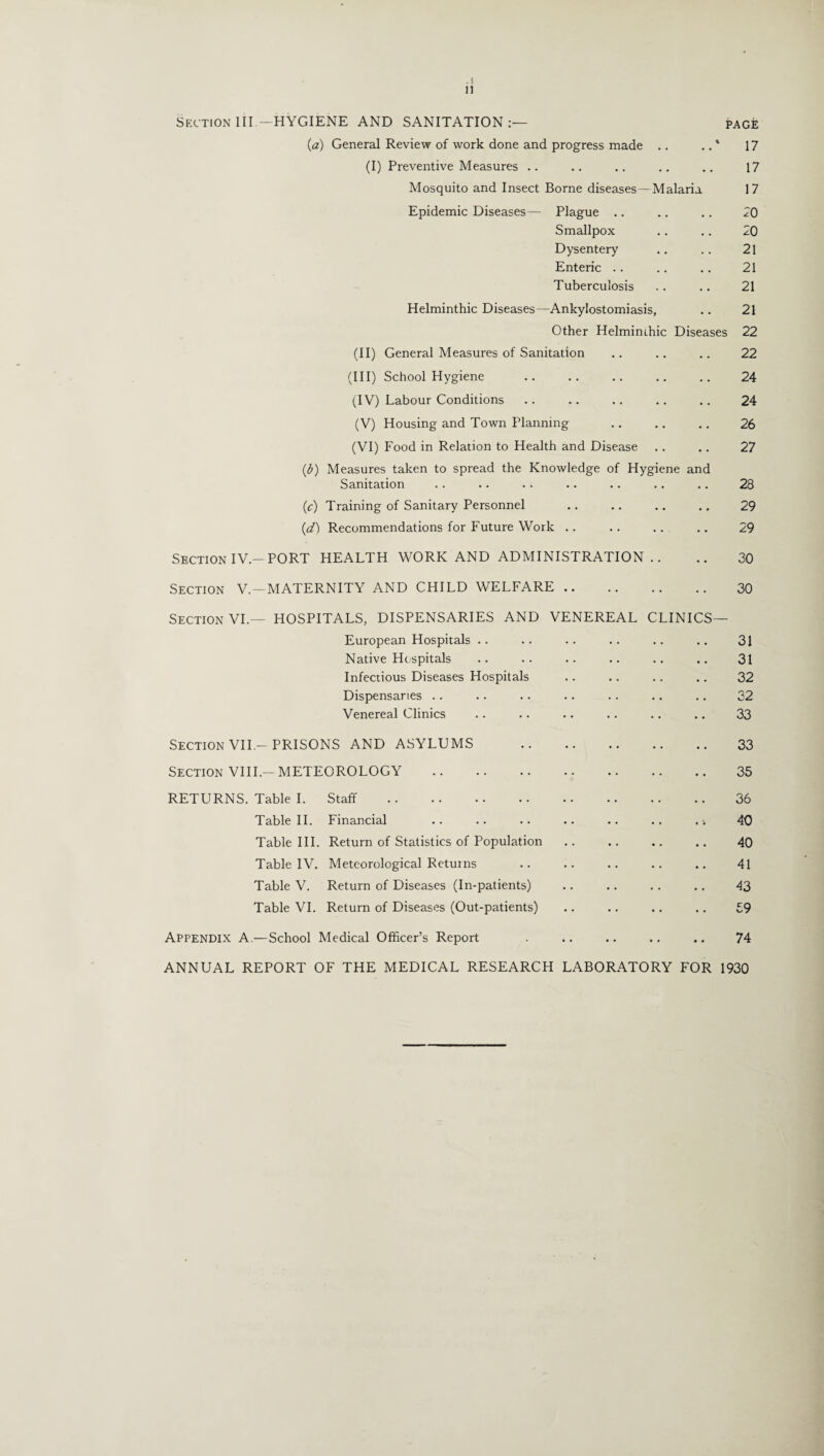 .! n Section III—HYGIENE AND SANITATION:— page (a) General Review of work done and progress made .. .. * 17 (I) Preventive Measures .. .. .. .. .. 17 Mosquito and Insect Borne diseases—Malaria 17 Epidemic Diseases— Plague .. .. .. 20 Smallpox .. .. 20 Dysentery .. . . 21 Enteric .. .. .. 21 Tuberculosis .. .. 21 Helminthic Diseases—Ankylostomiasis, .. 21 Other Helmimhic Diseases 22 (II) General Measures of Sanitation .. .. .. 22 (III) School Hygiene .. .. .. .. .. 24 (IV) Labour Conditions .. .. .. .. .. 24 (V) Housing and Town Planning .. .. .. 26 (VI) Food in Relation to Health and Disease .. .. 27 (,b) Measures taken to spread the Knowledge of Hygiene and Sanitation .. .. .. .. .. .. ,. 28 (c) Training of Sanitary Personnel .. .. .. .. 29 (d) Recommendations for Future Work .. .. .. .. 29 Section IV —PORT HEALTH WORK AND ADMINISTRATION .. .. 30 Section V.—MATERNITY AND CHILD WELFARE. 30 Section VI.— HOSPITALS, DISPENSARIES AND VENEREAL CLINICS— European Hospitals .. .. .. .. .. .. 31 Native Hospitals .. .. .. .. .. .. 31 Infectious Diseases Hospitals .. . . .. .. 32 Dispensaries .. .. .. .. .. .. .. 32 Venereal Clinics .. .. .. .. .. .. 33 Section VII.-PRISONS AND ASYLUMS . 33 Section VIII.-METEOROLOGY . 35 RETURNS. Table I. Staff . 36 Table II. Financial .. .. .. .. .. .. . 40 Table III. Return of Statistics of Population .. .. .. .. 40 Table IV. Meteorological Returns .. .. .. .. .. 41 Table V. Return of Diseases (In-patients) .. .. .. .. 43 Table VI. Return of Diseases (Out-patients) .. .. .. .. £9 Appendix A.—School Medical Officer’s Report .. .. .. .. 74 ANNUAL REPORT OF THE MEDICAL RESEARCH LABORATORY FOR 1930