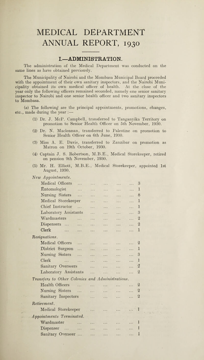 MEDICAL DEPARTMENT ANNUAL REPORT, 1930 I.—ADMINISTRATION. The administration of the Medical Department was conducted on the same lines as have obtained previously. The Municipality of Nairobi and the Mombasa Municipal Board proceeded with the appointment of their own sanitary inspectors, and the Nairobi Muni¬ cipality obtained its own medical officer of health. At the close of the year only the following officers remained seconded, namely one senior sanitary inspector to Nairobi and one senior health officer and two sanitary inspectors to Mombasa. (a) The following are the principal appointments, promotions, changes, etc., made during the year :— (1) Dr. J. McP. Campbell, transferred to Tanganyika Territory on promotion to Senior Health Officer on 5th November, 1930. (2) Dr. N. Maclennan, transferred to Palestine on promotion to Senior Health Officer on 6th June, 1930. (3) Miss A. E. Davis, transferred to Zanzibar on promotion as Matron on 19th October, 1930. (4) Captain J. S. Robertson, M.B.E., Medical Storekeeper, retired on pension 9th November, 1930. (5) Mr. H. Elliott, M.B.E., Medical Storekeeper, appointed 1st August, 1930. New Appointments. Medical Officers ... ... ... ... ... 3 Entomologist ... ... ... ... ... 1 Nursing Sisters . 8 Medical Storekeeper ... ... ... ... 1 Chief Instructor ... ... ... ... ... 1 Laboratory Assistants ... ... ... ... 3 Wardmasters ... ... ... ... ... 2 Dispensers. 2 Clerk .1 Resignations. Medical Officers .2 District Surgeon ... ... . 1 Nursing Sisters ... ... ... ... ... 3 Clerk ... ... ... ... ... ... 1 Sanitary Overseers ... ... ... ... 2 Laboratory Assistants ... ... ... ... 2 Transfers to Other Colonies and Administrations. Health Officers ... ... ... ... ... 2 Nursing Sisters ... 2 Sanitary Inspectors ... ... ... ... 2 Retirement. Medical Storekeeper . 1 A ppointments Terminated. Wardmaster . 1 Dispenser . 1