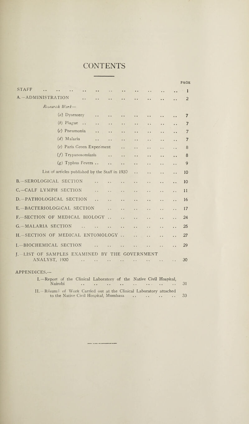 CONTENTS PAGE STAFF . ! A. -ADMINISTRATION . 2 Research. Work— (a) Dysentery .. .. .. .. .. .. .. 7 (lb) Plague .. .. . . .. .. .. .. .. 7 (lc) Pneumonia .. .. .. .. .. .. .. 7 (d) Malaria .. .. .. .. .. .. .. 7 (e) Paris Green Experiment .. .. .. .. .. 8 (/) Trypanosomiasis .. .. .. .. .. .. 8 (g) Typhus Fevers .. .. .. .. .. .. .. 9 List of articles published by the Staff in 1930 .. .. .. .. 10 B. —SEROLOGICAL SECTION .10 C. —CALF LYMPH SECTION .11 D. —PATHOLOGICAL SECTION .16 E. —BACTERIOLOGICAL SECTION .17 F— SECTION OF MEDICAL BIOLOGY.24 G. —MALARIA SECTION .25 H. — SECTION OF MEDICAL ENTOMOLOGY.27 I—BIOCHEMICAL SECTION .29 J. LIST OF SAMPLES EXAMINED BY THE GOVERNMENT ANALYST, 1930 30 APPENDICES— I.—Report of the Clinical Laboratory of the Native Civil Hospital, Nairobi .. .. .. .. . . . .. 31 II.- Resume of Work Carried out at the Clinical Laboratory attached to the Native Civil Hospital, Mombasa .. .. .. .. 33