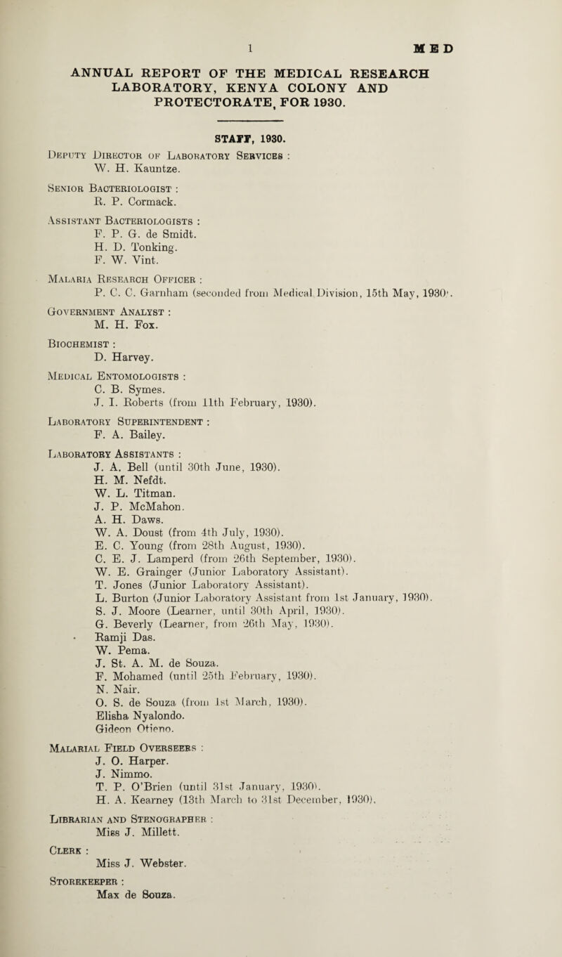 ANNUAL REPORT OF THE MEDICAL RESEARCH LABORATORY, KENYA COLONY AND PROTECTORATE, FOR 1930. STAFF, 1930. Deputy Director of Laboratory Services : W. H. Kauntze. Senior Bacteriologist : R. P. Cormack. Assistant Bacteriologists : F. P. G. de Smidt. H. D. To liking. F. W. Vint. Malaria Research Officer : P. C. C. Garnham (seconded from Medical Division, 15th May, 1930'. Government Analyst : M. H. Fox. Biochemist : D. Harvey. Medical Entomologists : C. B. Symes. J. I. Roberts (from 11th February, 1930). Laboratory Superintendent : F. A. Bailey. Laboratory Assistants : J. A. Bell (until 30th June, 1930). H. M. Nefdt. W. L. Titman. J. P. McMahon. A. H. Daws. W. A. Doust (from 4th July, 1930). E. C. Young (from 28th August, 1930). C. E. J. Lamperd (from 26th September, 1930). W. E. Grainger (Junior Laboratory Assistant). T. Jones (Junior Laboratory Assistant). L. Burton (Junior Laboratory Assistant from 1st January, 1930). S. J. Moore (Learner, until 30th April, 1930). G. Beverly (Learner, from 26th May, 1930). Ramji Das. W. Pema. J. St. A. M. de Souza. F. Mohamed (until 25th February, 1930). N. Nair. O. S. de Souza (from 1st Alarch, 1930). Elisha Nyalondo. Gideon Otieno. Malarial Field Overseers : J. O. Harper. J. Nimmo. T. P. O’Brien (until 31st January, 1930). H. A. Kearney (13th March to 31st December, 1930), Librarian and Stenographer : Miss J. Millett. Clerk : Miss J. Webster. Storekeeper : Max de Souza.