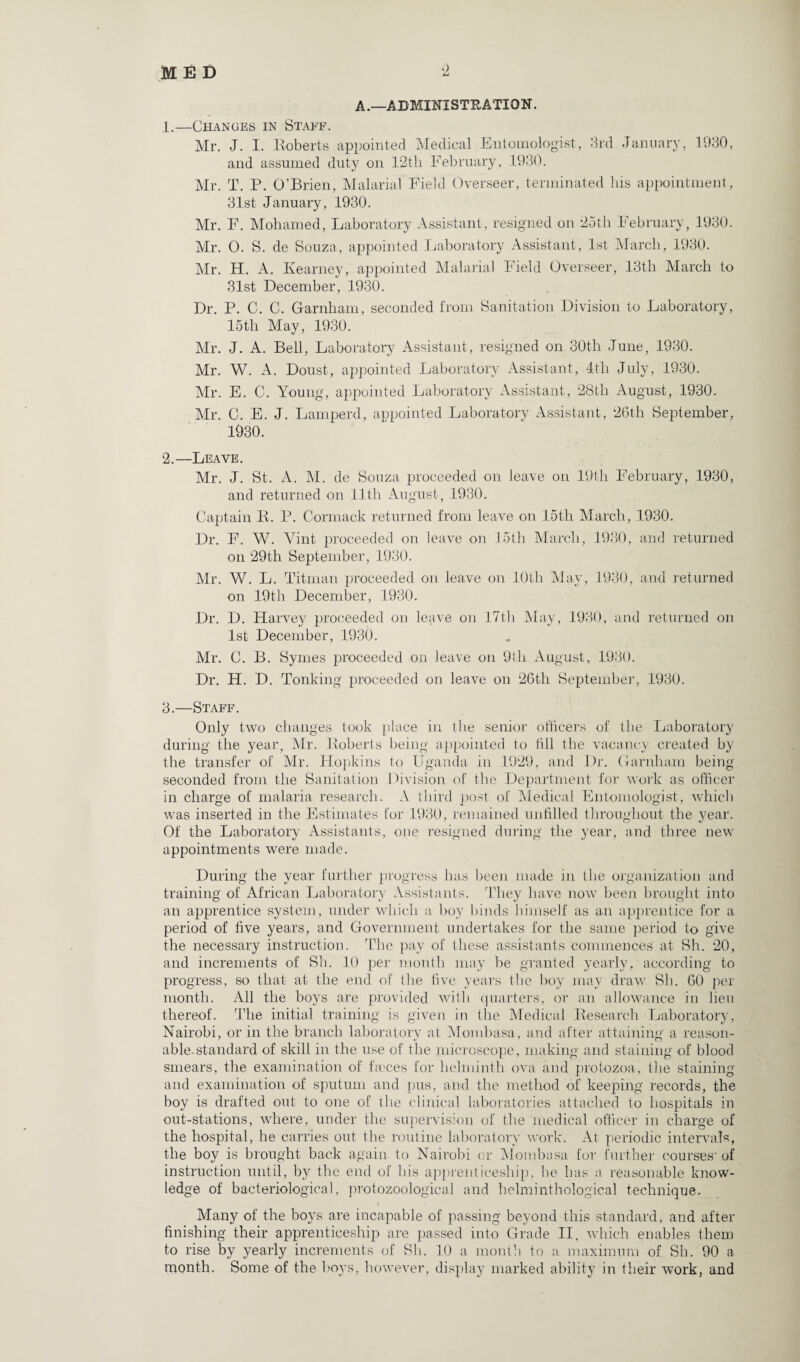 A .—ADMINI STE ATIO N. 1. —Changes in Staff. Mr. J. I. Roberts appointed Medical Entomologist, 3rd January, 1930, and assumed duty on 12th February, 1930. Mr. T. P. O’Brien, Malarial Field Overseer, terminated his appointment, 31st January, 1930. Mr. F. Mohamed, Laboratory Assistant, resigned on 25th February, 1930. Mr. 0. S. de Souza, appointed Laboratory Assistant, 1st March, 1930. Mr. H. A. Kearney, appointed Malarial Field Overseer, 13th March to 31st December, 1930. Dr. P. C. C. Garnham, seconded from Sanitation Division to Laboratory, 15th May, 1930. Mr. J. A. Bell, Laboratory Assistant, resigned on 30th June, 1930. Mr. W. A. Doust, appointed Laboratory Assistant, 4th July, 1930. Mr. E. C. Young, appointed Laboratory Assistant, 28th August, 1930. Mr. C. E. J. Lamperd, appointed Laboratory Assistant, 26th September, 1930. 2. —Leave. Mr. J. St. A. M. de Souza proceeded on leave on 19th February, 1930, and returned on 11th August, 1930. Captain R. P. Cormack returned from leave on 15th March, 1930. Dr. F. W. Vint proceeded on leave on 15th March, 1930, and returned on 29th September, 1930. Mr. W. L. Titman proceeded on leave on 10th May, 1930, and returned on 19th December, 1930. Dr. D. Harvey proceeded on leave on 17th May, 1930, and returned on 1st December, 1930. Mr. C. B. Symes proceeded on leave on 9th August, 1930. Dr. H. D. Tonking proceeded on leave on 26th September, 1930. 3. —Staff. Only two changes took place in the senior officers of the Laboratory during the year, Mr. Roberts being appointed to till the vacancy created by the transfer of Mr. Hopkins to Uganda in 1929, and Dr. Garnham being seconded from the Sanitation Division of the Department for work as officer in charge of malaria research. A third post of Medical Entomologist, which was inserted in the Estimates for 1930, remained unfilled throughout the year. Of the Laboratory Assistants, one resigned during the year, and three new appointments were made. During the year further progress has been made in the organization and training of African Laboratory Assistants. They have now been brought into an apprentice system, under which a boy binds himself as an apprentice for a period of five years, and Government undertakes for the same period to give the necessary instruction. The pay of these assistants commences at Sh. 20, and increments of Sh. 10 per month may be granted yearly, according to progress, so that at the end of the five years the boy may draw Sh. 60 per month. All the boys are provided with quarters, or an allowance in lieu thereof. The initial training is given in the Medical Research Laboratory, Nairobi, or in the branch laboratory at Mombasa, and after attaining a reason¬ able.standard of skill in the use of the microscope, making and staining of blood smears, the examination of f.eces for helminth ova and protozoa, the staining and examination of sputum and pus, and the method of keeping records, the boy is drafted out to one of the clinical laboratories attached to hospitals in out-stations, where, under the supervision of the medical officer in charge of the hospital, he carries out the routine laboratory work. At periodic intervals, the boy is brought back again to Nairobi or Mombasa for further courses’of instruction until, by the end of his apprenticeship, he has a reasonable know¬ ledge of bacteriological, protozoological and helminthological technique. Many of the boys are incapable of passing beyond this standard, and after finishing their apprenticeship are passed into Grade II, which enables them to rise by yearly increments of Sh. 10 a month to a maximum of Sh. 90 a month. Some of the boys, however, display marked ability in their work, and