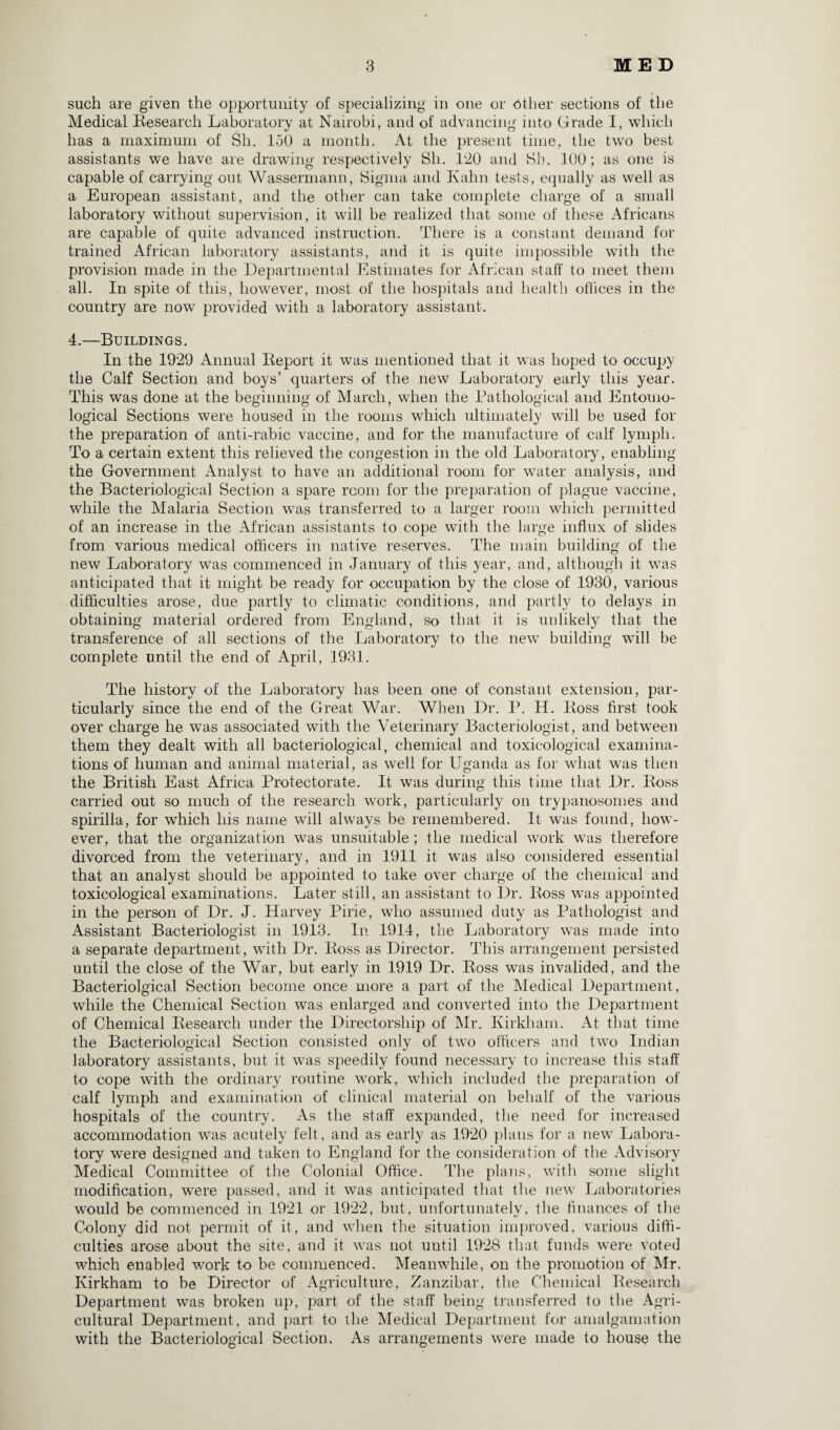 such are given the opportunity of specializing in one or Other sections of the Medical Research Laboratory at Nairobi, and of advancing into Grade I, which has a maximum of Sli. 150 a month. At the present time, the two best assistants we have are drawing respectively Sh. 120 and Sh. 100; as one is capable of carrying out Wassermann, Sigma and Ivahn tests, equally as well as a European assistant, and the other can take complete charge of a small laboratory without supervision, it will be realized that some of these Africans are capable of quite advanced instruction. There is a constant demand for trained African laboratory assistants, and it is quite impossible with the provision made in the Departmental Estimates for African staff to meet them all. In spite of this, however, most of the hospitals and health offices in the country are now provided with a laboratory assistant. 4.—Buildings. In the 1929 Annual Report it was mentioned that it was hoped to occupy the Calf Section and boys’ quarters of the new Laboratory early this year. This was done at the beginning of March, when the Pathological and Entomo¬ logical Sections were housed in the rooms which ultimately will be used for the preparation of anti-rabic vaccine, and for the manufacture of calf lymph. To a certain extent this relieved the congestion in the old Laboratory, enabling the Government Analyst to have an additional room for water analysis, and the Bacteriological Section a spare room for the preparation of plague vaccine, while the Malaria Section was transferred to a larger room which permitted of an increase in the African assistants to cope with the large influx of slides from various medical officers in native reserves. The main building of the new Laboratory was commenced in January of this year, and, although it was anticipated that it might be ready for occupation by the close of 1930, various difficulties arose, due partly to climatic conditions, and partly to delays in obtaining material ordered from England, so that it is unlikely that the transference of all sections of the Laboratory to the new building will be complete until the end of April, 1931. The history of the Laboratory has been one of constant extension, par¬ ticularly since the end of the Great War. When Dr. P. H. Ross first took over charge he was associated with the Veterinary Bacteriologist, and between them they dealt with all bacteriological, chemical and toxicological examina¬ tions of human and animal material, as well for Uganda as for what was then the British East Africa Protectorate. It was during this time that Dr. Ross carried out so much of the research work, particularly on trypanosomes and spirilla, for which his name will always be remembered. It was found, how¬ ever, that the organization was unsuitable ; the medical work was therefore divorced from the veterinary, and in 1911 it was also considered essential that an analyst should be appointed to take over charge of the chemical and toxicological examinations. Later still, an assistant to Dr. Ross was appointed in the person of Dr. J. Harvey Pirie, who assumed duty as Pathologist and Assistant Bacteriologist in 1913. In 1914, the Laboratory was made into a separate department, with Dr. Ross as Director. This arrangement persisted until the close of the War, but early in 1919 Dr. Ross was invalided, and the Bacteriolgical Section become once more a part of the Medical Department, while the Chemical Section was enlarged and converted into the Department of Chemical Research under the Directorship of Mr. Kirkham. At that time the Bacteriological Section consisted only of two officers and two Indian laboratory assistants, but it was speedily found necessary to increase this staff to cope with the ordinary routine work, which included the preparation of calf lymph and examination of clinical material on behalf of the various hospitals of the country. As the staff expanded, the need for increased accommodation wTas acutely felt, and as early as 1920 plans for a new Labora¬ tory were designed and taken to England for the consideration of the Advisory Medical Committee of the Colonial Office. The plans, with some slight modification, were passed, and it was anticipated that the new Laboratories would be commenced in 1921 or 1922, but, unfortunately, the finances of the Colony did not permit of it, and when the situation improved, various diffi¬ culties arose about the site, and it was not until 1928 that funds were voted which enabled work to be commenced. Meanwhile, on the promotion of Mr. Kirkham to be Director of Agriculture, Zanzibar, the Chemical Research Department was broken up, part of the staff being transferred to the Agri¬ cultural Department, and part to the Medical Department for amalgamation with the Bacteriological Section. As arrangements were made to house the