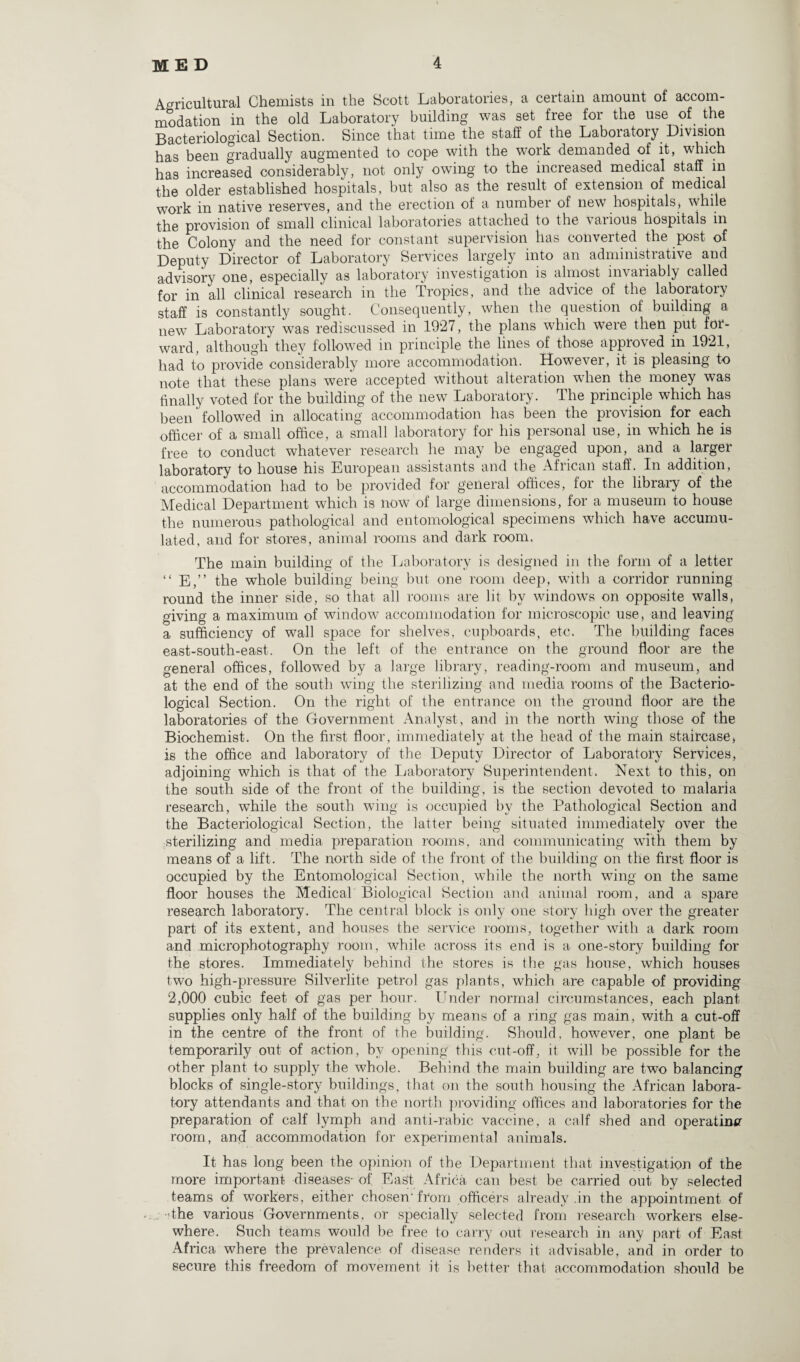 Agricultural Chemists in the Scott Laboratories, a certain amount of accom¬ modation in the old Laboratory building was set free for the use of the Bacteriological Section. Since that time the staff of the Laboratory Division has been gradually augmented to cope with the work demanded of it, which has increased considerably, not only owing to the incieased medical staff in the older established hospitals, but also as the result of extension of medical work in native reserves, and the erection of a number of new hospitals* while the provision of small clinical laboratories attached to the various hospitals in the Colony and the need for constant supervision has converted the post of Deputy Director of Laboratory Services largely into an administrative and advisory one, especially as laboratory investigation is almost invariably called for in all clinical research in the Tropics, and the advice of the laboratory staff is constantly sought. Consequently, when the question of building a new Laboratory was rediscussed in 1927, the plans which were then put for¬ ward, although they followed in principle the lines of those approved in 1921, had to provide considerably more accommodation. However, it is pleasing to note that these plans were accepted without alteration when the money was finally voted for the building of the new Laboratory. The principle which has been followed in allocating accommodation has been the provision for each officer of a small office, a small laboratory for his personal use, in which he is free to conduct whatever research he may be engaged upon,^ and a larger laboratory to house his European assistants and the African staff. In addition, accommodation had to be provided for general offices, for the library of the Medical Department which is now of large dimensions, for a museum to house the numerous pathological and entomological specimens which have accumu¬ lated, and for stores, animal rooms and dark room. The main building of the Laboratory is designed in the form of a letter “ E,” the whole building being but one room deep, with a corridor running round the inner side, so that all rooms are lit by windows on opposite walls, giving a maximum of window accommodation for microscopic use, and leaving a sufficiency of wall space for shelves, cupboards, etc. The building faces east-south-east. On the left of the entrance on the ground floor are the general offices, followed by a large library, reading-room and museum, and at the end of the south wing the sterilizing and media rooms of the Bacterio¬ logical Section. On the right of the entrance on the ground floor are the laboratories of the Government Analyst, and in the north wing those of the Biochemist. On the first floor, immediately at the head of the main staircase, is the office and laboratory of the Deputy Director of Laboratory Services, adjoining which is that of the Laboratory Superintendent. Next to this, on the south side of the front of the building, is the section devoted to malaria research, while the south wing is occupied by the Pathological Section and the Bacteriological Section, the latter being situated immediately over the sterilizing and media preparation rooms, and communicating with them by means of a lift. The north side of the front of the building on the first floor is occupied by the Entomological Section, while the north wing on the same floor houses the Medical Biological Section and animal room, and a spare research laboratory. The central block is only one story high over the greater part of its extent, and houses the service rooms, together with a dark room and microphotography room, while across its end is a one-story building for the stores. Immediately behind the stores is the gas house, which houses two high-pressure Silverlite petrol gas plants, which are capable of providing 2,000 cubic feet of gas per hour. Under normal circumstances, each plant supplies only half of the building by means of a ring gas main, with a cut-off in the centre of the front of the building. Should, however, one plant be temporarily out of action, by opening this cut-off, it will be possible for the other plant to supply the whole. Behind the main building are two balancing blocks of single-story buildings, that on the south housing the African labora¬ tory attendants and that on the north providing offices and laboratories for the preparation of calf lymph and anti-rabic vaccine, a calf shed and operating room, and accommodation for experimental animals. It has long been the opinion of the Department that investigation of the more important diseases- of East Africa can best be carried out by selected teams of workers, either chosen-from officers already .in the appointment of -the various Governments, or specially selected from research workers else¬ where. Such teams would be free to carry out research in any part of East Africa where the prevalence of disease renders it advisable, and in order to secure this freedom of movement it is better that accommodation should be