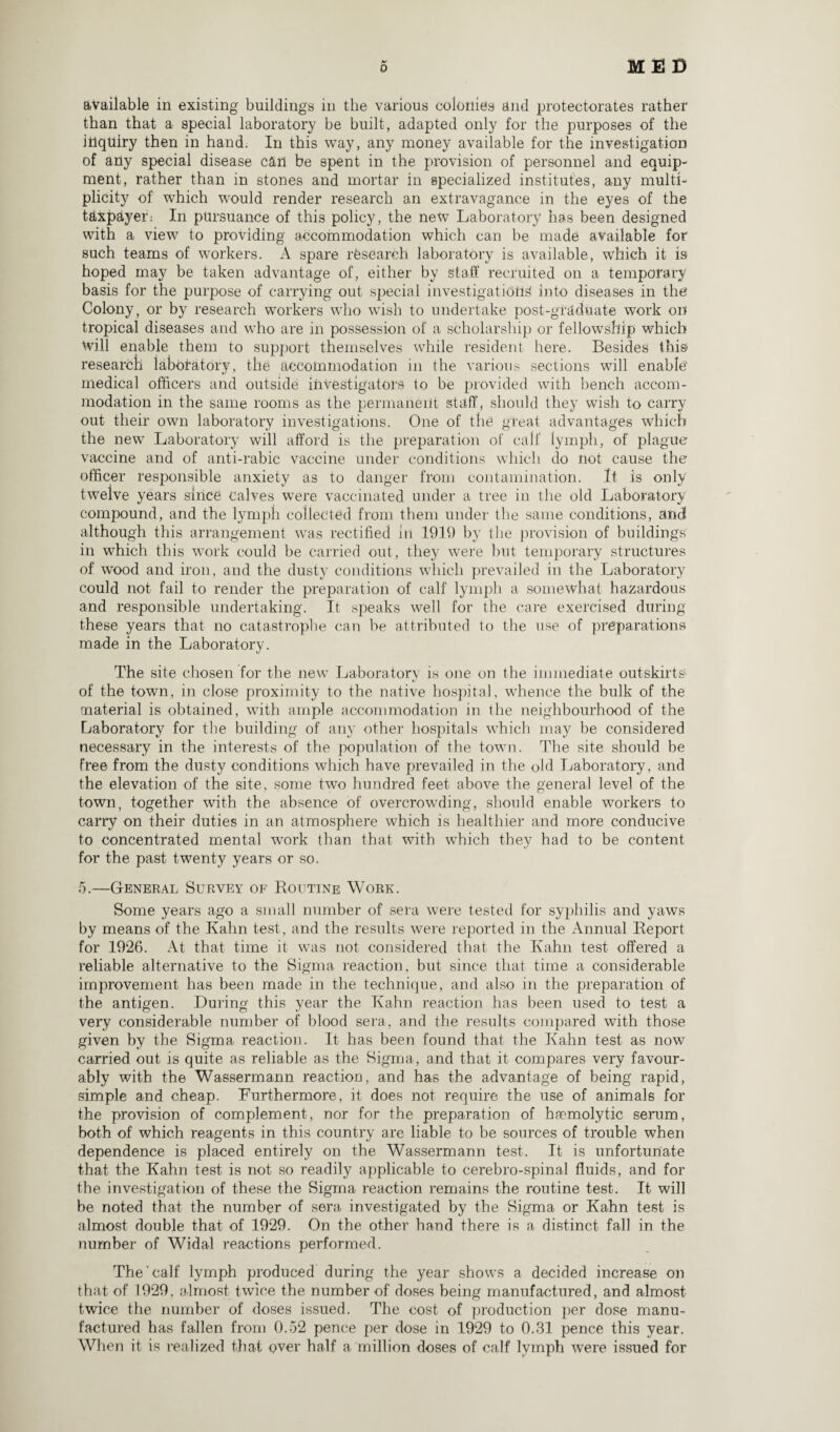 available in existing buildings in the various colonies and protectorates rather than that a special laboratory be built, adapted only for the purposes of the inquiry then in hand. In this way, any money available for the investigation of any special disease can be spent in the provision of personnel and equip¬ ment, rather than in stones and mortar in specialized institutes, any multi¬ plicity of which would render research an extravagance in the eyes of the taxpayer; In pursuance of this policy, the netv Laboratory has been designed with a view to providing accommodation which can be made available for such teams of workers. A spare research laboratory is available, which it is hoped may be taken advantage of, either by staff recruited on a temporary basis for the purpose of carrying out special investigations into diseases in the Colony, or by research workers who wish to undertake post-graduate work on tropical diseases and who are in possession of a scholarship or fellowship which Will enable them to support themselves while resident here. Besides this research laboratory, the accommodation in the various sections will enable medical officers and outside investigators to be provided with bench accom¬ modation in the same rooms as the permanent staff, should they wish to carry out their own laboratory investigations. One of the great advantages which the new Laboratory will afford is the preparation of calf lymph, of plague vaccine and of anti-rabic vaccine under conditions which do not cause the officer responsible anxiety as to danger from contamination. It is only twelve years since calves were vaccinated under a tree in the old Laboratory compound, and the lymph collected from them under the same conditions, and although this arrangement was rectified in 1919 by the provision of buildings in which this work could be carried out, they were but temporary structures of wood and iron, and the dusty conditions which prevailed in the Laboratory could not fail to render the preparation of calf lymph a somewhat hazardous and responsible undertaking. It speaks well for the care exercised during these years that no catastrophe can be attributed to the use of preparations made in the Laboratory. The site chosen for the new Laboratory is one on the immediate outskirts' of the town, in close proximity to the native hospital, whence the bulk of the material is obtained, with ample accommodation in the neighbourhood of the Laboratory for the building of any other hospitals which may be considered necessary in the interests of the population of the town. The site should be free from the dusty conditions which have prevailed in the old Laboratory, and the elevation of the site, some two hundred feet above the general level of the town, together with the absence of overcrowding, should enable workers to carry on their duties in an atmosphere which is healthier and more conducive to concentrated mental work than that with which they had to be content for the past twenty years or so. 5.—General Survey of Routine Work. Some years ago a small number of sera were tested for syphilis and yaws by means of the Kahn test, and the results were reported in the Annual Report for 1926. At that time it was not considered that the Kahn test offered a reliable alternative to the Sigma reaction, but since that time a considerable improvement has been made in the technique, and also in the preparation of the antigen. During this year the Kahn reaction has been used to test a very considerable number of blood sera, and the results compared with those given by the Sigma reaction. It has been found that the Kahn test as now carried out is quite as reliable as the Sigma, and that it compares very favour¬ ably with the Wassermann reaction, and has the advantage of being rapid, simple and cheap. Furthermore, it does not require the use of animals for the provision of complement, nor for the preparation of haemolytic serum, both of which reagents in this country are liable to be sources of trouble when dependence is placed entirely on the Wassermann test. It is unfortunate that the Kahn test is not so readily applicable to cerebro-spinal fluids, and for the investigation of these the Sigma reaction remains the routine test. It will be noted that the number of sera investigated by the Sigma or Kahn test is almost double that of 1929. On the other hand there is a distinct fall in the number of Widal reactions performed. The’calf lymph produced during the year shows a decided increase on that of 1929, almost twice the number of doses being manufactured, and almost twice the number of doses issued. The cost of production per dose manu¬ factured has fallen from 0.52 pence per dose in 1929 to 0.31 pence this year. When it is realized that over half a million doses of calf lymph were issued for