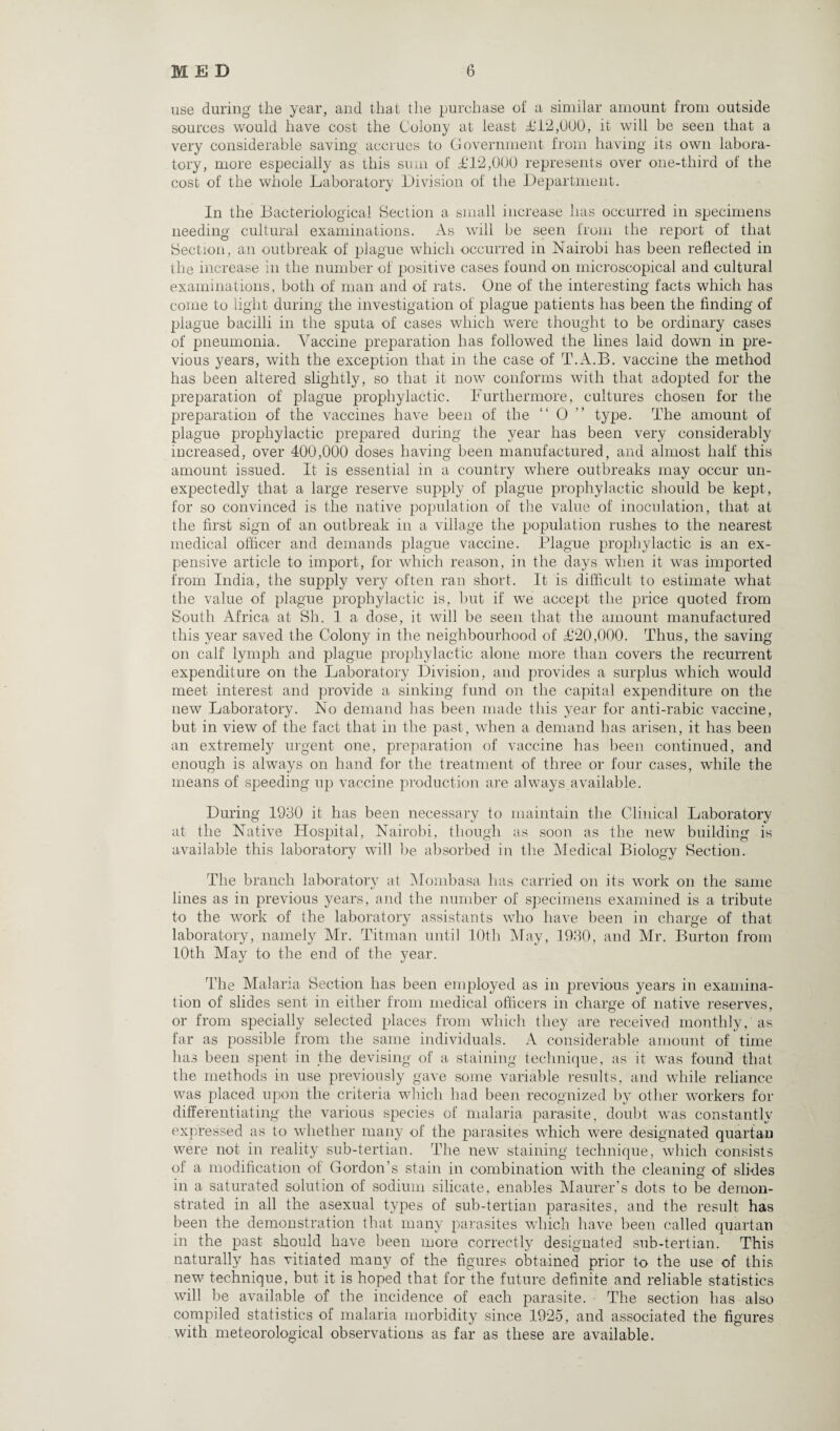 use during the year, and that the purchase of a similar amount from outside sources would have cost the Colony at least £12,000, it will be seen that a very considerable saving accrues to Government from having its own labora¬ tory, more especially as this sum of £12,000 represents over one-third of the cost of the whole Laboratory Division of the Department. In the Bacteriological Section a small increase has occurred in specimens needing cultural examinations. As will be seen from the report of that Section, an outbreak of plague which occurred in Nairobi has been reflected in the increase in the number of positive cases found on microscopical and cultural examinations, both of man and of rats. One of the interesting facts which has come to light during the investigation of plague patients has been the finding of plague bacilli in the sputa of cases which were thought to be ordinary cases of pneumonia. Vaccine preparation has followed the lines laid down in pre¬ vious years, with the exception that in the case of T.A.B. vaccine the method has been altered slightly, so that it now conforms with that adopted for the preparation of plague prophylactic. Furthermore, cultures chosen for the preparation of the vaccines have been of the O type. The amount of plague prophylactic prepared during the year has been very considerably increased, over 400,000 doses having been manufactured, and almost half this amount issued. It is essential in a country where outbreaks may occur un¬ expectedly that a large reserve supply of plague prophylactic should be kept, for so convinced is the native population of the value of inoculation, that at the first sign of an outbreak in a village the population rushes to the nearest medical officer and demands plague vaccine. Plague prophylactic is an ex¬ pensive article to import, for which reason, in the days when it was imported from India, the supply very often ran short. It is difficult to estimate what the value of plague prophylactic is, but if we accept the price quoted from South Africa at Sh. 1 a dose, it will be seen that the amount manufactured this year saved the Colony in the neighbourhood of £20,000. Thus, the saving on calf lymph and plague prophylactic alone more than covers the recurrent expenditure on the Laboratory Division, and provides a surplus which would meet interest and provide a sinking fund on the capital expenditure on the new Laboratory. No demand has been made this year for anti-rabic vaccine, but in view of the fact that in the past, when a demand has arisen, it has been an extremely urgent one, preparation of vaccine has been continued, and enough is always on hand for the treatment of three or four cases, while the means of speeding up vaccine production are always available. During 1930 it has been necessary to maintain the Clinical Laboratory at the Native Hospital, Nairobi, though as soon as the new building is available this laboratory will be absorbed in the Medical Biology Section. The branch laboratory at Mombasa has carried on its work on the same lines as in previous years, and the number of specimens examined is a tribute to the work of the laboratory assistants who have been in charge of that laboratory, namely Mr. Titrnan until 10th May, 1930, and Mr. Burton from 10th May to the end of the year. The Malaria Section has been employed as in previous years in examina¬ tion of slides sent in either from medical officers in charge of native reserves, or from specially selected places from which they are received monthly, as far as possible from the same individuals. A considerable amount of time has been spent in the devising of a staining technique, as it was found that the methods in use previously gave some variable results, and while reliance was placed upon the criteria which had been recognized by other workers for differentiating the various species of malaria parasite, doubt was constantly expressed as to whether many of the parasites which were designated quartan were not in reality sub-tertian. The new staining technique, which consists of a modification of Gordon’s stain in combination with the cleaning of slides in a saturated solution of sodium silicate, enables Maurer’s dots to be demon¬ strated in all the asexual types of sub-tertian parasites, and the result has been the demonstration that many parasites which have been called quartan in the past should have been more correctly designated sub-tertian. This naturally has vitiated many of the figures obtained prior to the use of this new technique, but it is hoped that for the future definite and reliable statistics will be available of the incidence of each parasite. The section has also compiled statistics of malaria morbidity since 1925, and associated the figures with meteorological observations as far as these are available.