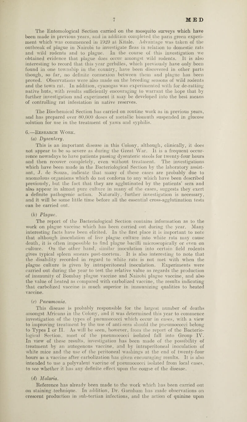 The Entomological Section carried on the mosquito surveys which have been made in previous years, and in addition completed the pans green experi¬ ment which was commenced in 1929 at Kitale. Advantage was taken of the outbreak of plague in Nairobi to investigate fleas in relation to domestic rats and wild rodents and to plague. In the course of this investigation we obtained evidence that plague does occur amongst wild rodents. It is also interesting to record that this year gerbilles, which previously have only been found in one township in the country, have been discovered in other parts though, so far, no definite connexion between them and plague has been proved. Observations were also made on the breeding seasons of wild rodents and the town rat. In addition, cyanogas was experimented with for de-ratting native huts, with results sufficiently encouraging to warrant the hope that by further investigation and experiment it may be developed into the best means of controlling rat infestation in native reserves. The Biochemical Section has carried on routine work as in previous years, and has prepared over 80,000 doses of metallic bismuth suspended in glucose solution for use in the treatment of yaws and syphilis. 6.—Research Work. (а) Dysentery. This is an important disease in this Colony, although, clinically, it does not appear to be so severe as during the Great War. It is a frequent occur¬ rence nowadays to have patients passing dysenteric stools for twenty-four hours and then recover completely, even without treatment. The investigations which have been made in the Bacteriological Section by the laboratory assist¬ ant, -T. de Souza, indicate that many of these cases are probably due to anomalous organisms which do not conform to any which have been described previously, but the fact that they are agglutinated by the patients’ sera and also appear in almost pure culture in many of the cases, suggests they exert a definite pathogenic action. Naturally, • further investigation is necessary, and it will be some little time before all the essential cross-agglutination tests can be carried out. (б) Plague. The report of the Bacteriological Section contains information as to the work on plague vaccine which has been carried out during the year. Many interesting facts have been elicited. In the first place it is important to note that although inoculation of live plague culture into white rats may cause death, it is often impossible to find plague bacilli microscopically or even on culture. On. the other hand, similar inoculation into certain field rodents gives typical spleen smears post-mortem. It is also interesting to note that the disability recorded in regard to white rats is not met with when the plague culture is given by intraperitoneal inoculation. Experiments were carried out during the year to test the relative value as regards the production of immunity of Bombay plague vaccine and Nairobi plague vaccine, and also the value of heated as compared with carbolized vaccine, the results indicating that carbolized vaccine is much superior in immunizing qualities to heated vaccine. (c) Pneumonia. This disease is probably responsible for the largest number of deaths amongst Africans in the Colony, and it was determined this year to commence investigation of the types of pneumococci which occur in cases, with a view to improving treatment by the use of anti-sera should the pneumococci belong to Types 1 or II. As will be seen, however, from the report of the Bacterio¬ logical Section, most of the pneumococci isolated fall into Group IV. In view of these results, investigation has been made of the possibility of treatment by an autogenous vaccine, and by intraperitoneal inoculation of white mice and the use of the peritoneal washings at the end of twenty-four hours as a vaccine after carbolization has given encouraging results. It is also intended to use a polyvalent vaccine of pneumococci isolated from local cases, to see whether it has any definite effect upon the course of the disease. (d) Malaria. Reference has already been made to the work which has been carried out on staining technique. In addition, Dr. Garnham has made observations on crescent production in sub-tertian infections, and the action of quinine upon