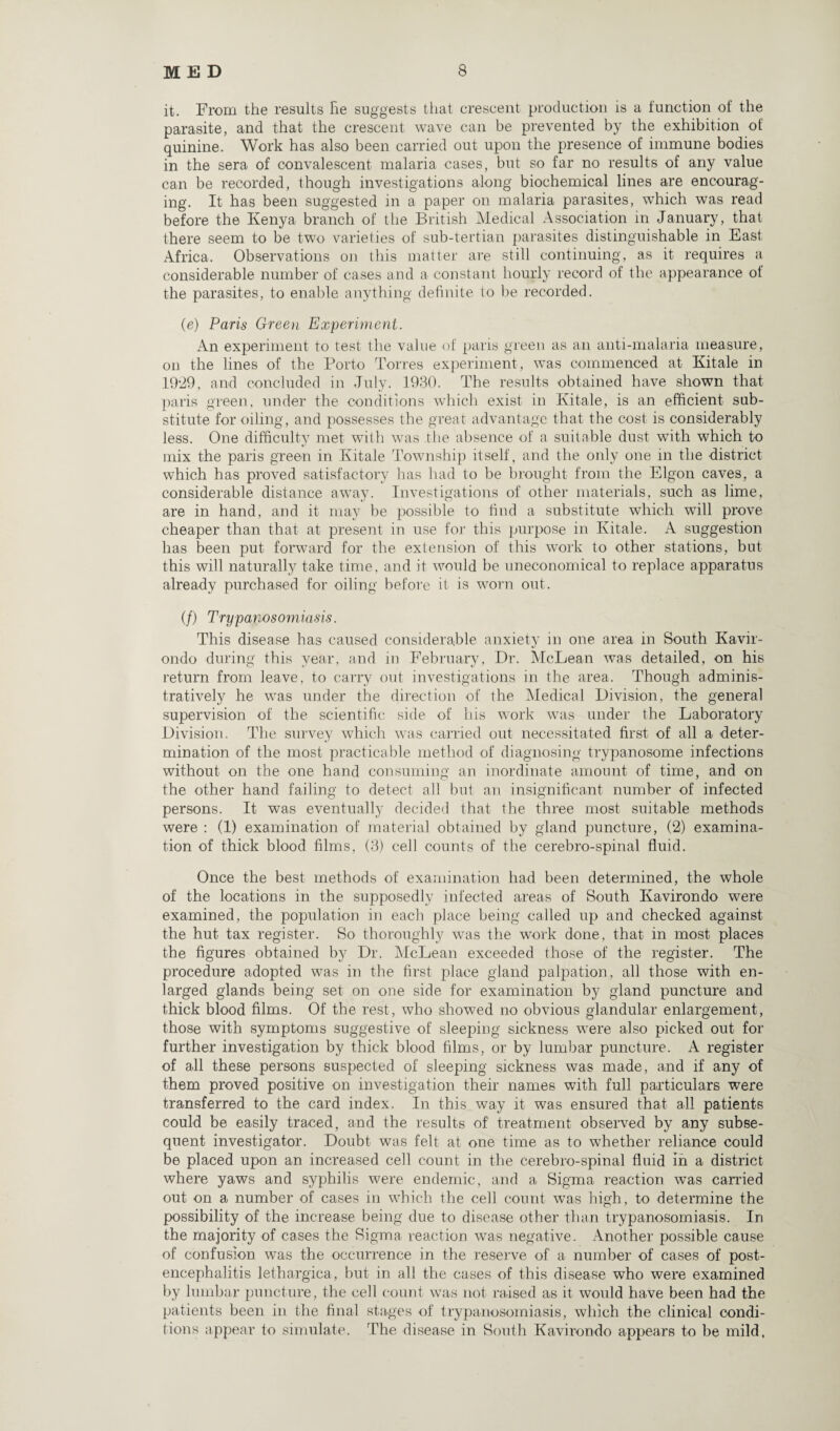 it. From the results He suggests that crescent production is a function of the parasite, and that the crescent wave can be prevented by the exhibition of quinine. Work has also been carried out upon the presence of immune bodies in the sera of convalescent malaria cases, but so far no results of any value can be recorded, though investigations along biochemical lines are encourag¬ ing. It has been suggested in a paper on malaria parasites, which was read before the Kenya branch of the British Medical Association in January, that there seem to be tw7o varieties of sub-tertian parasites distinguishable in East. Africa. Observations on this matter are still continuing, as it requires a considerable number of cases and a constant hourly record of the appearance of the parasites, to enable anything definite to be recorded. (e) Paris Green Experiment. An experiment to test the value of paris green as an anti-malaria measure, on the lines of the Porto Torres experiment, was commenced at Kitale in 1929, and concluded in July. 1930. The results obtained have shown that paris green, under the conditions which exist in Kitale, is an efficient sub¬ stitute for oiling, and possesses the great advantage that the cost is considerably less. One difficulty met with was the absence of a suitable dust with which to mix the paris green in Kitale Township itself, and the only one in the district which has proved satisfactory has had to be brought from the Elgon caves, a considerable distance away. Investigations of other materials, such as lime, are in hand, and it may be possible to find a substitute which will prove cheaper than that at present in use for this purpose in Kitale. A suggestion lias been put forward for the extension of this work to other stations, but this will naturally take time, and it would be uneconomical to replace apparatus already purchased for oiling before it; is worn out. if) Trypanosomiasis. This disease has caused considerable anxiety in one area m South Kavir¬ ondo during this year, and in February, Dr. McLean was detailed, on his return from leave, to carry out investigations in the area. Though adminis¬ tratively he was under the direction of the Medical Division, the general supervision of the scientific side of his work was under the Laboratory Division. The survey which was carried out necessitated first of all a deter¬ mination of the most practicable method of diagnosing trypanosome infections without on the one hand consuming an inordinate amount of time, and on the other hand failing to detect all but an insignificant number of infected persons. It was eventually decided that the three most suitable methods were : (1) examination of material obtained by gland puncture, (2) examina¬ tion of thick blood films, (3) cell counts of the cerebro-spinal fluid. Once the best methods of examination had been determined, the whole of the locations in the supposedly infected areas of South Kavirondo were examined, the population in each place being called up and checked against the hut tax register. So thoroughly was the work done, that in most places the figures obtained by Dr. McLean exceeded those of the register. The procedure adopted was in the first place gland palpation, all those with en¬ larged glands being set on one side for examination by gland puncture and thick blood films. Of the rest, who showed no obvious glandular enlargement, those with symptoms suggestive of sleeping sickness were also picked out for further investigation by thick blood films, or by lumbar puncture. A register of all these persons suspected of sleeping sickness was made, and if any of them proved positive on investigation their names with full particulars were transferred to the card index. In this way it was ensured that all patients could be easily traced, and the results of treatment observed by any subse¬ quent investigator. Doubt was felt at one time as to whether reliance could be placed upon an increased cell count in the cerebro-spinal fluid in a district where yaws and syphilis were endemic, and a Sigma reaction was carried out on a number of cases in which the cell count was high, to determine the possibility of the increase being due to disease other than trypanosomiasis. In the majority of cases the Sigma reaction was negative. Another possible cause of confusion was the occurrence in the reserve of a number of cases of post¬ encephalitis lethargica, but in all the cases of this disease who were examined by lumbar puncture, the cell count was not raised as it would have been had the patients been in the final stages of trypanosomiasis, which the clinical condi¬ tions appear to simulate. The disease in South Kavirondo appears to be mild.