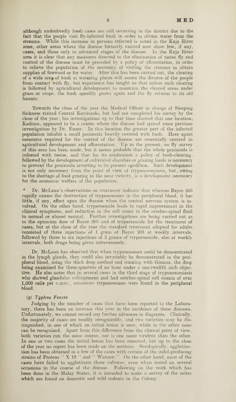 although undoubtedly fresh cases are still occurring in the district due to the fact that the people visit fly-infested bush in order to obtain water from the streams. While this increase in persons infected is noted in the Kuja River zone, other areas wThere the disease formerly existed now show few, if any, cases, and those only in advanced stages of the disease. In the Kuja River area it is clear that any measures directed to the elimination of tsetse fly and control of the disease must be preceded by a policy of afforestation, in order to relieve the population of the necessity of visiting the streams to obtain supplies of firewood or for water. After this has been carried out, the clearing of a wide area of bush at watering places will assure the divorce of the people from contact with fly, but experience has taught us that unless such clearing is followed by agricultural development to maintain the cleared areas under grass or crops, the bush speedily grows again and the fly returns to its old haunts. Towards the close of the year the Medical Officer in charge of Sleeping Sickness visited Central Kavirondo, but had not completed his survey by the close of the year; his investigations up to that time showed that one location, Kadimu, appeared to be a centre where the disease had spread since previous investigation by Dr. Enzer. In this location the greater part of the infected population inhabit a small peninsula heavily covered with bush. Here again measures required for the control of the disease are essentially centred in agricultural development and afforestation. Up to the present, no fly survey of this area has been made, but it seems probable that the whole peninsula is infested wTith tsetse, and that, for its eradication a policy of bush-clearing, followed by the development of cultivated shambas or grazing lands is necessary to prevent the peninsula reverting to its present condition. Such development is not only necessary from the point of view of trypanosomiasis, but, owing to the shortage of food grazing in the near vicinity, is a development necessary for the economic welfare of the population. * Dr. McLean’s observations on treatment indicate that whereas Bayer 205 rapidly causes the destruction of trypanosomes in the peripheral blood, it has little, if any, effect upon the disease when the central nervous system is in¬ volved. On the other hand, tryparsamide leads to rapid improvement in the clinical symptoms, and reduction in the cell count in the cerebro-spinal fluid to normal or almost normal. Further investigations are being carried out as to the optimum dose of Bayer 205 and of tryparsamide for the treatment of cases, but at the close of the year the standard treatment adopted for adults consisted of three injections of 1 gram of Bayer 205 at weekly intervals, followed by three to six injections of 2 grams of tryparsamide, also at weekly intervals, both drugs being given intravenously. Dr. McLean has observed that when trypanosomes could be demonstrated in the lymph glands, they could also invariably be demonstrated in the peri¬ pheral blood, using the thick drop method and staining with Giemsa, the drop being examined for three-quarters of an hour under a one-twelfth inch objec¬ tive. He also notes that in several cases in the third stage of trypanosomiasis who showed glandular enlargement and had cerebro-spinal cell counts of over 1,000 cells per c.mm., numerous trypanosomes were found in the peripheral blood. (g) Typhus Fevers. Judging by the number of cases that have been reported to the Labora¬ tory, there has been an increase this year in the incidence of these diseases. Unfortunately, we cannot record any further advances in diagnosis. Clinically, the majority of cases are readily recognizable, and two varieties may be dis¬ tinguished, in one of which an initial lesion is seen, while in the other none can be recognized. Apart from this difference from the clinical point of view, both varieties run the same course, nor is one more virulent than the other. In one or two cases the initial lesion has been removed, but up to the close of the year no report has been made on the sections. Serologically, agglutina¬ tion has been obtained in a few of the cases with certain of the indol-producing strains of Proteus “ X 19 ” and “ Warsaw.” On the other hand, most of the cases have failed to agglutinate these cultures, even when tested on several occasions in the course of the disease. Following on the work which has been done in the Malay States, it is intended to make a survey of the mites which are found on domestic and wild rodents in the Colony.