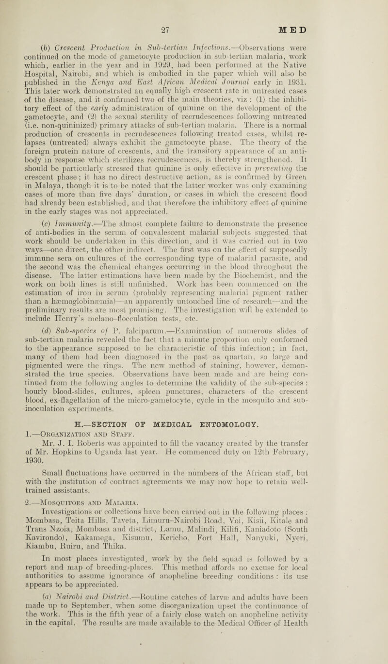 (b) Crescent Production in Sub-tertian Infections.—Observations were continued on the mode of gametocyte production in sub-tertian malaria, work which, earlier in the year and in f929, had been performed at the Native Hospital, Nairobi, and which is embodied in the paper which will also be published in the Kenya and East African Medical Journal early in 1931. This later work demonstrated an equally high crescent rate in untreated cases of the disease, and it confirmed two of the main theories, viz : (1) the inhibi¬ tory effect of the early administration of quinine on the development of the gametocyte, and (2) the sexual sterility of recrudescences following untreated (i.e. non-quininized) primary attacks of sub-tertian malaria. There is a normal production of crescents in recrudescences following treated cases, whilst re¬ lapses (untreated) always exhibit the gametocyte phase. The theory of the foreign protein nature of crescents, and the transitory appearance of an anti¬ body in response which sterilizes recrudescences, is thereby strengthened. It should be particularly stressed that quinine is only effective in 'preventing the crescent phase; it has no direct destructive action, as is confirmed by Green in Malaya, though it is to be noted that- the latter worker was only examining cases of more than five days’ duration, or cases in which the crescent flood had already been established, and that therefore the inhibitory effect of quinine in the early stages w7as not appreciated. (c) Immunity.—The almost complete failure to demonstrate the presence of anti-bodies in the serum of convalescent malarial subjects suggested that work should be undertaken in this direction, and it was carried out in two ways—one direct, the other indirect. The first was on the effect of supposedly immune sera on cultures of the corresponding type of malarial parasite, and the second was the chemical changes occurring in the blood throughout the disease. The latter estimations have been made by the Biochemist, and the work on both lines is still unfinished. Work has been commenced on the estimation of iron in serum (probably representing malarial pigment rather than a haemoglobimumia)—an apparently untouched line of research—-and the preliminary results are most promising. The investigation will be extended to include Henry’s melano-flocculation tests, etc. (d) Sub-species of P. falciparum.—Examination of numerous slides of sub-tertian malaria revealed the fact, that a minute proportion only conformed to the appearance supposed to be characteristic of this infection; in fact, many of them had been diagnosed in the past as quartan, so large and pigmented were the rings. The new method of staining, however, demon¬ strated the true species. Observations have been made and are being con¬ tinued from the following angles to determine the validity of the sub-species : hourly blood-slides, cultures, spleen punctures, characters of the crescent blood, ex-flagellation of the micro-gametocyte, cycle in the mosquito and sub- i noculation experiments. H.—SECTION OF MEDICAL ENTOMOLOGY. 1. —Organization and Staff. Mr. J. I. Roberts was appointed to fill the vacancy created by the transfer of Mr. Hopkins to Uganda last year. He commenced duty on 12th February, 1930. Small fluctuations have occurred in the numbers of the African staff, but with the institution of contract agreements we may now hope to retain well- trained assistants. 2. —Mosquitoes and Malaria. Investigations or collections have been carried out in the following places : Mombasa, Teita Hills, Taveta, Limuru-Nairobi Road, Voi, Kisii, Ivitale and Trans Nzoia, Mombasa and district, Lamu, Malindi, Ivilifi, Kaniadoto (South Kavirondo), Kakamega, Kisumu, Kericho, Fort Hall, Nanyuki, Nyeri, Kiambu, Ruiru, and Thika. In most places investigated, work by the field squad is followed by a report and map of breeding-places. This method affords no excuse for local authorities to assume ignorance of anopheline breeding conditions : its use appears to be appreciated. (a) Nairobi and District.—Routine catches of larvae and adults have been made up to September, when some disorganization upset the continuance of the work. This is the fifth year of a fairly close watch on anopheline activity in the capital. The results are made available to the Medical Officer of Health
