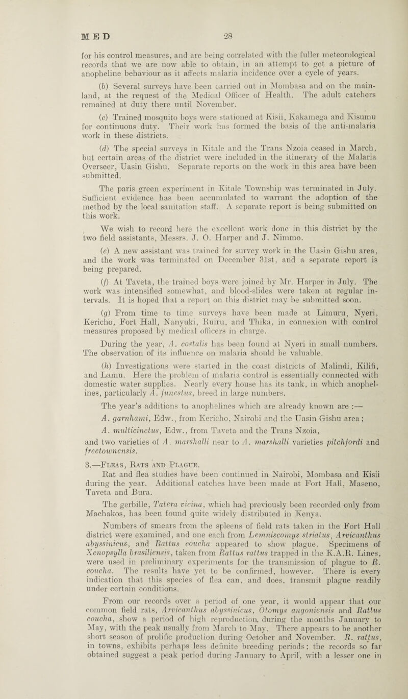 for his control measures, and are being correlated with the fuller meteorological records that we are now able to obtain, in an attempt to get a picture of anopheline behaviour as it affects malaria incidence over a cycle of years. (6) Several surveys have been carried out in Mombasa and on the main¬ land, at the request of the Medical Officer of Health. The adult catchers remained at duty there until November. (c) Trained mosquito boys were stationed at Ivisii, Kakamega and Kisumu for continuous duty. Their work has formed the basis of the anti-malaria work in these districts. (d) The special surveys in Kitale and the Trans Nzoia ceased in March, but certain areas of the district were included in the itinerary of the Malaria Overseer, Uasin Gishu. Separate reports on the work in this area have been submitted. The paris green experiment in Kitale Township was terminated in July. Sufficient evidence has been accumulated to warrant the adoption of the method by the local sanitation staff. A separate report is being submitted on this work. We wish to record here the excellent work done in this district by the two field assistants, Messrs. J. O. Hai’per and J. Nimmo. (e) A new assistant was trained for survey work in the Uasin Gishu area, and the work was terminated on December 81st, and a separate report is being prepared. (/) At Taveta, the trained boys were joined by Mr. Harper in July. The work was intensified somewhat, and blood-slides were taken at regular in¬ tervals. It is hoped that a report on this district may be submitted soon. (g) From time to time surveys have been made at Limuru, Nyeri, Ivericho, Fort Hall, Nanyuki, Euiru, and Thika, in connexion with control measures proposed by medical officers in charge. During the year, A. costalis has been found at Nyeri in small numbers. The observation of its influence on malaria should be valuable. (h) Investigations were started in the coast districts of Malindi, Kilifi, and Lamu. Here the problem of malaria control is essentially connected with domestic water supplies. Nearly every house has its tank, in which anophel- ines, particularly A. funestus, breed in large numbers. The year’s additions to anophelines which are already known are :— A. garnhami, Edw., from Kericho, Nairobi and the Uasin Gishu area ; A. multicinctus, Edw., from Taveta and the Trans Nzoia, and two varieties of A. marshalli near to A. marshalli varieties pitchfordi and freetownensis. 3.—Fleas, Eats and Plague. Eat and flea studies have been continued in Nairobi, Mombasa and Ivisii during the year. Additional catches have been made at Fort Hall, Maseno, Taveta and Bura. The gerbille, Tatera vicina, which had previously been recorded only from Machakos, has been found quite widely distributed in Kenya. Numbers of smears from the spleens of field rats taken in the Fort Hall district were examined, and one each from Lemniscomys stria ins, Arvicantlius abyssinicus, and Rattus concha appeared to show plague. Specimens of Xenopsylla brasiliensis, taken from Rattus rattus trapped in the K.A.E. Lines, were used in preliminary experiments for the transmission of plague to R. concha. The results have yet to be confirmed, however. There is every indication that this species of flea can, and does, transmit plague readily under certain conditions. From our records over a period of one year, it would appear that our common field rats, Arvicantlius abyssinicus, Otoniys angoniensis and Rattus concha, show a period of high reproduction, during the months January to May, with the peak usually from March to May. There appears to be another short season of prolific production during October and November. R. rattus, in towns, exhibits perhaps less definite breeding periods; the records so far obtained suggest a peak period during January to April, with a lesser one in