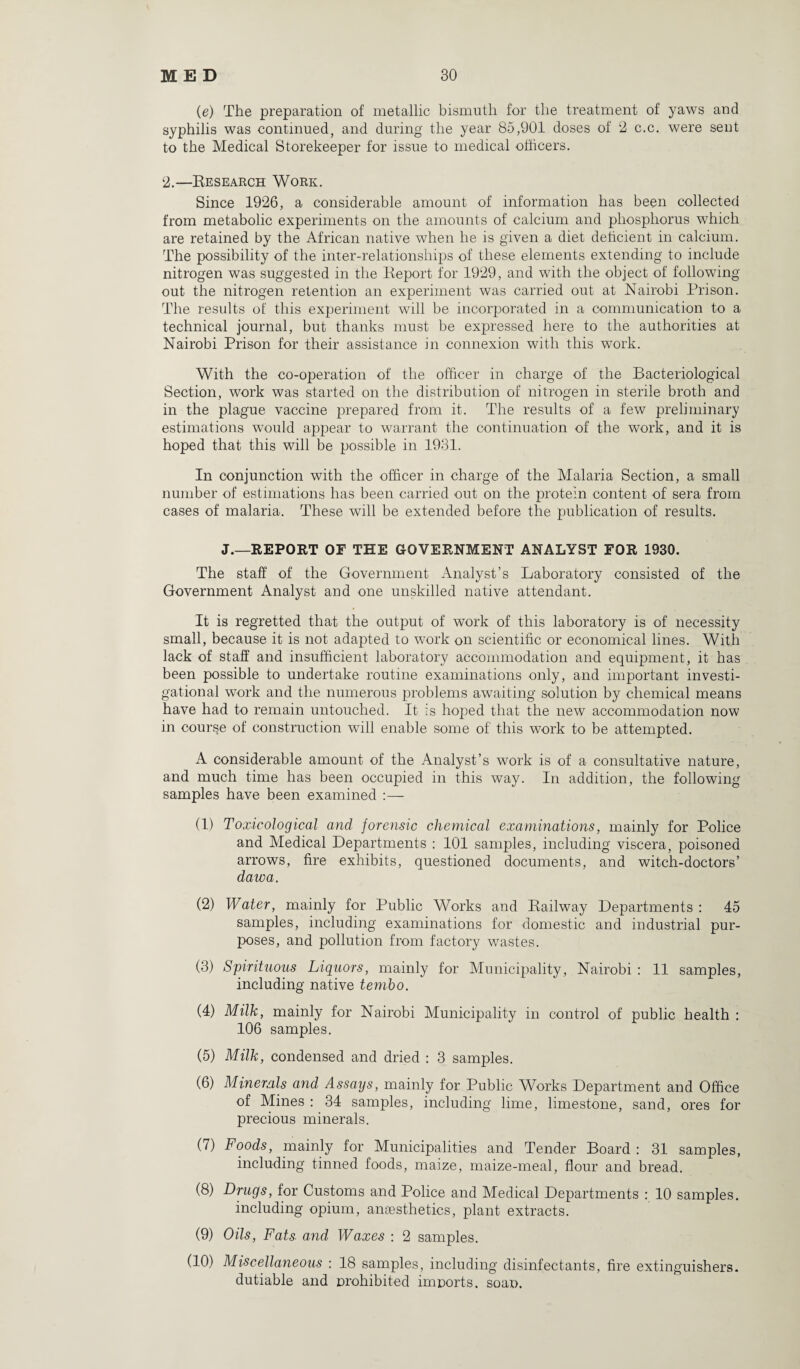 (e) The preparation of metallic bismuth for the treatment of yaws and syphilis was continued, and during the year 85,901 doses of 2 c.c. were sent to the Medical Storekeeper for issue to medical officers. 2.—Research Work. Since 1926, a considerable amount of information has been collected from metabolic experiments on the amounts of calcium and phosphorus which are retained by the African native when he is given a diet deficient in calcium. The possibility of the inter-relationships of these elements extending to include nitrogen was suggested in the Report for 1929, and with the object of following out the nitrogen retention an experiment was carried out at Nairobi Prison. The results of this experiment will be incorporated in a communication to a technical journal, but thanks must be expressed here to the authorities at Nairobi Prison for their assistance in connexion with this work. With the co-operation of the officer in charge of the Bacteriological Section, work was started on the distribution of nitrogen in sterile broth and in the plague vaccine prepared from it. The results of a few preliminary estimations would appear to warrant the continuation of the work, and it is hoped that this will be possible in 1931. In conjunction with the officer in charge of the Malaria Section, a small number of estimations has been carried out on the protein content of sera from cases of malaria. These will be extended before the publication of results. J.—REPORT OF THE GOVERNMENT ANALYST FOR 1930. The staff of the Government Analyst’s Laboratory consisted of the Government Analyst and one unskilled native attendant. It is regretted that the output of work of this laboratory is of necessity small, because it is not adapted to work on scientific or economical lines. With lack of staff and insufficient laboratory accommodation and equipment, it has been possible to undertake routine examinations only, and important investi¬ gational work and the numerous problems awaiting solution by chemical means have had to remain untouched. It is hoped that the new accommodation now in course of construction will enable some of this work to be attempted. A considerable amount of the Analyst’s work is of a consultative nature, and much time has been occupied in this way. In addition, the following samples have been examined :— (1) Toxicological and forensic chemical examinations, mainly for Police and Medical Departments : 101 samples, including viscera, poisoned arrows, fire exhibits, questioned documents, and witch-doctors’ dawa. (2) Water, mainly for Public Works and Railway Departments: 45 samples, including examinations for domestic and industrial pur¬ poses, and pollution from factory wastes. (3) Spirituous Liquors, mainly for Municipality, Nairobi : 11 samples, including native tembo. (4) Milk, mainly for Nairobi Municipality in control of public health : 106 samples. (5) Milk, condensed and dried : 3 samples. (6) Minerals and Assays, mainly for Public Works Department and Office of Mines : 34 samples, including lime, limestone, sand, ores for precious minerals. (7) Foods, mainly for Municipalities and Tender Board : 31 samples, including tinned foods, maize, maize-meal, flour and bread. (8) Drugs, for Customs and Police and Medical Departments : 10 samples. including opium, anaesthetics, plant extracts. (9) Oils, Fats and Waxes : 2 samples. (10) Miscellaneous : 18 samples, including disinfectants, fire extinguishers, dutiable and prohibited imports, soap.