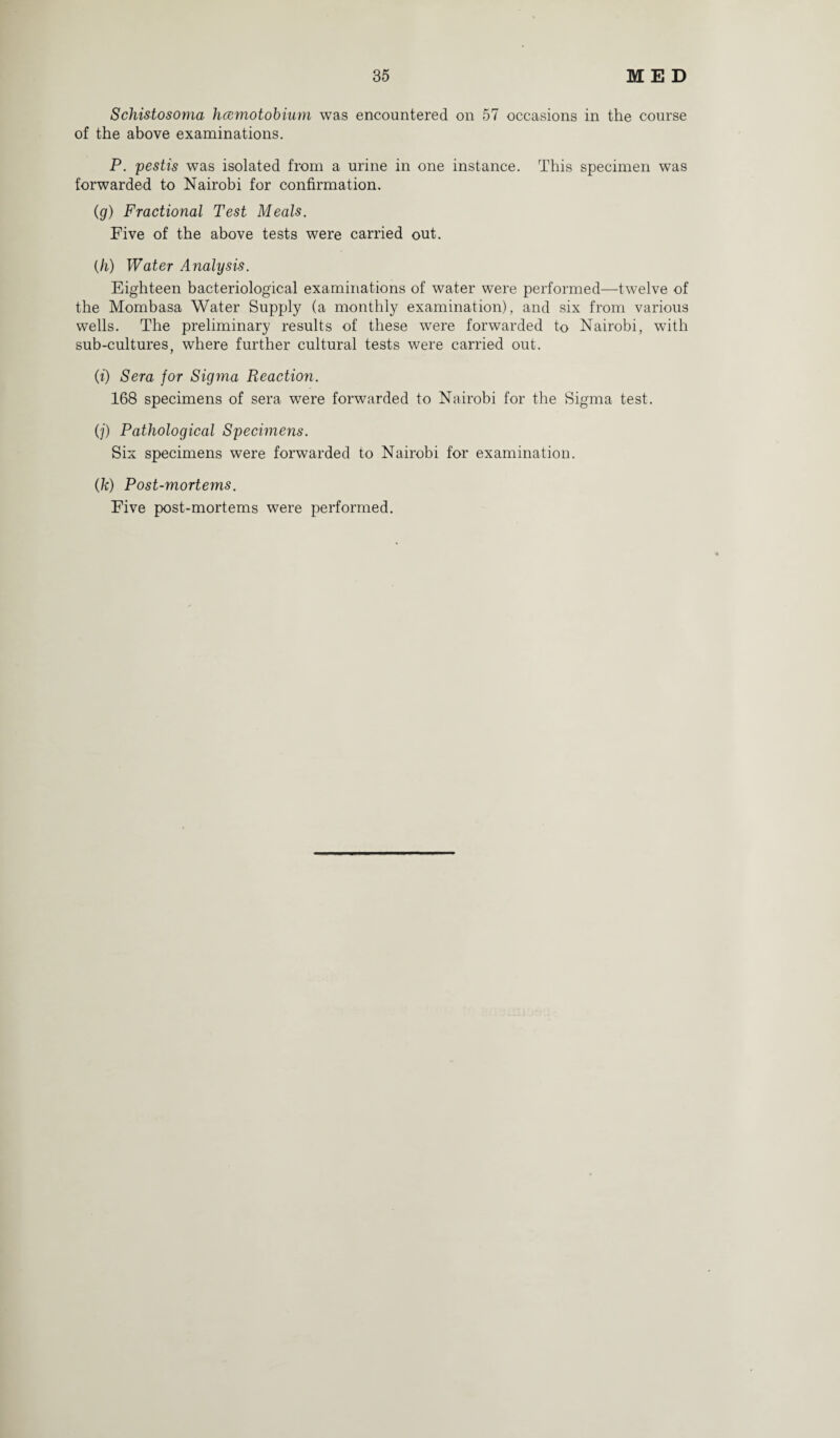 Schistosoma hcemotobium was encountered on 57 occasions in the course of the above examinations. P. pestis was isolated from a urine in one instance. This specimen was forwarded to Nairobi for confirmation. (g) Fractional Test Meals. Five of the above tests were carried out. (h) Water Analysis. Eighteen bacteriological examinations of water were performed—twelve of the Mombasa Water Supply (a monthly examination), and six from various wells. The preliminary results of these were forwarded to Nairobi, with sub-cultures, where further cultural tests were carried out. (t) Sera for Sigma Reaction. 168 specimens of sera were forwarded to Nairobi for the Sigma test. (j) Pathological Specimens. Six specimens were forwarded to Nairobi for examination. (k) Post-mortems. Five post-mortems were performed.