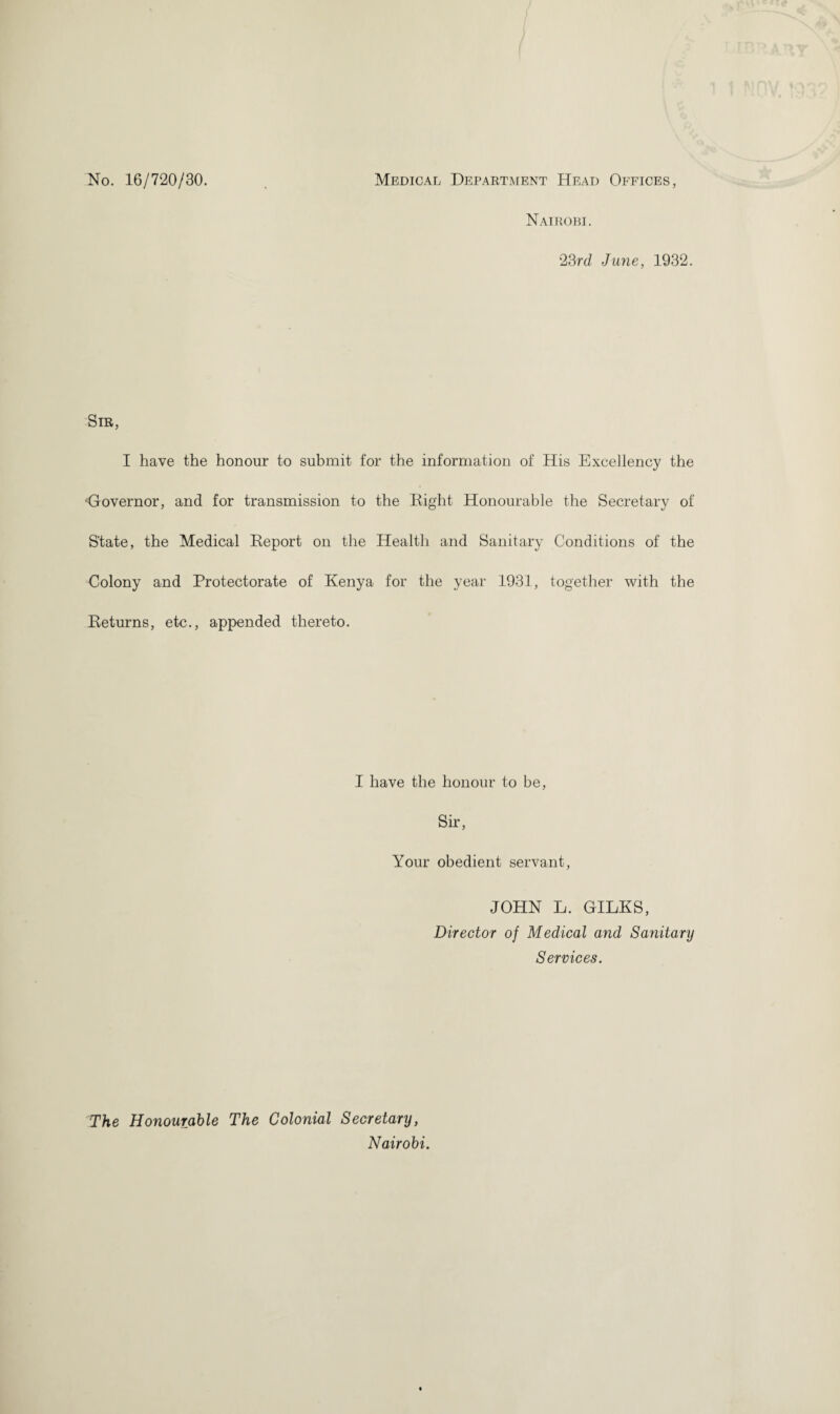 No. 16/720/30. Medical Department Head Offices, Nairobi. 23rd June, 1932. ■Sir, I have the honour to submit for the information of His Excellency the Governor, and for transmission to the Eight Honourable the Secretary of State, the Medical Eeport on the Health and Sanitary Conditions of the Colony and Protectorate of Kenya for the year 1931, together with the Eeturns, etc., appended thereto. I have the honour to be, Sir, Your obedient servant, JOHN L. GILKS, Director of Medical and Sanitary Services. The Honourable The Colonial Secretary, Nairobi.