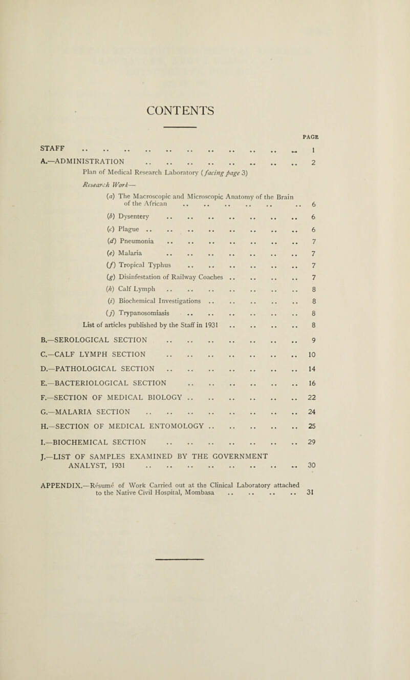 CONTENTS PAGE STAFF . t A—ADMINISTRATION . 2 Plan of Medical Research Laboratory {facing page 3) Research Work— {a) The Macroscopic and Microscopic Anatomy of the Brain of the African .. .. .. .. .. .. 6 (b) Dysentery .. .. .. .. .. .. .. 6 (e) Plague .. .. .. .. .. .. .. .. 6 (d) Pneumonia .. .. .. .. .. .. .. 7 {e) Malaria .. .. .. .. .. .. .. 7 (/) Tropical Typhus .. .. .. .. .. .. 7 (g) Disinfestation of Railway Coaches .. .. .. .. 7 (.h) Calf Lymph .. .. .. .. .. .. .. 8 (i) Biochemical Investigations .. .. .. .. .. 8 (j) Trypanosomiasis .. .. .. .. .. .. 8 List of articles published by the Staff in 1931 .. .. .. .. 8 B— SEROLOGICAL SECTION . 9 C. —CALF LYMPH SECTION .10 D. —PATHOLOGICAL SECTION.14 E. —BACTERIOLOGICAL SECTION .16 F — SECTION OF MEDICAL BIOLOGY.22 G.—MALARIA SECTION .24 H—SECTION OF MEDICAL ENTOMOLOGY.25 I.—BIOCHEMICAL SECTION .29 J—LIST OF SAMPLES EXAMINED BY THE GOVERNMENT ANALYST, 1931 30 APPENDIX.—Resume of Work Carried out at the Clinical Laboratory attached to the Native Civil Hospital, Mombasa .. .. .. .. 31