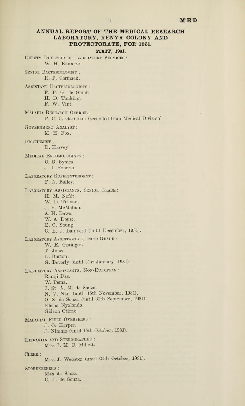 ANNUAL REPORT OF THE MEDICAL RESEARCH LABORATORY, KENYA COLONY AND PROTECTORATE, FOR 1931. STAFF, 1931. Deputy Director of Laboratory Services • W. H. Kauntze. Senior Bacteriologist : B. P. Cormack. Assistant Bacteriologists : F. P. G. de Smidt. H. D. Tonking. F. W. Vint. Malaria Research Officer : P. C. C. Garnham (seconded from Medical Division) Government Analyst : M. H. Fox. Biochemist : D. Harvey. Medical Entomologists : C. B. Symes. J. I. Roberts. Laboratory Superintendent : F. A. Bailey. Laboratory Assistants, Senior Grade : H. M. Nefdt. W. L. Titman. J. P. McMahon. A. H. Daws. W. A. Doust. E. C. Young. C. E. J. Lamperd (until December, 1931). Laboratory Assistants, Junior Grade : W. E. Grainger. T. Jones. L. Burton. G. Beverly (until 31st January, 1931). Laboratory Assistants, Non-European : Ramji Das. W. Pema. J. St. A. M. de Souza. N. V. Nair (until 15th November, 1931). O. S. de Souza (until 30th September, 1931). Elisha Nyalondo. Gideon Otieno. Malarial Field Overseers : J. 0. Harper. J. Nimmo (until 15th October, 1931). Librarian and Stenographer : Miss J. M. C. Millett. Clerk : Miss J. Webster (until 20th October, 1931). Storekeepers : Max de Souza. C. F. de Souza.