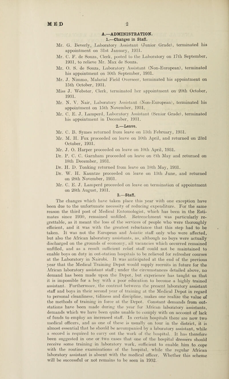 A.—ADMINISTRATION. 1.—Changes in Staff. Mr. G. Beverly, Laboratory Assistant (Junior Grade), terminated his appointment on 31st January, 1931. Mr. C. F. de Souza, Clerk, posted to the Laboratory on 17th September, 1931, to relieve Mr. Max de Souza. Mr. O. S. de Souza, Laboratory Assistant (Non-European), terminated his appointment on 30th September, 1931. Mr. J. Nimmo, Malarial Field Overseer, terminated his appointment on 15th October, 1931. Miss J. Webster, Clerk, terminated her appointment on 20th October, 1931. Mr. N. V. Nair, Laboratory Assistant (Non-European), terminated his appointment on loth November, 1931. Air. C. E. J. Lamperd, Laboratory Assistant (Senior Grade), terminated his appointment in December, 1931. 2. —Leave. Air. C. B. Symes returned from leave on 13tli February, 1931. Air. AI. H. Fox proceeded on leave on 10th April, and returned on 23rd October, 1931. Air. J. 0. Harper proceeded on leave on 10th April, 1931. Dr. P. C. C. Garnham proceeded on leave on 8th Alay and returned on 18th December, 1931. Dr. H. D. Tonking returned from leave on 18th Alay, 1931. Dr. W. H. Kauntze proceeded on leave on 13tli June, and returned on 28th November, 1931. Air. C. E. J. Lamperd proceeded on leave on termination of appointment on 28th August, 1931. 3. —Staff. The changes which have taken place this year with one exception have been due to the unfortunate necessity of reducing expenditure. For the same reason the third post of Medical Entomologist, which has been in the Esti¬ mates since 1930, remained unfilled. Retrenchment was particularly re¬ grettable, as it meant the loss of the services of people who were thoroughly efficient, and it was with the greatest reluctance that this step had to be taken. It was not the European and Asiatic staff only who were affected, but also the African laboratory assistants, as, although no boys were actually discharged on the grounds of economy, all vacancies which occurred remained unfilled, and as a result sufficient relief staff could not be maintained to enable boys on duty in out-station hospitals to be relieved for refresher courses at the Laboratory in Nairobi. It was anticipated at the end of the previous year that the Medical Training Depot would supply recruits in future for the African laboratory assistant staff; under the circumstances detailed above, no demand has been made upon the Depot, but experience has taught us that it is impossible for a boy with a poor education to become a highly trained assistant. Furthermore, the contrast between the present laboratory assistant staff and boys in their second year of training at the Aledical Depot in regard to personal cleanliness, tidiness and discipline, makes one realize the value of the methods of training in force at the Depot. Constant demands from out- stations have been made during the year for African laboratory assistants, demands which we have been quite unable to comply with on account of lack of funds to employ an increased staff. In certain hospitals there are now two medical officers, and as one of these is usually on tour in the district, it is almost essential that he should be accompanied by a laboratory assistant, while a second is required to carry out- the work of the hospital. It has therefore been suggested in one or two cases that one of the hospital dressers should receive some training in laboratory work, sufficient to enable him to cope with the routine examinations of the hospital, while the regular African laboratory assistant is absent with the medical officer. Whether this scheme will be successful or not remains to be seen in 1932.