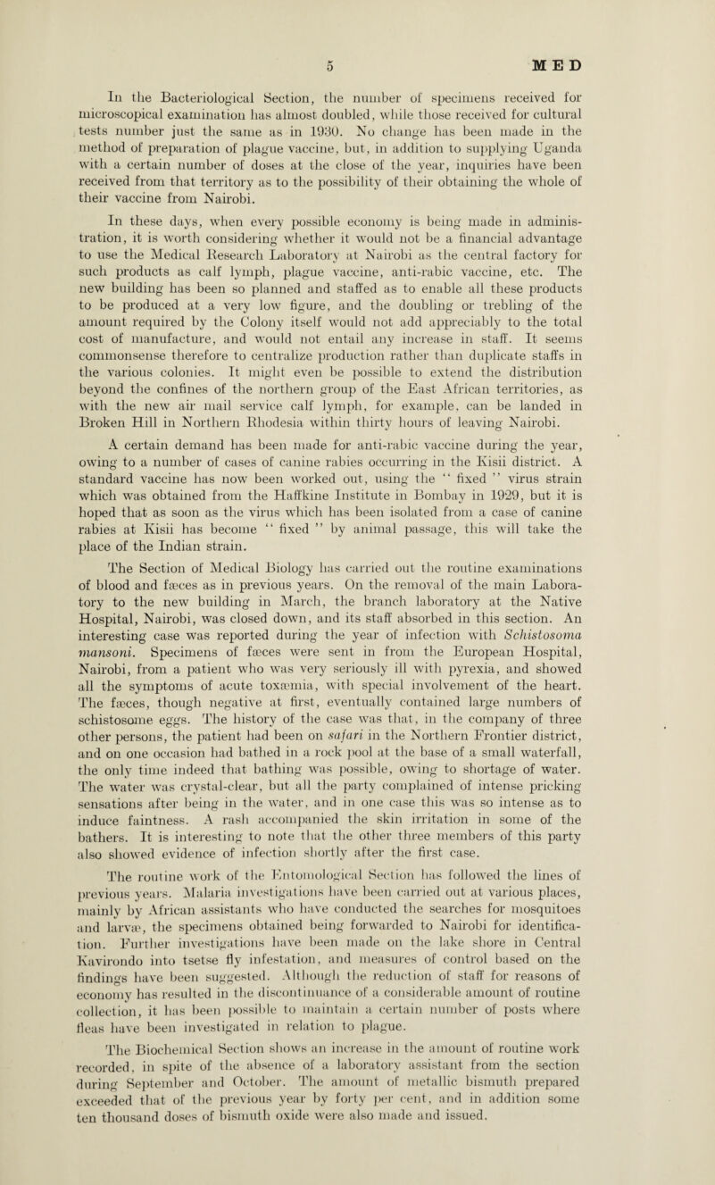 In the Bacteriological Section, the number of specimens received for microscopical examination has almost doubled, while those received for cultural tests number just the same as in 1930. No change has been made in the method of preparation of plague vaccine, but, in addition to supplying Uganda with a certain number of doses at the close of the year, inquiries have been received from that territory as to the possibility of their obtaining the whole of their vaccine from Nairobi. In these days, when every possible economy is being made in adminis¬ tration, it is worth considering whether it would not be a financial advantage to use the Medical Research Laboratory at Nairobi as the central factory for such products as calf lymph, plague vaccine, anti-rabic vaccine, etc. The new building has been so planned and staffed as to enable all these products to be produced at a very low figure, and the doubling or trebling of the amount required by the Colony itself would not add appreciably to the total cost of manufacture, and would not entail any increase in staff. It seems commonsense therefore to centralize production rather than duplicate staffs in the various colonies. It might even be possible to extend the distribution beyond the confines of the northern group of the East African territories, as with the new air mail service calf lymph, for example, can be landed in Broken Hill in Northern Rhodesia within thirty hours of leaving Nairobi. A certain demand has been made for anti-rabic vaccine during the year, owing to a number of cases of canine rabies occurring in the Ivisii district. A standard vaccine has now been worked out, using the “ fixed ” virus strain which was obtained from the Haffkine Institute in Bombay in 1929, but it is hoped that as soon as the virus which has been isolated from a case of canine rabies at Kisii has become “ fixed ” by animal passage, this will take the place of the Indian strain. The Section of Medical Biology has carried out the routine examinations of blood and faeces as in previous years. On the removal of the main Labora¬ tory to the new building in March, the branch laboratory at the Native Hospital, Nairobi, was closed down, and its staff absorbed in this section. An interesting case was reported during the year of infection with Schistosoma mansoni. Specimens of faeces were sent in from the European Hospital, Nairobi, from a patient who was very seriously ill with pyrexia, and showed all the symptoms of acute toxaemia, with special involvement of the heart. The faeces, though negative at first, eventually contained large numbers of schistosome eggs. The history of the case was that, in the company of three other persons, the patient had been on safari in the Northern Frontier district, and on one occasion had bathed in a rock pool at the base of a small waterfall, the only time indeed that bathing was possible, owing to shortage of water. The water was crystal-clear, but all the party complained of intense pricking sensations after being in the water, and in one case this was so intense as to induce faintness. A rash accompanied the skin irritation in some of the bathers. It is interesting to note that the other three members of this party also showed evidence of infection shortly after the first case. The routine work of the Entomological Section has followed the lines of previous years. Malaria investigations have been carried out at various places, mainly by African assistants who have conducted the searches for mosquitoes and larvse, the specimens obtained being forwarded to Nairobi for identifica¬ tion. Further investigations have been made on the lake shore in Central Kavirondo into tsetse fly infestation, and measures of control based on the findings have been suggested. Although the reduction of staff for reasons of economy has resulted in the discontinuance of a considerable amount of routine collection, it has been possible to maintain a certain number of posts where fleas have been investigated in relation to plague. The Biochemical Section shows an increase in the amount of routine work recorded, in spite of the absence of a laboratory assistant from the section during September and October. The amount of metallic bismuth prepared exceeded that of the previous year by forty per cent, and in addition some ten thousand doses of bismuth oxide were also made and issued.