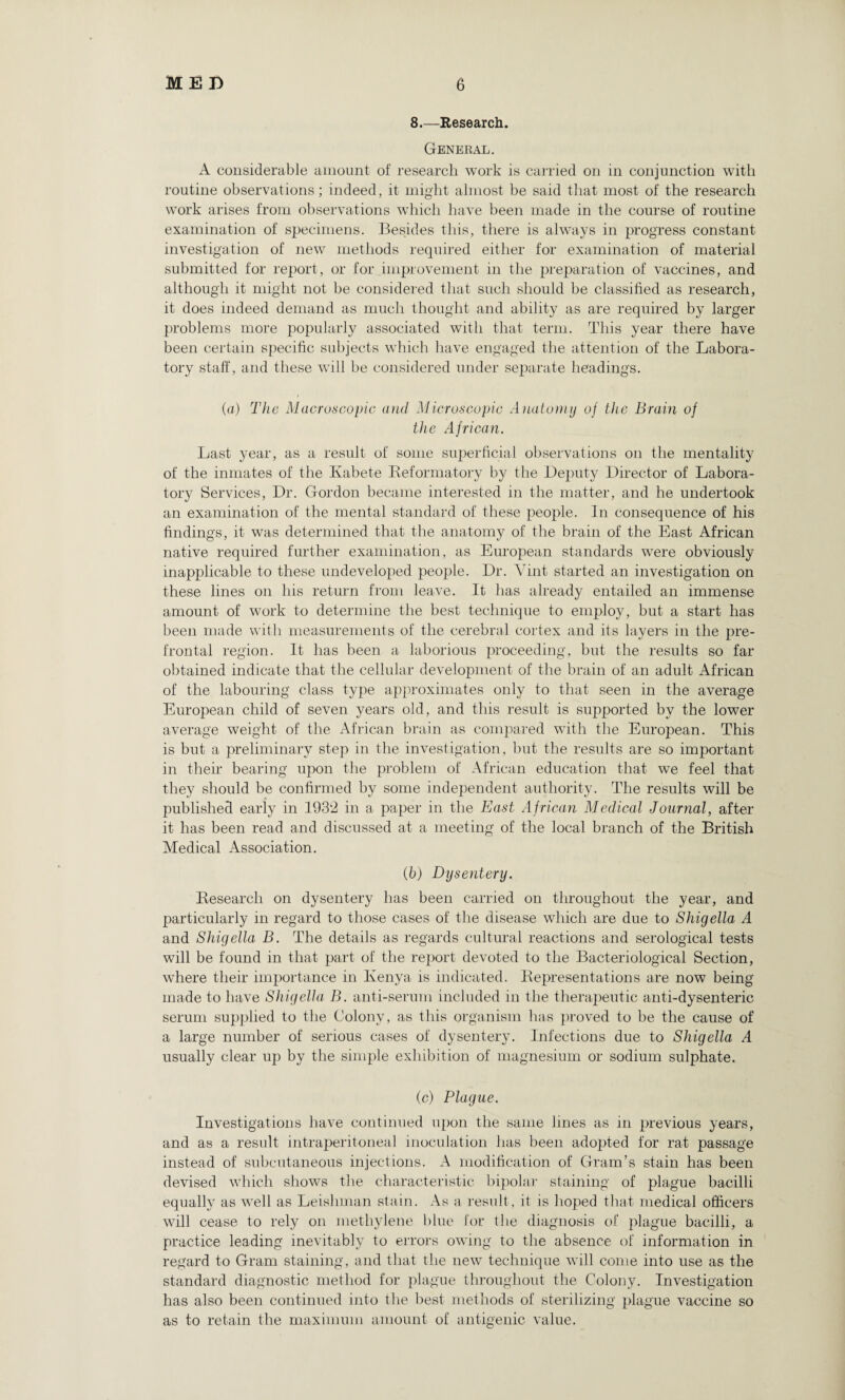8.—Research. General. A considerable amount of research work is carried on in conjunction with routine observations; indeed, it might almost be said that most of the research work arises from observations which have been made in the course of routine examination of specimens. Besides this, there is always in progress constant investigation of new methods required either for examination of material submitted for report, or for improvement in the preparation of vaccines, and although it might not be considered that such should be classified as research, it does indeed demand as much thought and ability as are required by larger problems more popularly associated with that term. This year there have been certain specific subjects which have engaged the attention of the Labora¬ tory staff, and these will be considered under separate headings. (a) The Macroscopic and Microscopic Anatomy of the Brain of the African. Last year, as a result of some superficial observations on the mentality of the inmates of the Kabete Reformatory by the Deputy Director of Labora¬ tory Services, Dr. Gordon became interested in the matter, and he undertook an examination of the mental standard of these people. In consequence of his findings, it was determined that the anatomy of the brain of the East African native required further examination, as European standards were obviously inapplicable to these undeveloped people. Dr. Vint started an investigation on these lines on his return from leave. It has already entailed an immense amount of work to determine the best technique to employ, but a start has been made with measurements of the cerebral cortex and its layers in the pre¬ frontal region. It has been a laborious proceeding, but the results so far obtained indicate that the cellular development of the brain of an adult African of the labouring class type approximates only to that seen in the average European child of seven years old, and this result is supported by the lower average weight of the African brain as compared with the European. This is but a preliminary step in the investigation, but the results are so important in their bearing upon the problem of African education that we feel that they should be confirmed by some independent authority. The results will be published early in 193‘2 in a paper in the East African Medical Journal, after it has been read and discussed at a meeting of the local branch of the British Medical Association. (b) Dysentery. Research on dysentery has been carried on throughout the year, and particularly in regard to those cases of the disease which are due to Shigella A and Shigella B. The details as regards cultural reactions and serological tests will be found in that part of the report devoted to the Bacteriological Section, where their importance in Kenya is indicated. Representations are now being made to have Shigella B. anti-serum included in the therapeutic anti-dysenteric serum supplied to the Colony, as this organism has proved to be the cause of a large number of serious cases of dysentery. Infections due to Shigella A usually clear up by the simple exhibition of magnesium or sodium sulphate. (c) Plague. Investigations have continued upon the same lines as in previous years, and as a result intraperitoneal inoculation has been adopted for rat passage instead of subcutaneous injections. A modification of Gram’s stain has been devised which shows the characteristic bipolar staining of plague bacilli equally as well as Leishman stain. As a result, it is hoped that medical officers will cease to rely on methylene blue for the diagnosis of plague bacilli, a practice leading inevitably to errors owing to the absence of information in regard to Gram staining, and that the new technique will come into use as the standard diagnostic method for plague throughout the Colony. Investigation has also been continued into the best methods of sterilizing plague vaccine so as to retain the maximum amount of antigenic value.