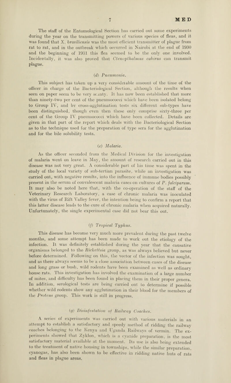 The staff of the Entomological Section has carried out some experiments during the year on the transmitting powers of various species of fleas, and it was found that X. brasiliensis was the most efficient transmitter of plague from rat to rat, and in the outbreak which occurred in Nairobi at the end of 1930 and the beginning of 1931 this flea seemed to be the only one involved. Incidentally, it was also proved that Ctenopthalmus cabirus can transmit plague. (d) Pneumonia. This subject has taken up a very considerable amount of the time of the officer in charge of the Bacteriological Section, although the results when seen on paper seem to be very scanty. It has now been established that more than ninety-two per cent of the pneumococci which have been isolated belong to Group IV, and bv cross-agglutination tests six different sub-types have been distinguished, though even then these only comprise sixty-three per cent of the Group IV pneumococci which have been collected. Details are given in that part of the report which deals with the Bacteriological Section as to the technique used for the preparation of type sera for the agglutination and for the bile solubility tests. (e) Malaria. As the officer seconded from the Medical Division for the investigation of malaria went on leave in May, the amount of research carried out in this disease was not very great. A considerable part of his time was spent in the study of the local variety of sub-tertian parasite, while an investigation was carried out, with negative results, into the influence of immune bodies possibly present in the serum of convalescent malaria cases on cultures of P. falciparum. It may also be noted here that, with the co-operation of the staff of the Veterinary Besearch Laboratory, a case of chronic malaria was inoculated with the virus of Bift Valley fever, the intention being to confirm a report that this latter disease leads to the cure of chronic malaria when acquired naturally. Unfortunately, the single experimental case did not bear this out. (/) Tropical Typhus. This disease has become very much more prevalent during the past twelve months, and some attempt has been made to work out the etiology of the infection. It was definitely established during the year that the causative organisms belonged to the Rickettsia group, as was always believed but never before determined. Following on this, the vector of the infection was soucht O * and as there always seems to be a close association between cases of the disease and long grass or bush, wild rodents have been examined as well as ordinary house rats. This investigation has involved the examination of a large number of mites, and difficulty has been found in placing them in their proper genera. In addition, serological tests are being carried out to determine if possible whether wild rodents show any agglutination in their blood for the members of the Proteus group. This work is still in progress. (g) Disinfestation of Railway Coaches. A series of experiments was carried out with various materials in an attempt to establish a satisfactory and speedy method of ridding the railway coaches belonging to the Kenya and Uganda Bailwavs of vermin. The ex¬ periments showed that Xyklon, which is a cyanide preparation, is the most satisfactory material available at the moment. Its use is also being extended to the treatment of native housing in townships, while the similar preparation, cyanogas, has also been shown to be effective in ridding native huts of rats and fleas in plague areas.