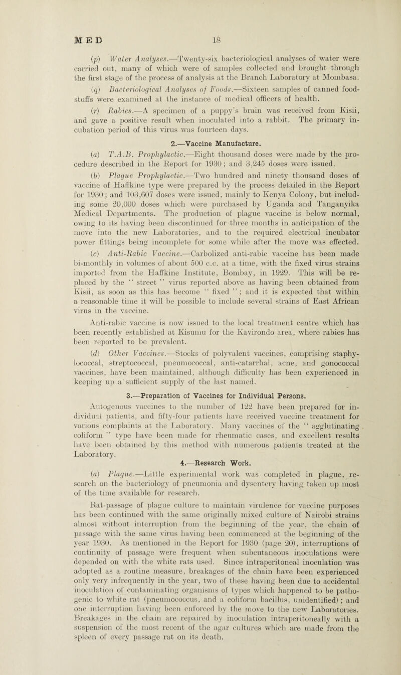 (p) Water Analyses.—Twenty-six bacteriological analyses of water were carried out, many of which were of samples collected and brought through the first stage of the process of analysis at the Branch Laboratory at Mombasa. (q) Bacteriological Analyses of Foods.—Sixteen samples of canned food¬ stuffs were examined at the instance of medical officers of health. (r) Rabies.—A specimen of a puppy’s brain was received from Ivisii, and gave a positive result when inoculated into a rabbit. The primary in¬ cubation period of this virus was fourteen days. 2.—Vaccine Manufacture. (a) T.A.B. Prophylactic.—Eight thousand doses were made by the pro¬ cedure described in the Beport for 1930; and 3,245 doses were issued. (5) Plague Projjhylactic.—Two hundred and ninety thousand doses of vaccine of Haffkine type were prepared by the process detailed in the Report for 1930; and 103,607 doses were issued, mainly to Kenya Colony, but includ¬ ing some 20,000 doses which were purchased by Uganda and Tanganyika Medical Departments. The production of plague vaccine is below normal, owing to its having been discontinued for three months in anticipation of the move into the new Laboratories, and to the required electrical incubator power fittings being incomplete for some while after the move was effected. (c) Anti-Rabic Vaccine.-—Carbolized anti-rabic vaccine has been made bi-monthly in volumes of about 500 c.c. at a time, with the fixed virus strains imported from the Haffkine Institute, Bombay, in 1929. This will be re¬ placed by the “ street ” virus reported above as having been obtained from Ivisii, as soon as this has become “ fixed ”; and it is expected that within a reasonable time it will be possible to include several strains of East African virus in the vaccine. Anti-rabic vaccine is now issued to the local treatment centre which has been recently established at Kisumu for the Ivavirondo area, where rabies has been reported to be prevalent. (d) Other Vaccines.—Stocks of polyvalent vaccines, comprising staphy¬ lococcal, streptococcal, pneumococcal, anti-catarrhal, acne, and gonococcal vaccines, have been maintained, although difficulty has been experienced in keeping up a sufficient supply of the last named. 3.—Preparation of Vaccines for Individual Persons. Autogenous vaccines to the number of 122 have been prepared for in¬ dividual patients, and fifty-four patients have received vaccine treatment for various complaints at the Laboratory. Many vaccines of the “ agglutinating coliform ” type have been made for rheumatic cases, and excellent results have been obtained by this method with numerous patients treated at the Laboratory. 4.—Research Work. (a) Plague.—Little experimental work was completed in plague, re¬ search on the bacteriology of pneumonia and dysentery having taken up most of the time available for research. Rat-passage of plague culture to maintain virulence for vaccine purposes has been continued with the same originally mixed culture of Nairobi strains almost without interruption from the beginning of the year, the chain of passage with the same virus having been commenced at the beginning of the year 1930. As mentioned in the Report for 1930 (page 20), interruptions of continuity of passage were frequent when subcutaneous inoculations were depended on with the white rats used. Since intraperitoneal inoculation was adopted as a routine measure, breakages of the chain have been experienced only very infrequently in the year, two of these having been due to accidental inoculation of contaminating organisms of types which happened to be patho¬ genic to white rat (pneumococcus, and a coliform bacillus, unidentified); and one interruption having been enforced by the move to the new Laboratories. Breakages in the chain are repaired by inoculation intraperitoneally with a suspension of the most recent of the agar cultures which are made from the spleen of every passage rat on its death.