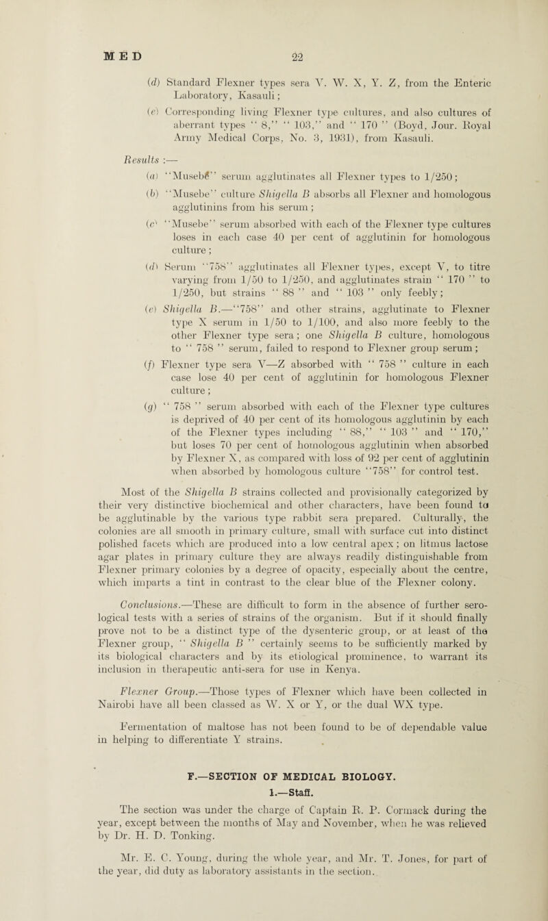 (d) Standard Flexner types sera Y. W. X, Y. Z, from the Enteric Laboratory, Kasauli; (e) Corresponding living Flexner type cultures, and also cultures of aberrant types “ 8,” “ 103,” and “ 170 ” (Boyd, Jour. Boyal Army Medical Corps, No. 3, 1931), from Ivasauli. Results :— (a) ‘‘Museb£ serum agglutinates all Flexner types to 1/250; (b) “Musebe” culture Shigella B absorbs all Flexner and homologous agglutinins from his serum; (C “Musebe” serum absorbed with each of the Flexner type cultures loses in each case 40 per cent of agglutinin for homologous culture; (d) Serum ”758” agglutinates all Flexner types, except Y, to titre varying from 1/50 to 1/250, and agglutinates strain “ 170 ” to 1/250, but strains “ 88 ” and “ 103 ” only feebly; (e) Shigella B.—”758” and other strains, agglutinate to Flexner type X serum in 1/50 to 1/100, and also more feebly to the other Flexner type sera; one Shigella B culture, homologous to ” 758 ” serum, failed to respond to Flexner group serum; (/) Flexner type sera V—Z absorbed with ” 758 ” culture in each case lose 40 per cent of agglutinin for homologous Flexner culture; (g) “ 758 ” serum absorbed with each of the Flexner type cultures is deprived of 40 per cent of its homologous agglutinin by each of the Flexner types including ” 88,” ” 103 ” and ” 170,” but loses 70 per cent of homologous agglutinin when absorbed by Flexner X, as compared with loss of 92 per cent of agglutinin when absorbed by homologous culture ”758” for control test. Most of the Shigella B strains collected and provisionally categorized by their very distinctive biochemical and other characters, have been found to be agglutinable by the various type rabbit sera prepared. Culturally, the colonies are all smooth in primary culture, small with surface cut into distinct polished facets which are produced into a low central apex; on litmus lactose agar plates in primary culture they are always readily distinguishable from Flexner primary colonies by a degree of opacity, especially about the centre, which imparts a tint in contrast to the clear blue of the Flexner colony. Conclusions.—These are difficult to form in the absence of further sero¬ logical tests with a series of strains of the organism. But if it should finally prove not to be a distinct type of the dysenteric group, or at least of tha Flexner group, ” Shigella B ” certainly seems to be sufficiently marked by its biological characters and by its etiological prominence, to warrant its inclusion in therapeutic anti-sera for use in Kenya. Flexner Group.—Those types of Flexner which have been collected in Nairobi have all been classed as W. X or Y, or the dual WX type. Fermentation of maltose has not been found to be of dependable value in helping to differentiate Y strains. F.—SECTION OF MEDICAL BIOLOGY. 1.—Staff. The section was under the charge of Captain B. P. Cormack during the year, except between the months of May and November, when he was relieved by Dr. H. D. Tonking. Mr. E. C. Young, during the whole year, and Mr. T. Jones, for part of the year, did duty as laboratory assistants in the section.