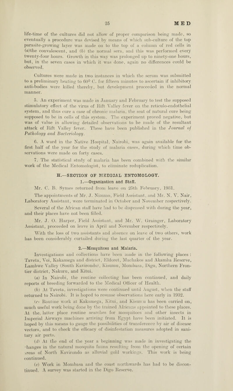 life-time of the cultures did not allow of proper comparison being made, so eventually a procedure was devised by means of which sub-culture of the top parasite-growing layer was made on to the top of a column of red cells in (a)the convalescent, and (b) the normal sera, and this was performed every twenty-four hours. Growth in this way was prolonged up to ninety-one hours, but, in the seven cases in which it was done, again no differences could be observed. Cultures were made in two instances in which the serum was submitted to a preliminary heating to 60° C. for fifteen minutes to ascertain if inhibitory anti-bodies were killed thereby, but development proceeded in the normal manner. 5. An experiment was made in January and February to test the supposed stimulatory effect of the virus of Rift Valley fever on the reticulo-endothelial system, and thus cure a case of chronic malaria, the seat of natural cure being supposed to be in cells of this system. The experiment proved negative, but was of value in allowing detailed observations to be made of the resultant attack of Rift Valley fever. These have been published in the Journal of Pathology and Bacteriology. 6. A ward in the Native Hospital, Nairobi, was again available for the first half of the year for the study of malaria cases, during which time ob¬ servations were made on forty cases. 7. The statistical study of malaria has been combined with the similar work of the Medical Entomologist, to eliminate reduplication. H.—SECTION OF MEDICAL ENTOMOLOGY. 1.—Organization and Staff. Mr. C. B. Symes returned from leave on 25th February, 1931. The appointments of Mr. J. Nimmo, Field Assistant, and Air. N. V. Nair, Laboratory Assistant, were terminated in October and November respectively. Several of the African staff have had to be dispensed with during the year, and their places have not been filled. Air. J. O. Harper, Field Assistant, and Mr. W. Grainger, Laboratory Assistant, proceeded on leave in April and November respectively. With the loss of two assistants and absence on leave of two others, work has been considerably curtailed during the last quarter of the year. 2.—Mosquitoes and Malaria. Investigations and collections have been made in the following places : Taveta, Voi, Ivakamega and district, Eldoret, Alachakos and Akamba Reserve, Lambwe Valley (South Kavirondo), Kisurnu, Alombasa, Higo, Northern Fron¬ tier district, Nakuru, and Kitui. (а) In Nairobi, the routine collecting has been continued, and daily reports of breeding forwarded to the Medical Officer of Health. (б) At Taveta, investigations were continued until August, when the staff returned to Nairobi. It is hoped to resume observations here early in 1932. (ci Routine work at Kakamega, Kitui, and Kisurnu has been carried on, much useful work being done by the trained Africans appointed to these places. At the. latter place routine searches for mosquitoes and other insects in Imperial Airways machines arriving from Egypt have been initiated. It is hoped by this means to gauge the possibilities of transference by air of disease vectors, and to check the efficacy of disinfestation measures adopted in sani¬ tary air ports. (d) At the end of the year a beginning was made in investigating the 'Ranges in the natural mosquito fauna resulting from the opening of certain .reas of North Kavirondo as alluvial gold workings. This work is being continued. (e) Work in Alombasa and the coast northwards has had to be discon¬ tinued. A survey was started in the Higo Reserve.