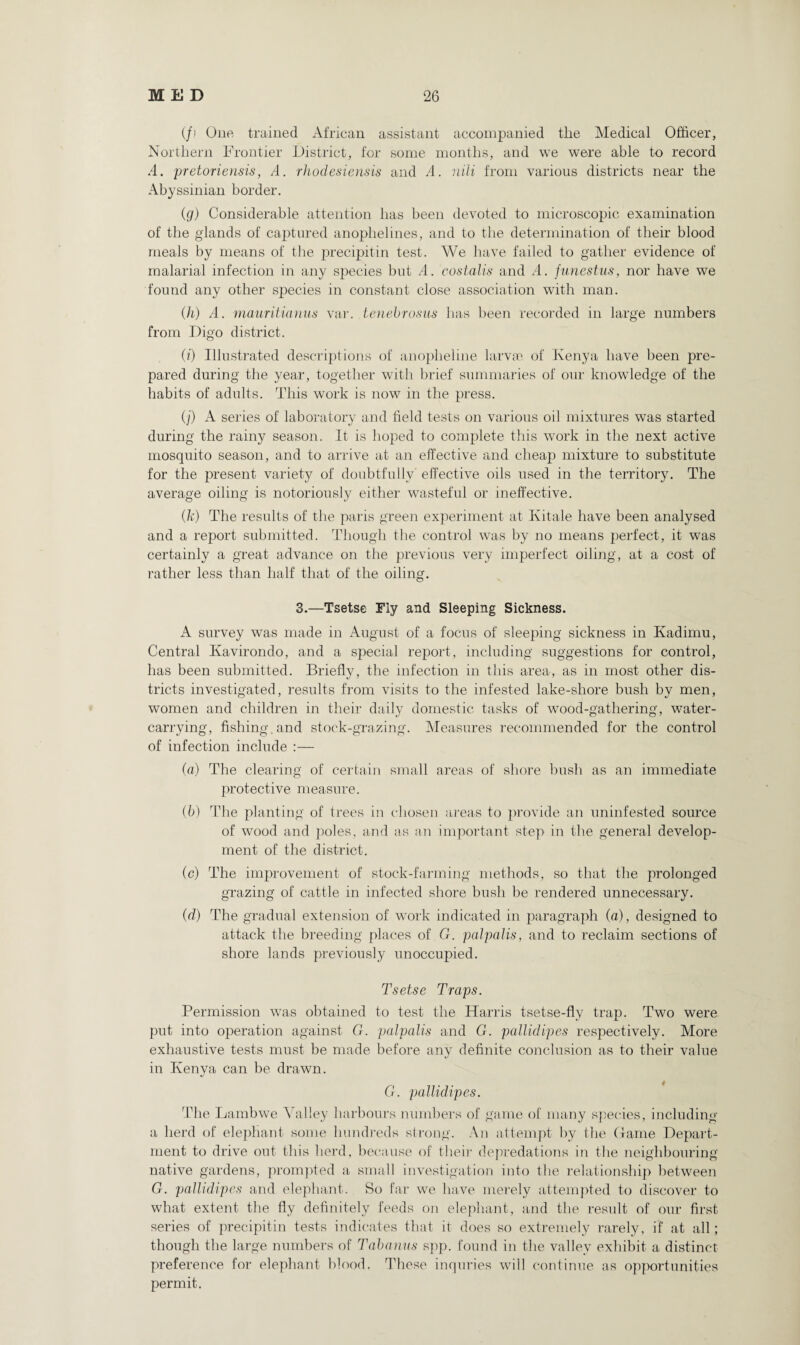 (/.' One trained African assistant accompanied tlie Medical Officer, Northern Frontier District, for some months, and we were able to record A. pretoriensis, A. rhodesiensis and A. nili from various districts near the Abyssinian border. (g) Considerable attention has been devoted to microscopic examination of the glands of captured anophelines, and to the determination of their blood meals by means of the precipitin test. We have failed to gather evidence of malarial infection in any species but A. costalis and A. funestus, nor have we found any other species in constant close association with man. (h) A. mauritianus var. tenebrosus has been recorded in large numbers from Digo district. O') Illustrated descriptions of anoplieline larvae of Kenya have been pre¬ pared during the year, together with brief summaries of our knowledge of the habits of adults. This work is now in the press. O’) A series of laboratory and field tests on various oil mixtures was started during the rainy season. It is hoped to complete this work in the next active mosquito season, and to arrive at an effective and cheap mixture to substitute for the present variety of doubtfully effective oils used in the territory. The average oiling is notoriously either wasteful or ineffective. (k) The results of the paris green experiment at Kitale have been analysed and a report submitted. Though the control was by no means perfect, it was certainly a great advance on the previous very imperfect oiling, at a cost of rather less than half that of the oiling. 3.—Tsetse Fly and Sleeping Sickness. A survey was made in August of a focus of sleeping sickness in Kadimu, Central Kavirondo, and a special report, including suggestions for control, has been submitted. Briefly, the infection in this area, as in most other dis¬ tricts investigated, results from visits to the infested lake-shore bush by men, women and children in their daily domestic tasks of wood-gathering, water¬ carrying, fishing, and stock-grazing. Measures recommended for the control of infection include :— (a) The clearing of certain small areas of shore bush as an immediate protective measure. (b) The planting of trees in chosen areas to provide an uninfested source of wood and poles, and as an important step in the general develop¬ ment of the district. (c) The improvement of stock-farming methods, so that the prolonged grazing of cattle in infected shore bush be rendered unnecessary. (d) The gradual extension of work indicated in paragraph (a), designed to attack the breeding places of G. palpalis, and to reclaim sections of shore lands previously unoccupied. Tsetse Traps. Permission was obtained to test the Harris tsetse-fly trap. Two were put into operation against G. palpalis and G. pallidipes respectively. More exhaustive tests must be made before any definite conclusion as to their value in Kenya can be drawn. G. pallidipes. The Larnbwe Valley harbours numbers of game of many species, including a herd of elephant some hundreds strong. An attempt by the Game Depart¬ ment to drive out this herd, because of their depredations in the neighbouring native gardens, prompted a small investigation into the relationship between G. pallidipes and elephant. So far we have merely attempted to discover to what extent the fly definitely feeds on elephant, and the result of our first series of precipitin tests indicates that it does so extremely rarely, if at all; though the large numbers of Tabanus spp. found in the valley exhibit a distinct preference for elephant blood. These inquries will continue as opportunities permit.