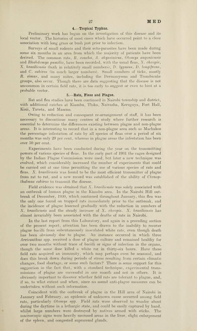 4.—Tropical Typhus. Preliminary work has begun on the investigation of this disease and its local vector. The histories of most cases which have occurred point to a close association with long grass or bush just prior to infection. Surveys of small rodents and their ecto-parasites have been made during some six months in an area from which the majority of patients have been derived. The common rats, R. concha, A. abyssinicus, Otomys angoniensis and Rhabdomys pumilio, have been recorded, with the usual fleas, X. cheopis, X. brasilicnsis (both in relatively small numbers), D. lypusus, D. longifrons, and C. cabirus (in much larger numbers). Small numbers of ticks, mostly R. simus, and many mites, including the Permanyssus and Trombicul£e groups, also occur. Though there are data suggesting that the disease is not uncommon in certain field rats, it is too early to suggest or even to hint at a probable vector. 5.—Rats, Fleas and Plague. Rat and flea studies have been continued in Nairobi township and district, with additional catches at Kiambu, Thika, Naivaslia, Keruguya, Fort Hall, Kisii, Taveta, and Maseno. Owing to reduction and consequent re-arrangement of staff, it has been necessary to discontinue many centres of study where further research is essential to determine the differences existing between plague and non-plague areas. It is interesting to record that in a non-plague area such as Machakos the percentage infestation of rats by all species of fleas over a period of six months was only 29 per cent, whereas in plague areas the infestation has been over 50 per cent. Experiments have been conducted during the year on the transmitting powers of various species of fleas. In the early part of 1931 the cages designed by the Indian Plague Commission were used, but later a new technique was evolved, which considerably increased the number of experiments that could be carried out at one time permitting the use of various species of rats and fleas. X. brasilicnsis was found to be the most efficient transmitter of plague from rat to rat, and a- new record was established of the ability of Ctenop- thalmus cabirus to transmit the disease. Field evidence was obtained that X. brasilicnsis was solely associated with an outbreak of human plague in the Kiambu area. In the Nairobi Hill out¬ break of December, 1930, which continued throughout January, this flea was the only one found on trapped rats immediately prior to the outbreak, and the incidence of plague lessened gradually with the reduction in numbers of X. brasilicnsis and the steady increase of X. cheopis. X. brasiliensis has almost invariably been associated with the deaths of rats in Nairobi. In the last report from this Laboratory, and again in a preceding section of the present report, attention has been drawn to the inability to recover plague bacilli from subcutaneously inoculated white rats, even though death has been obviously due to plague. An instance occurred in which three Arvicanthus spp. received a dose of plague culture and remained healthy for over two months without trace of bacilli or signs of infection in the organs, though the same dose killed a white rat in thirty-six hours. Have these field rats acquired an immunity, which may perhaps even be seasonal, and does this break down during periods of stress resulting from certain climatic changes, food shortage, or some such factors? There is some support for this suggestion in the fact that, with a standard technique, experimental trans¬ missions of plague are successful in one month and not in others. It is obviously important to discover whether field rats are tolerant to plague, and, if so, to what extent and when, since no sound anti-plague measures can be undertaken without such information. Coincident with the outbreak of plague in the Hill area of Nairobi in January and February, an epidemic of unknown cause occurred among field rats, particularly Otomys spp. Field rats were observed to wander about during the daytime in a lethargic state, and could be easily captured by hand, whilst large numbers were destroyed by natives armed with sticks. The macroscopic signs were heavily necrosed areas in the liver, slight enlargement of the spleen, and congested suprarenal glands,