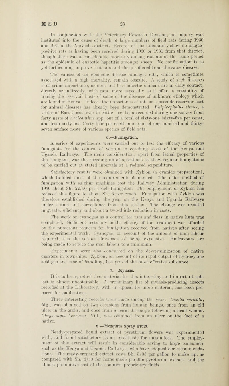 In conjunction with the Veterinary Research Division, an inquiry was instituted into the cause of death of large numbers of field rats during 1930 and 1931 in the Naivasha district. Records of this Laboratory show no plague¬ positive rats as having been received during 1930 or 1931 from that district, though there was a considerable mortality among rodents at the same period as the epidemic of enzootic hepatitis amongst sheep. No confirmation is as yet forthcoming to prove that rats and sheep suffered from the same disease. The causes of an epidemic disease amongst rats, which is sometimes associated with a high mortality, remain obscure. A study of such diseases is of prime importance, as man and his domestic animals are in daily contact, directly or indirectly, with rats, more especially as it offers a possibility of tracing the reservoir hosts of some of the diseases of unknown etiology which are found in Kenya. Indeed, the importance of rats as a possible reservoir host for animal diseases has already been demonstrated. Rhipicephalus simus, a vector of East Coast fever to cattle, has been recorded during one survey from forty nests of Arvicanthus spp. out of a total of sixty-one (sixty-five per cent), and from sixty-one (forty-four per cent) in a total of one hundred and thirty- seven surface nests of various species of field rats. 6.—Fumigation. A series of experiments were carried out to test the efficacy of various fumigants for the control of vermin in coaching stock of the Kenya and Uganda Railways. The main consideration, apart from lethal properties of fine fumigant, was the speeding up of operations to allow regular fumigations to be carried out at stated intervals at a reduced expenditure. Satisfactory results were obtained with Zyklon (a cyanide preparation), which fulfilled most of the requirements demanded. The older method of fumigation wTith sulphur machines cost the Railway Administration during 1930 about Sh. 22/50 per coach fumigated. The employment of Zyklon has reduced this figure to about Sh. 6 per coach. Fumigation with Zyklon was therefore established during the year on the Kenya and Uganda Railways under tuition and surveillance from this section. The change-over resulted in greater efficiency and about a two-thirds reduction in costs. The work on cyanogas as a control for rats and fleas in native huts was completed. Sufficient testmony to the efficacy of the treatment was afforded by the numerous requests for fumigation received from natives after seeing the experimental work. Cyanogas, on account of the amount of man labour required, has the serious drawback of being expensive. Endeavours are being made to reduce the man labour to a minimum. Experiments were also conducted on the de-verminization of native quarters in townships. Zyklon, on account of its rapid output of hydrocyanic acid gas and ease of handling, has proved the most effective substance. 7.—Myiasis. It is to be regretted that material for this interesting and important sub¬ ject is almost unobtainable. A preliminary list of myiasis-producing insects recorded at the Laboratory, with an appeal for more material, has been pre¬ pared for publication. Three interesting records were made during the year. Lucilia sericata, Mg., was obtained on two occasions from human beings, once from an old ulcer in the groin, and once from a nasal discharge following a head wound. Clirysomyia bezziana, Vill., was obtained from an ulcer on the foot of a native. 8.—Mosquito Spray Fluid. Ready-prepared liquid extract of pyrethrum flowers was experimented with, and found satisfactory as an insecticide for mosquitoes. The employ¬ ment of this extract will result in considerable saving to large consumers such as the Kenya and Uganda Railways, who have adopted our recommenda¬ tions. The ready-prepared extract costs Sh. 3/05 per gallon to make up, as compared with Sh. 4/50 for home-made paraffin-pvrethrum extract, and the almost prohibitive cost of the common proprietary fluids.