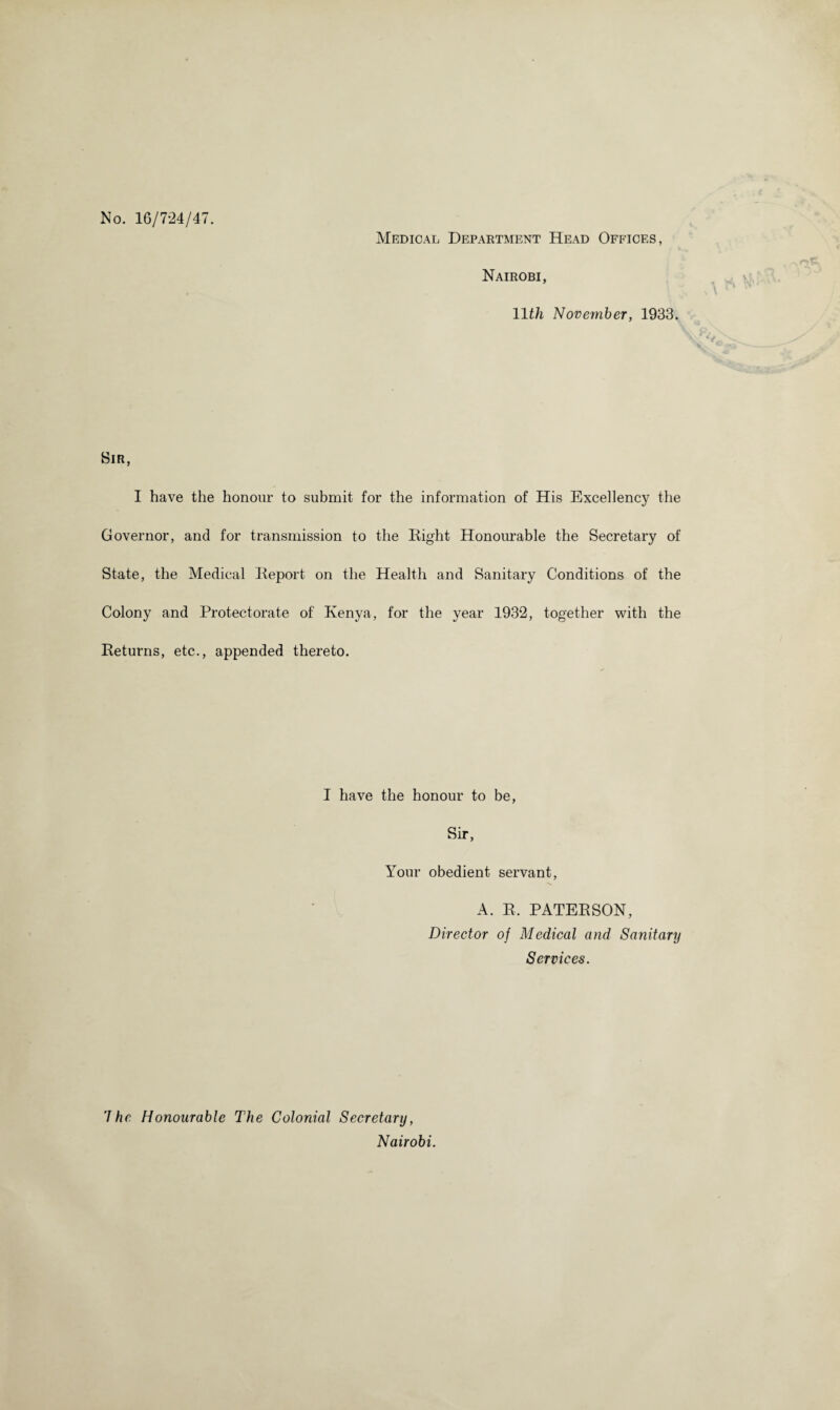 No. 16/724/47. Medical Department Head Offices, Nairobi, 11th November, 1933. Sir, I have the honour to submit for the information of His Excellency the Governor, and for transmission to the Right Honourable the Secretary of State, the Medical Report on the Health and Sanitary Conditions of the Colony and Protectorate of Kenya, for the year 1932, together with the Returns, etc.., appended thereto. I have the honour to be, Sir 9 Your obedient servant, A. R. PATERSON, Director of Medical and Sanitary Services. ’Ihe Honourable The Colonial Secretary, Nairobi.