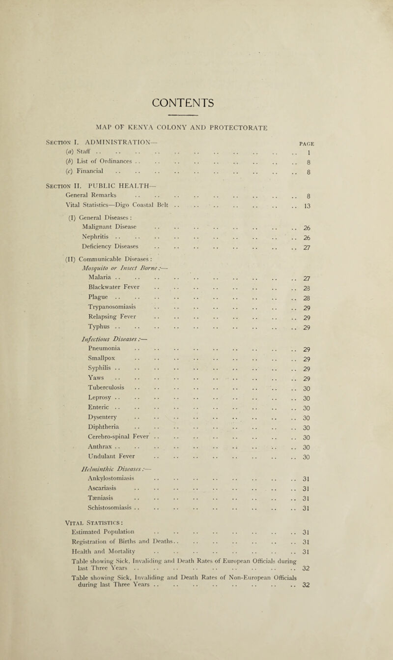 CONTENTS MAP OF KENYA COLONY AND PROTECTORATE Section I. ADMINISTRATION— page (a) Staff.. (ib) List of Ordinances . . .. . . . . .. ., . . .. . . 8 (.c) Financial .. . . . . .. .. .. .. .. ,. .. 8 Section II. PUBLIC HEALTH— General Remarks . . . . . . . . . . . . .. . . .. 8 Vital Statistics—Digo Coastal Belt . . .. . . . . . . ., .. 13 (I) General Diseases : Malignant Disease . . . . . . . . .. .. .. .. 26 Nephritis . . . . . . . . . . . . . . . . . . . . 26 Deficiency Diseases . . . . .. . . .. . . .. .. 27 (II) Communicable Diseases : Mosquito or Insect Borne:— Malaria .. . . .. .. .. .. .. .. .. .. 27 Blackwater Fever .. . . . . . . .. . . .. .. 23 Plague.28 Trypanosomiasis .. .. .. .. .. .. .. ..29 Relapsing Fever . . .. .. .. .. .. . . .. 29 Typhus.29 Infectious Diseases :— Pneumonia . . .. .. .. .. .. .. .. .. 29 Smallpox .. . . .. .. .. .. .. . . . . 29 Syphilis . . . . .. .. .. .. .. .. .. 29 Yaws .. .. .. .. .. .. .. .. .. .. 29 Tuberculosis .. .. .. .. .. .. .. .. .. 30 Leprosy.30 Enteric . . .. . . . . . . . . . . .. .. .. 30 Dysentery . . .. .. .. .. .. .. .. .. 30 Diphtheria . . . . .. . . .. . . .. .. . . 30 Cerebro-spinal Fever . . .. .. .. . . . . . . .. 30 Anthrax . . .. . . .. .. .. .. . . .. .. 30 Undulant Fever .. .. .. .. .. .. .. .. 30 Helminthic Diseases :— Ankylostomiasis .. .. . . .. .. .. . . ..31 Ascariasis .. . . . . .. . . .. .. .. .. 31 Tseniasis .. .. .. .. .. .. .. .. ..31 Schistosomiasis.. .. .. .. .. .. .. .. ..31 Vital Statistics: Estimated Population . . .. .. .. . . .. .. ..31 Registration of Births and Deaths.. .. .. .. .. .. ..31 Health and Mortality .. .. .. .. .. .. .. ..31 Table showing Sick, Invaliding and Death Rates of European Officials during last Three Years .. .. .. .. .. .. .. .. .. 32 Table showing Sick, Invaliding and Death Rates of Non-European Officials during last Three Years .. .. .. .. .. .. .. ..32