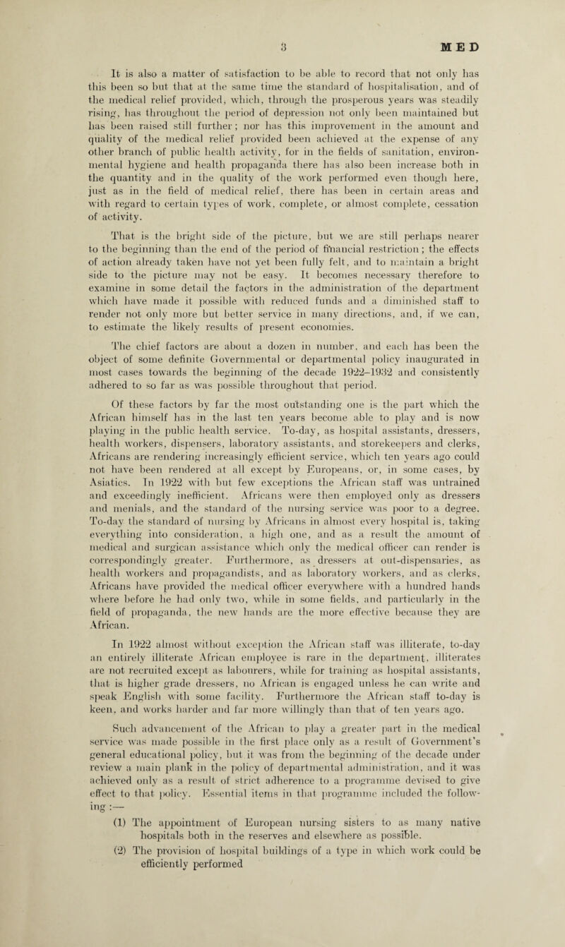 It is also a matter of satisfaction to be able to record that not only lias this been so but that at the same time the standard of hospitalisation, and of the medical relief provided* which, through the prosperous years was steadily rising, has throughout the period of depression not only been maintained but has been raised still further; nor has this improvement in the amount and quality of the medical relief provided been achieved at the expense of any other branch of public health activity, for in the fields of sanitation, environ¬ mental hygiene and health propaganda there has also been increase both in the quantity and in the quality of the work performed even though here, just as in the field of medical relief, there has been in certain areas and with regard to certain types of work, complete, or almost complete, cessation of activity. That is the bright side of the picture, but we are still perhaps nearer to the beginning than the end of the period of financial restriction; the effects of action already taken have not yet been fully felt, and to maintain a bright side to the picture may not be easy. It becomes necessary therefore to examine in some detail the factors in the administration of the department which have made it possible with reduced funds and a diminished staff to render not only more but better service in many directions, and, if we can, to estimate the likely results of present economies. The chief factors are about a dozen in number, and each has been the object of some definite Governmental or departmental policy inaugurated in most cases towards the beginning of the decade 1922-1932 and consistently adhered to so far as was possible throughout that period. Of these factors by far the most outstanding one is the part which the African himself has in the last ten years become able to play and is now playing in the public health service. To-day, as hospital assistants, dressers, health workers, dispensers, laboratory assistants-, and storekeepers and clerks, Africans are rendering increasingly efficient service, which ten years ago could not have been rendered at all except by Europeans, or, in some cases, by Asiatics. In 1922 with but few exceptions the African staff was untrained and exceedingly inefficient. Africans were then employed only as dressers and menials, and the standard of the nursing service was poor to a degree. To-day the standard of nursing by Africans in almost every hospital is, taking everything into consideration, a high one, and as a result the amount of medical and surgican assistance which only the medical officer can render is correspondingly greater. Furthermore, as dressers at out-dispensaries, as health workers and propagandists, and as laboratory workers, and as clerks, Africans have provided the medical officer everywhere with a hundred hands where before he had only two, while in some fields, and particularly in the field of propaganda, the new hands are the more effective because they are African. In 1922 almost without exception the African staff was illiterate, to-day an entirely illiterate African employee is rare in the department, illiterates are not recruited except as labourers, while for training as hospital assistants, that is higher grade dressers, no African is engaged unless he can write and speak English with some facility. Furthermore the African staff to-day is keen, and works harder and far more willingly than that of ten years ago. Such advancement of the African to play a greater part in the medical service was made possible in the first place only as a result of Government’s general educational policy, but it was from the beginning of the decade under review a main plank in the policy of departmental administration, and it was achieved only as a result of strict adherence to a programme devised to give effect to that policy. Essential items in that programme included the follow¬ ing :— (1) The appointment of European nursing sisters to as many native hospitals both in the reserves and elsewhere as possible. (2) The provision of hospital buildings of a type in which work could be efficiently performed