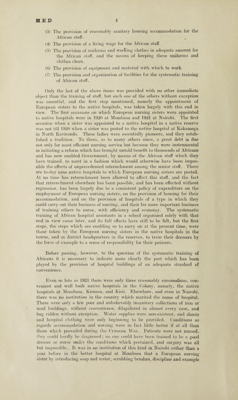 (3) The provision of reasonably sanitary housing accommodation for the African staff. (4) The provision of a living wage for the African staff. (5) The provision of uniforms and working clothes in adequate amount for the African staff, and the means of keeping these uniforms and clothes clean. (6) The provision of equipment and material with which to work. (7) The provision and organization of facilities for the systematic training of African staff. Only the last of the above items was provided with no other immediate object than the training of staff, but each one of the others without exception was essential, and the first step mentioned, namely the appointment of European sisters to the native hospitals, was taken largely with this end in view. The first occasions on which European nursing sisters were appointed to native hospitals wrere in 1920 at Mombasa and 1921 at Nairobi. The first occasion when a sister was appointed to a native hospital in a native reserve was not till 1928 when a sister was posted to the native hospital at Ivakamega in North Kavirondo. These ladies were essentially pioneers, and they estab¬ lished a tradition. To them, as to many others since, a great debt is due not only for most efficient nursing service but because they were instrumental in initiating a reform which has brought untold benefit to thousands of Africans and has now enabled Government, by means of the African staff which they have trained, to meet in a fashion which would otherwise have been impos¬ sible the effects of unprecedented retrenchment among the senior staff. There are to-day nine native hospitals to which Euroj^ean nursing sisters are posted. At no time has retrenchment been allowed to affect this staff, and the fact that retrenchment elsewhere has been possible, and has been effected without regression, has been largely due to a consistent policy of expenditure on the employment of European nursing sisters-, on the provision of housing for their accommodation, and on the provision of hospitals of a type in which they could carry out their business of nursing, and their far more important business of training others to nurse, with efficiency and economy. The systematic training of African hospital assistants in a school organized solely with that end in view came later, and its full effects have still to be felt, but the first steps, the steps which are enabling us to carry on at the present time, were those taken by the European nursing sisters in the native hospitals in the towns, and at district headquarters in the reserves, to train their dressers by the force of example to a sense of responsibility for their patients. Before passing, however, to the question of the systematic training of Africans it is necessary to indicate more clearly the part which has been played by the provision of hospital buildings of an adequate standard of convenience. Even so late as 1921 there were only three reasonably commodious, con¬ venient and well built native hospitals in the Colony, namely, the native hospitals at Mombasa, Kisuniu, and Ivisii. Elsewhere, and even in Nairobi, there was no institution in the country which merited the name of hospital. There were only a few poor and unbelievably insanitary collections of iron or mud buildings, without convenience* dilapidated in almost every case, and bug ridden without exception. Water supplies were non-existent, and sheets and hospital clothing were only beginning to be provided. Conditions as regards accommodation and nursing were in fact little better if at all than those which prevailed during the Crimean War. Patients were not nursed, they could hardly be diagnosed; no one could have been trained to be a good dresser or nurse under the conditions which pertained, and surgery was all but impossible... It was in an institution of this kind in Nairobi rather than a year before in the better hospital at Mombasa that a European nursing sister by introducing soap and water, scrubbing brushes, discipline and example