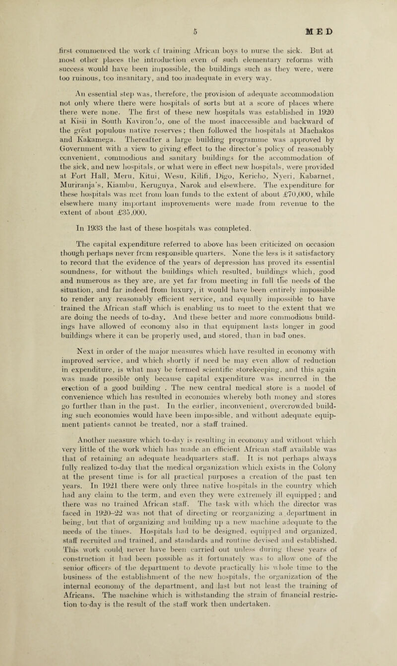 first commenced the work of training' African boys to nurse the sick. But at most other places tlie introduction even of such elementary reforms with success would have been impossible, the buildings such as they were, were too ruinous, too insanitary, and too inadequate in every way. An essential step was, therefore, the provision of adequate accommodation not only where there were hospitals of sorts but at a score of places where there were none. The first of these new hospitals was established in 1920 at Kish in South Kavirondo, one of the most inaccessible and backward of the great populous native reserves; then followed the hospitals at Machakos and Kakamega. Thereafter a large building programme was approved by Government with a view to giving effect to the director’s policy of reasonably convenient, commodious and sanitary buildings for the accommodation of the sick, and new hospitals, or what were in effect new hospitals, were provided at Fort Hall, Mem, Kitui, Wesu, Kilifi, Digo, Kericho, Nyeri, Kabarnet, Muriranja’s, Kiambu, Keruguya, Narok and elsewhere. The expenditure for these hospitals was met from loan funds to the extent of about £70,000, while elsewhere many important improvements were made from revenue to the extent of about £35,000. In 1933 the last of these hospitals was completed. The capital expenditure referred to above has been criticized on occasion though perhaps never from responsible quarters. None the less is it satisfactory to record that the evidence of the years of depression has proved its essential soundness, for without the buildings which resulted, buildings which, good and numerous as they are, are yet far from meeting in full the needs of the situation, and far indeed from luxury, it would have been entirely impossible to render any reasonably efficient service, and equally impossible to have trained the African staff which is enabling us to meet to the extent that we are doing the needs of to-day. And these better and more commodious build¬ ings have allowed of economy also in that equipment lasts longer in good buildings where it can be properly used, and stored, than in bad ones. Next in order of the major measures which have resulted in economy with improved service, and which shortly if need be may even allow of reduction in expenditure, is what may be termed scientific storekeeping, and this again was made possible only because capital expenditure was incurred in the erection of a good building . The new central medical store is a model of convenience which has resulted in economies whereby both money and stores go further than in the past. In the earlier, inconvenient, overcrowded build¬ ing such economies would have been impossible, and without adequate equip¬ ment patients cannot be treated, nor a staff trained. Another measure which to-dav is resulting in economy and without which very little of the work which has made an efficient African staff available was that of retaining an adequate headquarters staff. It is not perhaps always fully realized to-day that the medical organization which exists in the Colony at the present time is for all practical purposes a creation of the past ten years. In 1921 there were only three native hospitals in the country which had any claim to the term, and even they were extremely ill equipped ; and there was no trained African staff. The task with which the director was faced in 1920-22 was not that of directing or reorganizing a .department in being, but that of organizing and building up a new machine adequate to the needs of the times. Hospitals had to be designed, equipped and organized, staff recruited and trained, and standards and routine devised and established. This work could never have been carried out unless during these years of construction it had been possible as it fortunately was to allow one of the senior officers of the department to devote practically bis whole time to the business of the establishment of the new hospitals, the organization of the internal economy of the department, and last but not least the training of Africans. The machine which is withstanding the strain of financial restric¬ tion to-day is the result of the staff work then undertaken.