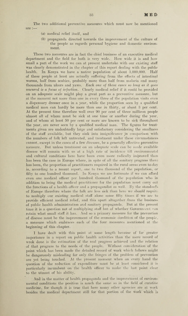 The two additional preventive measures which must now be mentioned are :— (a) medical relief itself, and (b) propaganda directed towards the improvement of the culture of the people as regards personal hygiene and domestic environ- ment. These two measures are in fact the chief business of an executive medical department and the field for both is very wide. How wide it is and how small a part of the work we can at present undertake with our existing staff was clearly demonstrated in the chapter of this report dealing with the public health. In Kenya we have a native population of about 3,000,000. Half of these people at least are actually suffering from the effects of intestinal worms, half from scabies, probably more than half from malaria and many thousands from ulcers and yaws. Each one of these cases so long as it (joes uncured is a focus of infection. Clearly medical relief if it could be provided on an adequate scale might play a great part as a preventive measure, but at the moment not more than one in every three of the population visits even a dispensary dresser once in a year, while the proportion seen by a qualified medical man can hardly be more than one in thirty, or about 3 per cent. At the present time therefore well over 90 per cent of three mill icon people almost all of whom must be sick at one time or another during the year, and of whom at least 50 per cent or more are known to be sick throughout the year, are never seen by a qualified medical man. The figures for treat¬ ments given are undoubtedly large and satisfactory considering the smallness of the staff available, but they sink into insignificance in comparison with the numbers of folk left untreated, and treatment under these circumstances cannot, except in the cases of a few diseases, be a generally effective preventive measure. But unless treatment on an adequate scale can be made available disease will remain with us at a high rate of incidence till environmental and cultural conditions here have been even more radically improved than has been the case in Europe where, in spite of all the sanitary progress there has been, the proportion of practitioners required in the rural areas even to-day is, according to a recent report* one to two thousand of the population, or fifty to one hundred thousand. In Kenya we are fortunate if we can afford even one medical officer per hundred thousand of the population who in addition to being the medical practitioner for the population must carry out the functions of a health officer and a- propagandist as well. By the standards of Europe therefore where the folk are less sick than here we should require to multiply our existing medical staff alone some fifty times if we are to provide efficient medical relief, and this apart altogether from the business of public health administration and sanitary propaganda. But at the present time it is a question not of multiplying staff but of whether Government can retain what small staff it has. And so a primary measure for the prevention of disease must be the improvement of the economic condition of the people, a measure which embraces each of the four measures mentioned at the beginning of this chapter. 1 have dealt with this point at some length because of far greater importance in a report on public health activities than the mere record of wrok done is the estimation of the real progress achieved and the relation of that progress to the needs of the people. Without consideration of the point which has been made the detailed record of work which follows might be dangerously misleading for only the fringes of the problem of prevention are yet being touched. At the present moment when on every hand the question of the reduction of expenditure must he at least considered it is particularly incumbent on the health officer to make the last point clear to the utmost of his ability. And in the matter of health propaganda and the improvement of environ¬ mental conditions the position is much the same as in the field of curative medicine, for though it is true that here many other agencies are at work besides the medical department still for that portion of the work which is