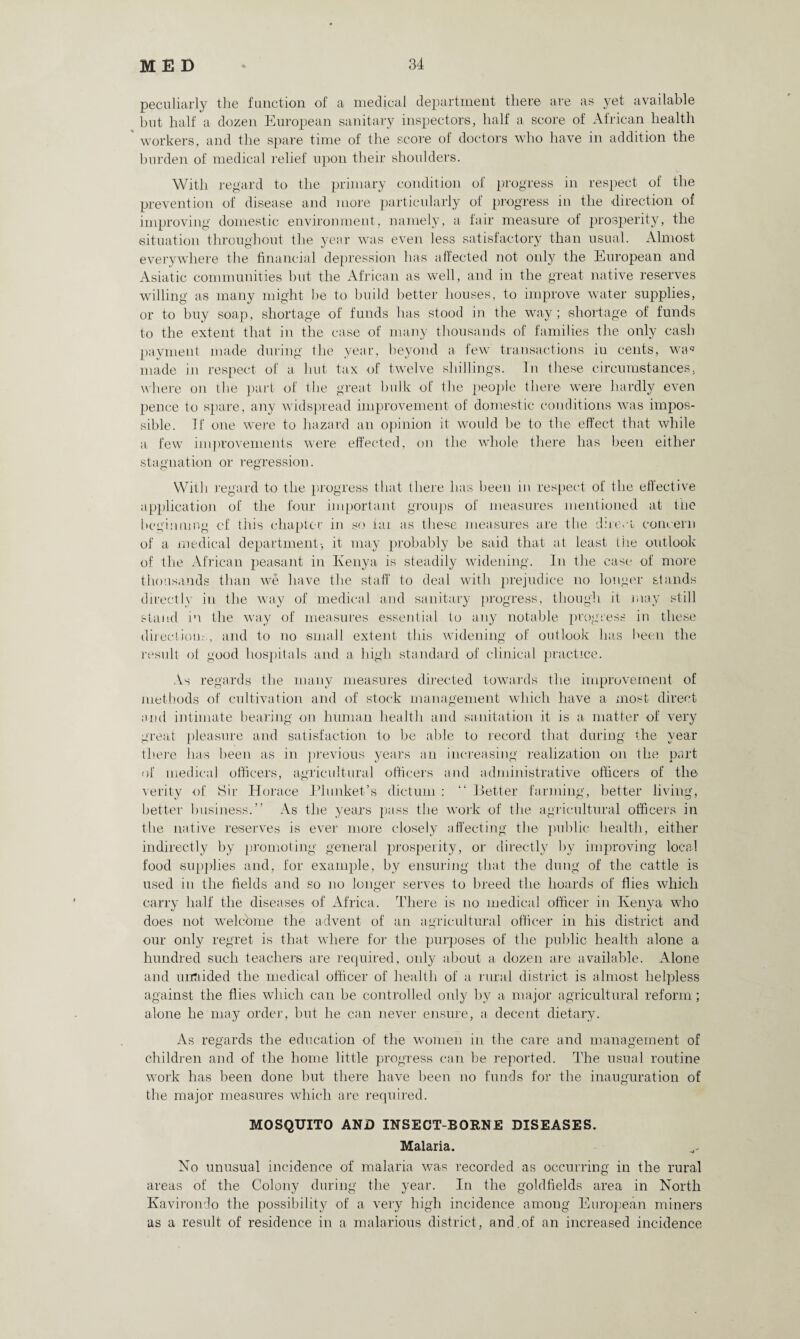 peculiarly the function of a medical department there are as yet available but half a dozen European sanitary inspectors, half a score of African health workers, and the spare time of the score of doctors who have in addition the burden of medical relief upon their shoulders. With regard to the primary condition of progress in respect of the prevention of disease and more particularly of progress in the direction of improving domestic environment, namely, a fair measure of prosperity, the situation throughout the year was even less satisfactory than usual. Almost everywhere the financial depression has affected not only the European and Asiatic communities but the African as well, and in the great native reserves willing as many might be to build better houses, to improve water supplies, or to buy soap, shortage of funds has stood in the way; shortage of funds to the extent that in the case of many thousands of families the only cash payment made during the year, beyond a few transactions iu cents, waq made in respect of a hut tax of twelve shillings. In these circumstances, where on the part of the great bulk of the people there were hardly even pence to spare, any widspread improvement of domestic conditions was impos¬ sible. If one were to hazard an opinion it would be to the effect that while a few improvements were effected, on the whole there has been either stagnation or regression. With regard to the progress that there has been in respect of the effective application of the four important groups of measures mentioned at the beginning of this chapter in so iai as these measures are the direct concern of a medical department-, it may probably be said that at least the outlook of the African peasant in Kenya is steadily widening. In the case of more thousands than we have the staff to deal with prejudice no longer stands directly in the way of medical and sanitary progress, though it may still stand in the way of measures essential to any notable progress in these directions, and to no small extent this widening of outlook has been the result of good hospitals and a high standard of clinical practice. As regards the many measures directed towards the improvement of methods of cultivation and of stock management which have a most direct arid intimate bearing on human health and sanitation it is a matter of very great pleasure and satisfaction to be able to record that during the year there has been as in previous years an increasing realization on the part of medical officers, agricultural officers and administrative officers of the verity of Sir Horace Plunket’s dictum : “ Better farming, better living, better business.” As the years pass the work of the agricultural officers in the native reserves is ever more closely affecting the public health, either indirectly by promoting general prosperity, or directly by improving local food supplies and, for example, by ensuring that the dung of the cattle is used iu the fields and so no longer serves to breed the hoards of flies which carry half the diseases of Africa. There is no medical officer in Kenya who does not welcome the advent of an agricultural officer in his district and our only regret is that where for the purposes of the public health alone a hundred such teachers are required, only about a dozen are available. Alone and unaided the medical officer of health of a rural district is almost helpless against the flies which can be controlled only by a major agricultural reform; alone he may order, but he can never ensure, a decent dietary. As regards the education of the women in the care and management of children and of the home little progress can be reported. The usual routine work has been done but there have been no funds for the inauguration of the major measures which are required. MOSQUITO AND INSECT-BORNE DISEASES. Malaria. No unusual incidence of malaria was recorded as occurring in the rural areas of the Colony during the year. In the goldfields area in North Kavirondo the possibility of a very high incidence among European miners as a result of residence in a malarious district, and.of an increased incidence
