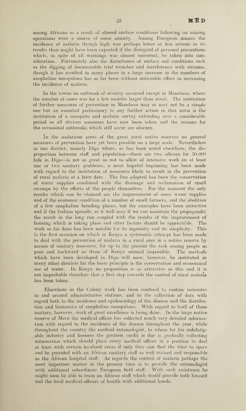 3o Ml! D among Africans as a result of altered surface conditions following on mining operations were a source of some anxiety. Among European miners the incidence of malaria though high was perhaps lower or less serious in its results than might have been expected if the disregard of personal precautions which, in spite of all warnings was almost universal, he taken into con¬ sideration. Fortunately also the disturbance of surface soil conditions such as the digging of innumerable trial trenches and interference with streams, though it has resulted in many places in a large increase in the numbers of anopheline mosquitoes has so far been without noticeable effect in increasing the incidence of malaria. In the towns no outbreak of severity occurred except in Mombasa, where the number of cases was for a few months larger than usual. The institution of further measures of prevention in Mombasa may or may not be a simple one but an essential preliminary to any further action in that town is the institution of a mosquito and malaria survey extending over a considerable period as all obvious measures have now been taken and the reasons for the occasional outbreaks which still occur are obscure. in the malarious areas of the great rural native reserves no general measures of prevention have yet been possible on a large scale. Nevertheless in one district, namely Eigo where, as has been noted elsewhere; the dis¬ proportion between staff and population—there are two officers for 50,000 folk in Eigo—is not so great as not to allow of intensive work on at least one or two sanitary problems, a most hopeful beginning has been made with regard to the institution of measures likely to result in the prevention of rural malaria at a later date. The line adopted has been the conservation of water supplies combined with the drainage and reclamation of small swamps by the efforts of the people themselves. For the moment the only results which can be claimed are the improvement of some water supplies and of the economic condition of a number of small farmers, and the abolition of a few anopheline breeding places, but the examples have been attractive and if the fashion spreads, as it well may if we can maintain the propaganda*, the result in the long run coupled with the results of the improvement of housing which is taking place and other factors should be appreciable. The work so far done has been notable for its ingenuity and its simplicity. This is the first occasion on which in Kenya a systematic attempt has been made to deal with the prevention of malaria in a rural area in a native reserve by means of sanitary measures, for up to the present the task among people so poor and backward as those of Kenya seemed impossible. The methods which have been developed in Eigo will soon, however, be instituted in many other districts for the basic principle is the conservation and economical use of water. In Kenya no proposition is so attractive as this and it is not improbable therefore that a first step towards the control of rural malaria has been taken. Elsewhere in the Colony work has been confined to routine measures in and around administrative stations, and to the collection of data with regard both to the incidence and epidemiology of the disease and the distribu¬ tion and bionomics of anopheline mosquitoes. With regard to botli of these matters, however, work of great excellence is being done. In the large native reserve of Meru the medical officer has collected much very detailed informa¬ tion with regard to the incidence of the disease throughout the year, while throughout the country the medical entomologist, to whom for his indefatig¬ able industry and keeness the geratest credit is due is gradually collecting information which should place every medical officer in a position to deal at least with certain localised areas if only they can find the time to spare and be provided with an African sanitary staff as well trained and responsible as the African hospital staff. As regards the control of malaria perhaps the most important matter at the present time is to provide the entomologist with additional subordinate European field staff. With such assistance he might soon be able to train an African staff which would provide both himself and the local medical officers of health with additional hands.