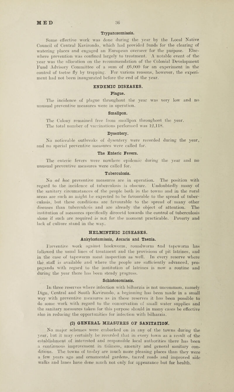 Trypanosomiasis. Some effective work was done during the year by the Local Native Council of Central Ivavirondo, which had provided funds for the clearing of watering places and engaged an European overseer for the purpose. Else¬ where prevention was confined largely to treatment. A notable event of the year wTas the allocation on the recommendation of the Colonial Development Fund Advisory Committee of a sum of ,-£6,000 for an experiment in the control of tsetse fly by trapping. For various reasons, however * the experi¬ ment had not been inaugurated before the end of the year. ENDEMIC DISEASES. Plague. The incidence of plague throughout the year was very low and no unusual preventive measures were in operation. Smallpox. The Colony remained free from smallpox throughout the year. The total number of vaccinations performed was 12,118. Dysentery. No noticeable outbreaks of dysentery were recorded during the year, and no special preventive measures were called for. The Enteric Fevers. The enteric fevers were nowhere epidemic during the year and no unusual preventive measures were called for. Tuberculosis. No ad hoc preventive measures are in operation. The position with regard to the incidence of tuberculosis is obscure. Undoubtedly many of the sanitary circumstances of the people both in the towns and in the rural areas are such as might be expected to be favourable to the spread of tuber¬ culosis, but these conditions are favourable to the spread of many other diseases than tuberculosis and are already the object of attention. The institution of measures specifically direcetd towards the control of tuberculosis alone if such are required -is not for the moment practicable. Poverty and lack of culture stand in the way. HELMINTHIC DISEASES. Ankylostomiasis, Ascaris and Taenia. Preventive work against hookworm, roundworm find tapeworm has followed the usual lines of treatment and the provisions of pit latrines, and in the case of tapeworm meat inspection as wrell. In every reserve where the. staff is available and where the people are sufficiently advanced, pro¬ paganda with regard to the institution of latrines is now a routine and during the year there has been steady progress. Schistosomiasis. In three reserves where infection with bilharzia is not uncommon, namely Digo, Central and South Ivavirondo, a beginning has been made in a small way with preventive measures as in these reserves it has been possible to do some work with regard to the conservation of small water supplies and the sanitary measures taken for this purpose should in many cases be effective also in reducing the opportunities for infection with bilharzia. (2) GENEKAL MEASUKES OF SANITATION. No major schemes were embarked on in any of the towns during the year, but it may certainly be recorded that in every town as a result of the establishment of interested and responsible local authorities there has been a continuous improvement in tidiness, amenity and general sanitary con¬ ditions. The towns of to-day are much more pleasing places than they were a few years ago and ornamental gardens, taired roads and improved side walks and lanes have done much not only for appearance but for health.