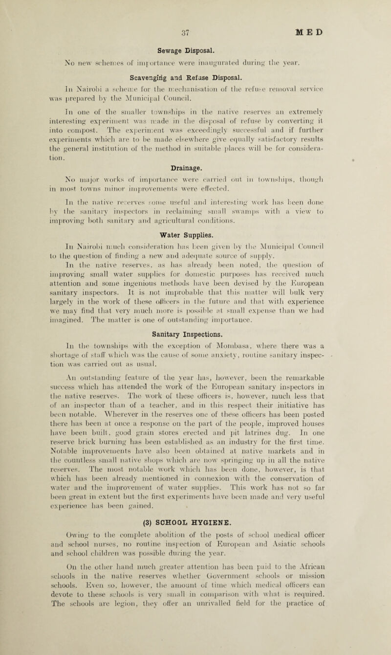 Sewage Disposal. No new schemes of importance were inaugurate cl during the year. Scavenging and Refuse Disposal. In Nairobi a scheme for the mechanisation of the refuse removal service was prepared hy the Municipal Council. In one of the smaller townships in the native reserves an extremely interesting experiment was made in the disposal of refuse by converting it into compost. The experiment was exceedingly successful and if further experiments which are to be made elsewhere give equally satisfactory results the general institution of the method in suitable places will be for considera¬ tion. Drainage. No major works of importance were carried out in townships, though in most towns minor improvements were effected. In the native reserves some useful and interesting work has been done by the sanitary inspectors in reclaiming small swamps with a view to improving both sanitary and agricultural conditions. Water Supplies. In Nairobi much consideration has been given by the Municipal Council to the question of finding a new and adequate source of supply. In the native reserves, as has already been noted, the question of improving small water supplies for domestic purposes has received much attention and some ingenious methods have been devised by the European sanitary inspectors. It is not improbable that this matter will bulk very largely in the work of these officers in the future and that with experience we may find that very much more is possible at small expense than we had imagined. The matter is one of outstanding importance. Sanitary Inspections. In the townships with the exception of Mombasa, where there was a shortage of staff which was the cause of some anxiety, routine sanitary inspec¬ tion was carried out as usual. An outstanding feature of the year has, however, been the remarkable success which has attended the work of the European sanitary inspectors in the native reserves. The work of these officers is, however, much less that of an inspector than of a teacher, and in this respect their initiative has been notable. Wherever in the reserves one of these officers has been posted there has been at once a response on the part of the people, improved houses have been built, good grain stores erected and pit latrines dug. In one reserve brick burning has been established as an industry for the first time. Notable improvements have also been obtained at native markets and in the countless small native shops which are now springing up in all the native reserves. The most notable work which has been done, however, is that which has been already mentioned in connexion with the conservation of water and the improvement of water supplies. This work has not so far been great in extent but the first experiments have been made and very useful experience has been gained. (3) SCHOOL HYGIENE. Owing to the complete abolition of the posts of school medical officer and school nurses, no routine inspection of European and Asiatic schools and school children was possible during the year. On the other hand much greater attention has been paid to the African schools in the native reserves whether Government schools or mission schools. Even so, however, the amount of time which medical officers can devote to these schools is very small in comparison with what is required. The schools are legion, they offer an unrivalled field for the practice of