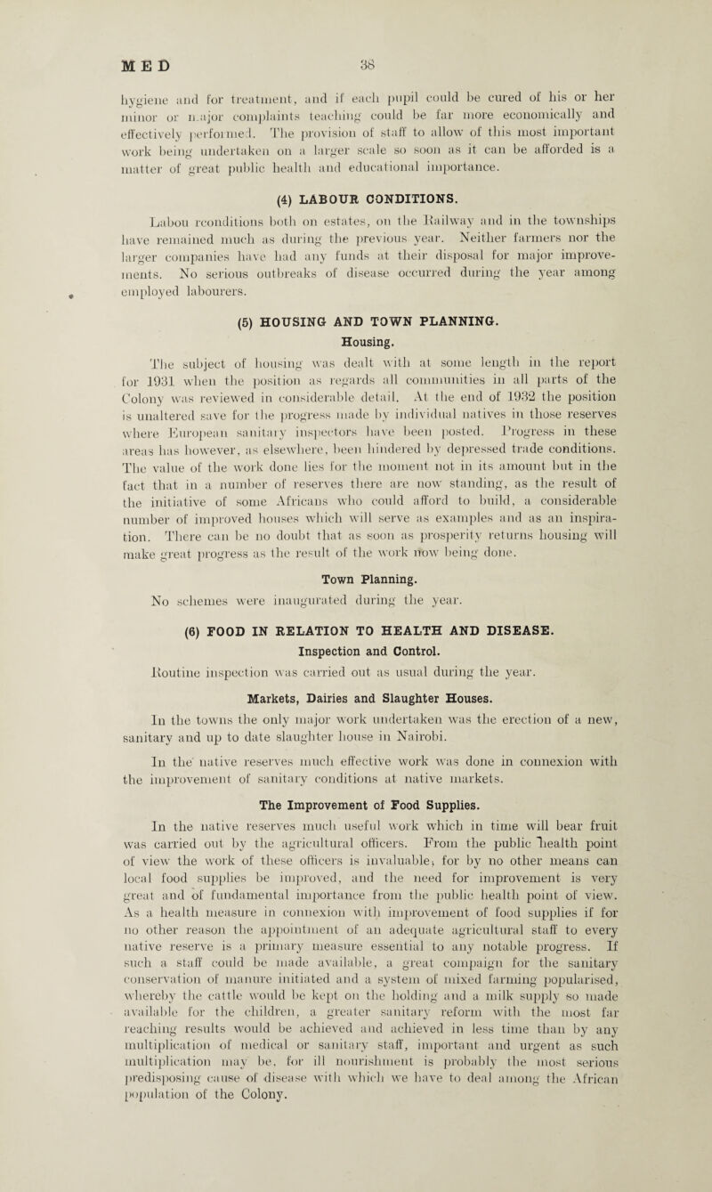 hygiene and for treatment, and if each pupil could be cured of his or her minor or major complaints teaching could be far more economically and effectively performed. The provision of staff to allow of this most important work being undertaken on a larger scale so soon as it can be afforded is a matter of great public health and educational importance. (4) LABOUR CONDITIONS. Labou rconditions both on estates, on the Eailway and in the townships have remained much as during the previous year. Neither farmers nor the larger companies have had any funds at their disposal for major improve¬ ments. No serious outbreaks of disease occurred during the year among employed labourers. (5) HOUSING AND TOWN PLANNING. Housing. The subject of housing was dealt with at some length in the report for 1931 when the position as regards all communities in all parts of the Colony was reviewed in considerable detail. At the end of 1932 the position is unaltered save for 11 le progress made by individual natives in those reserves where European sanitary inspectors have been posted. Progress in these areas has however, as elsewhere, been hindered by depressed trade conditions. The value of the work done lies for the moment not in its amount but in the fact that in a number of reserves there are now standing, as the result of the initiative of some Africans who could afford to build, a considerable number of improved houses which will serve as examples and as an inspira¬ tion. There can be no doubt that as soon as prosperity returns housing will make great progress as the result of the work now being done. Town Planning. No schemes were inaugurated during the year. (6) FOOD IN RELATION TO HEALTH AND DISEASE. Inspection and Control. Pontine inspection was carried out as usual during the year. Markets, Dairies and Slaughter Houses. In the towns the only major work undertaken was the erection of a new, sanitary and up to date slaughter house in Nairobi. In the native reserves much effective work was done in connexion with the improvement of sanitary conditions at native markets. The Improvement of Food Supplies. In the native reserves much useful work which in time will bear fruit was carried out by the agricultural officers. From the public health point of view the work of these officers is invaluable-, for by no other means can local food supplies be improved, and the need for improvement is very great and of fundamental importance from the public health point of view. As a health measure in connexion with improvement of food supplies if for no other reason the appointment of an adequate agricultural staff to every native reserve is a primary measure essential to any notable progress. If such a staff could be made available, a great compaign for the sanitary conservation of manure initiated and a system of mixed farming popularised, whereby the cattle would be kept on the holding and a milk supply so made available for the children, a greater sanitary reform with the most far reaching results would be achieved and achieved in less time than by any multiplication of medical or sanitary staff, important and urgent as such multiplication may be, for ill nourishment is probably (he most serious predisposing cause of disease with which we have to deal among the African population of the Colony.