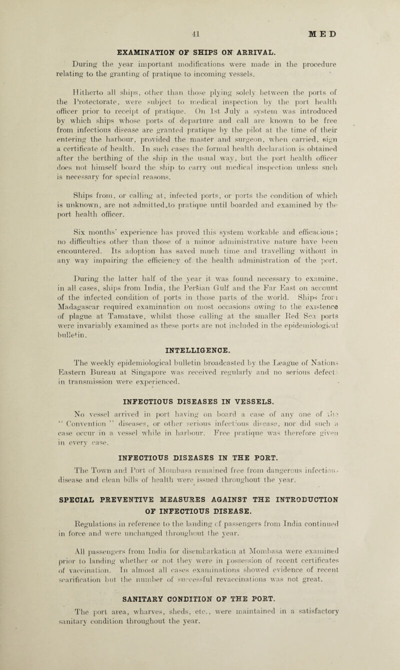 EXAMINATION OF SHIPS ON ARRIVAL. During- the year important modifications were made in the procedure relating to the granting of pratique to incoming vessels. Hitherto all ships, other than those plying solely between the ports of the Protectorate, were subject to medical inspection by the port health officer prior to receipt of pratique. On 1st July a system was introduced bv which ships whose ports of departure and call are known to he free from infectious disease are granted pratique by the pilot at the time of their entering the harbour, provided the master and surgeon, when carried, sign a certificate of health. In such cases the formal health declaration is obtained after the berthing of the ship in the usual way, but the port health officer does not himself hoard the ship to carry out medical inspection unless such is necessary for special reasons. fillips from, or calling at, infected ports, or ports the condition of which is unknown, are not admitted.to pratique until hoarded and examined by the port health officer. fiix months’ experience has proved this system workable and efficacious; no difficulties other than those of a minor administrative nature have been encountered. Its adoption has saved much time and travelling without in any way impairing the efficiency of the health administration of the port. During the latter half of the year it was found necessary to examine, in all cases, ships from India, the Persian Gulf and the Far East on account of the infected condition of ports in those parts of the world. Ships from Madagascar required examination on most occasions owing to the existence of plague at Tamatave, whilst those calling at the smaller lied Sea ports were invariably examined as these ports are not included in the epidemiological bulletin. INTELLIGENCE. The weekly epidemiological bulletin broadcasted by the League of Nations Eastern Bureau at Singapore was received regularly and no serious defect in transmission were experienced. INFECTIOUS DISEASES IN VESSELS. No vessel arrived in port having on board a case of any one of iln “ Convention ” diseases, or other serious infectious disease, nor did such a case occur in a vessel while in harbour. Free pratique was therefore given in every case. INFECTIOUS DISEASES IN THE PORT. The Town and Port of Mombasa remained free from dangerous infection.- disease and clean bills of health were issued throughout the year. SPECIAL PREVENTIVE MEASURES AGAINST THE INTRODUCTION OF INFECTIOUS DISEASE. Regulations in reference to the landing of passengers from India continued in force and were unchanged throughout the year. All passengers from India for disembarkation at Mombasa were examined prior to landing whether or not they were in possession of recent certificates of vaccination. In almost all cases examinations showed evidence of recent scarification but the number of successful revaccinations was not great. SANITARY CONDITION OF THE PORT. The port area, wharves, sheds, etc., were maintained in a satisfactory sanitary condition throughout the year.