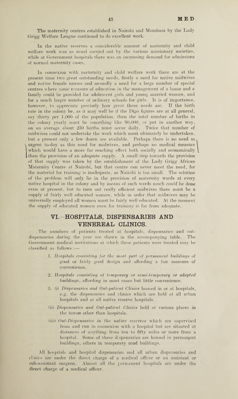 The maternity centres established in Nairobi and Mombasa by the Lady Grigg Welfare League continued to do excellent work. In the native reserves a considerable amount of maternity and child welfare work was as usual carried out by the various missionary societies, while at Government hospitals there was an increasing demand for admissions of normal maternity cases. In connexion with maternity and child welfare work there are at the present time two great outstanding needs, firstly a need for native midwives and native female nurses and secondly a need for a large number of special centres where some measure of education in the management of a home and a family could be provided for adolescent girls and young married women, and for a much larger number of ordinary schools for girls. It is of importance, however, to appreciate precisely how great these needs are. If the birth rate in the colony be, as it may well be if the Digo figures are at all general, say thirty per 1,000 of the population, then the total number of births in the colony yearly must be something like 90,000, or put in another way, on an average about 250 births must occur daily. Twice that number of midwives could not undertake the work which must ultimately be undertaken, but a present only a few dozen are available. Perhaps there is no need so urgent to-day as this need for midwives, and perhaps no medical measure which would have a more far reaching effect both socially and economically than the provision of an adequate supply. A small step towards the provision of that supply was taken by the establishment of the Lady Grigg African Maternity Centre at Nairobi, but that centre can never meet the need, for the material for training is inadequate, as Nairobi is too small. The solution of the problem will only lie in the provision of maternity wards at every native hospital in the colony and by means of such wards much could be done even at present, but to turn out really efficient midwives there must be a supply of fairly well educated women, while in order that midwives may be universally employed all women must be fairly well educated. At the moment the supply of educated women even for training is far from adequate. VI.—HOSPITALS, DISPENSARIES AND VENEREAL CLINICS. The numbers of patients treated at hospitals, dispensaries and out- dispensaries during the year are shown in the accompanying table. The Government medical institutions at which these patients were treated may be classified as follows :— 1. Hospitals consisting for the most part of permanent buildings of good or fairly good design and affording a fair measure of convenience. 2. Hospitals consisting of temporary or semi-temporary or adapted buildings, affording in most cases but little convenience. 3. (i) Dispensaries and Out-patient Clinics housed in or at hospitals, e.g. the dispensaries and clinics which are held at all urban hospitals and at all native reserve hospitals. (ii) Dispensaries and Out-patient Clinics held at various places in the towns other than hospitals. (iii) Oat-Dispensaries in the native reserves which are supervised from and run in connexion with a hospital but are situated at distances of anything from ten to fifty miles or more from a hospital. Some of these dispensaries are housed in permanent buildings, others in temporary mud buildings. All hospitals and hospital dispensaries and all urban dispensaries and clinics are under the direct charge of a medical officer or an assistant or sub-assistant surgeon. Almost all the permanent hospitals are under the direct charge of a medical officer.